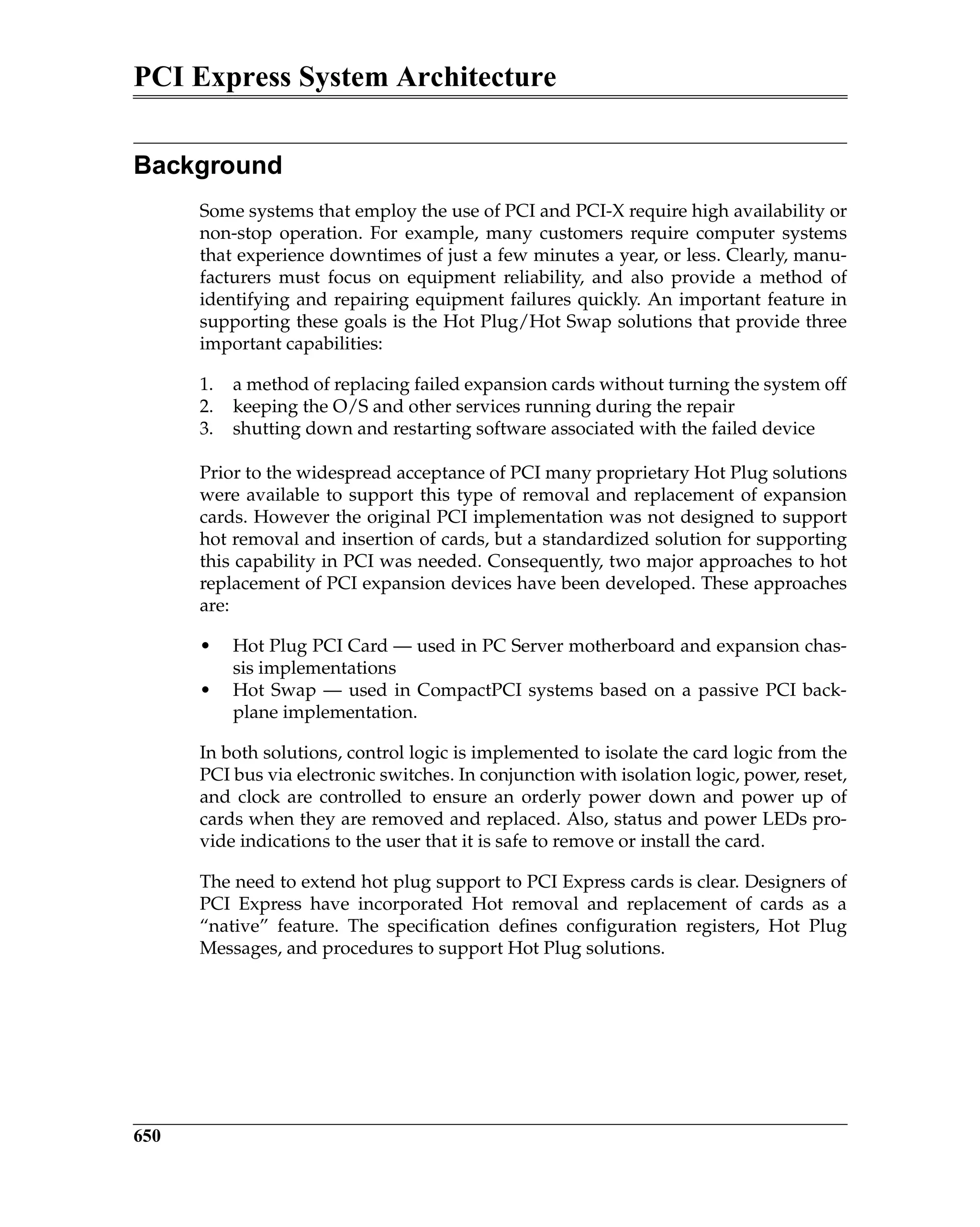PCI Express System Architecture
650
Background
Some systems that employ the use of PCI and PCI-X require high availability or
non-stop operation. For example, many customers require computer systems
that experience downtimes of just a few minutes a year, or less. Clearly, manu-
facturers must focus on equipment reliability, and also provide a method of
identifying and repairing equipment failures quickly. An important feature in
supporting these goals is the Hot Plug/Hot Swap solutions that provide three
important capabilities:
1. a method of replacing failed expansion cards without turning the system off
2. keeping the O/S and other services running during the repair
3. shutting down and restarting software associated with the failed device
Prior to the widespread acceptance of PCI many proprietary Hot Plug solutions
were available to support this type of removal and replacement of expansion
cards. However the original PCI implementation was not designed to support
hot removal and insertion of cards, but a standardized solution for supporting
this capability in PCI was needed. Consequently, two major approaches to hot
replacement of PCI expansion devices have been developed. These approaches
are:
• Hot Plug PCI Card — used in PC Server motherboard and expansion chas-
sis implementations
• Hot Swap — used in CompactPCI systems based on a passive PCI back-
plane implementation.
In both solutions, control logic is implemented to isolate the card logic from the
PCI bus via electronic switches. In conjunction with isolation logic, power, reset,
and clock are controlled to ensure an orderly power down and power up of
cards when they are removed and replaced. Also, status and power LEDs pro-
vide indications to the user that it is safe to remove or install the card.
The need to extend hot plug support to PCI Express cards is clear. Designers of
PCI Express have incorporated Hot removal and replacement of cards as a
“native” feature. The specification defines configuration registers, Hot Plug
Messages, and procedures to support Hot Plug solutions.
 