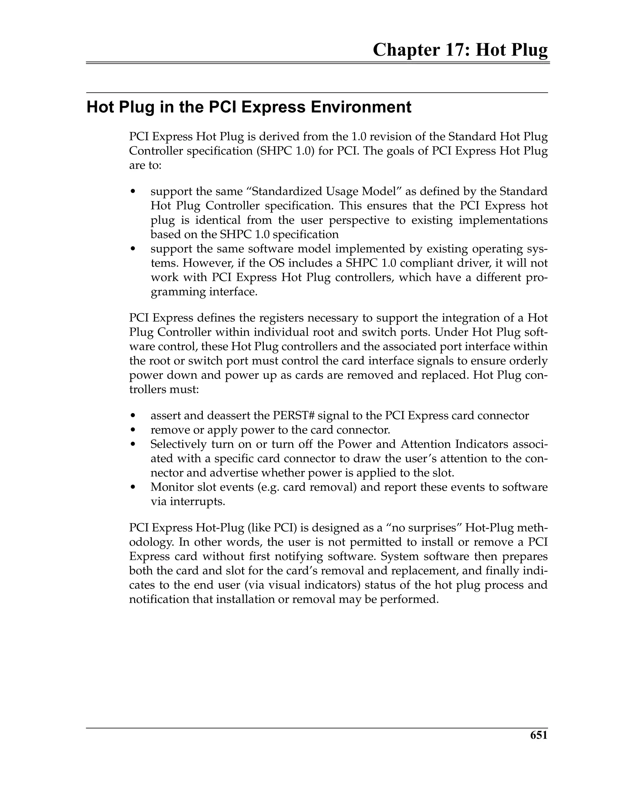 Chapter 17: Hot Plug
651
Hot Plug in the PCI Express Environment
PCI Express Hot Plug is derived from the 1.0 revision of the Standard Hot Plug
Controller specification (SHPC 1.0) for PCI. The goals of PCI Express Hot Plug
are to:
• support the same “Standardized Usage Model” as defined by the Standard
Hot Plug Controller specification. This ensures that the PCI Express hot
plug is identical from the user perspective to existing implementations
based on the SHPC 1.0 specification
• support the same software model implemented by existing operating sys-
tems. However, if the OS includes a SHPC 1.0 compliant driver, it will not
work with PCI Express Hot Plug controllers, which have a different pro-
gramming interface.
PCI Express defines the registers necessary to support the integration of a Hot
Plug Controller within individual root and switch ports. Under Hot Plug soft-
ware control, these Hot Plug controllers and the associated port interface within
the root or switch port must control the card interface signals to ensure orderly
power down and power up as cards are removed and replaced. Hot Plug con-
trollers must:
• assert and deassert the PERST# signal to the PCI Express card connector
• remove or apply power to the card connector.
• Selectively turn on or turn off the Power and Attention Indicators associ-
ated with a specific card connector to draw the user’s attention to the con-
nector and advertise whether power is applied to the slot.
• Monitor slot events (e.g. card removal) and report these events to software
via interrupts.
PCI Express Hot-Plug (like PCI) is designed as a “no surprises” Hot-Plug meth-
odology. In other words, the user is not permitted to install or remove a PCI
Express card without first notifying software. System software then prepares
both the card and slot for the card’s removal and replacement, and finally indi-
cates to the end user (via visual indicators) status of the hot plug process and
notification that installation or removal may be performed.
 