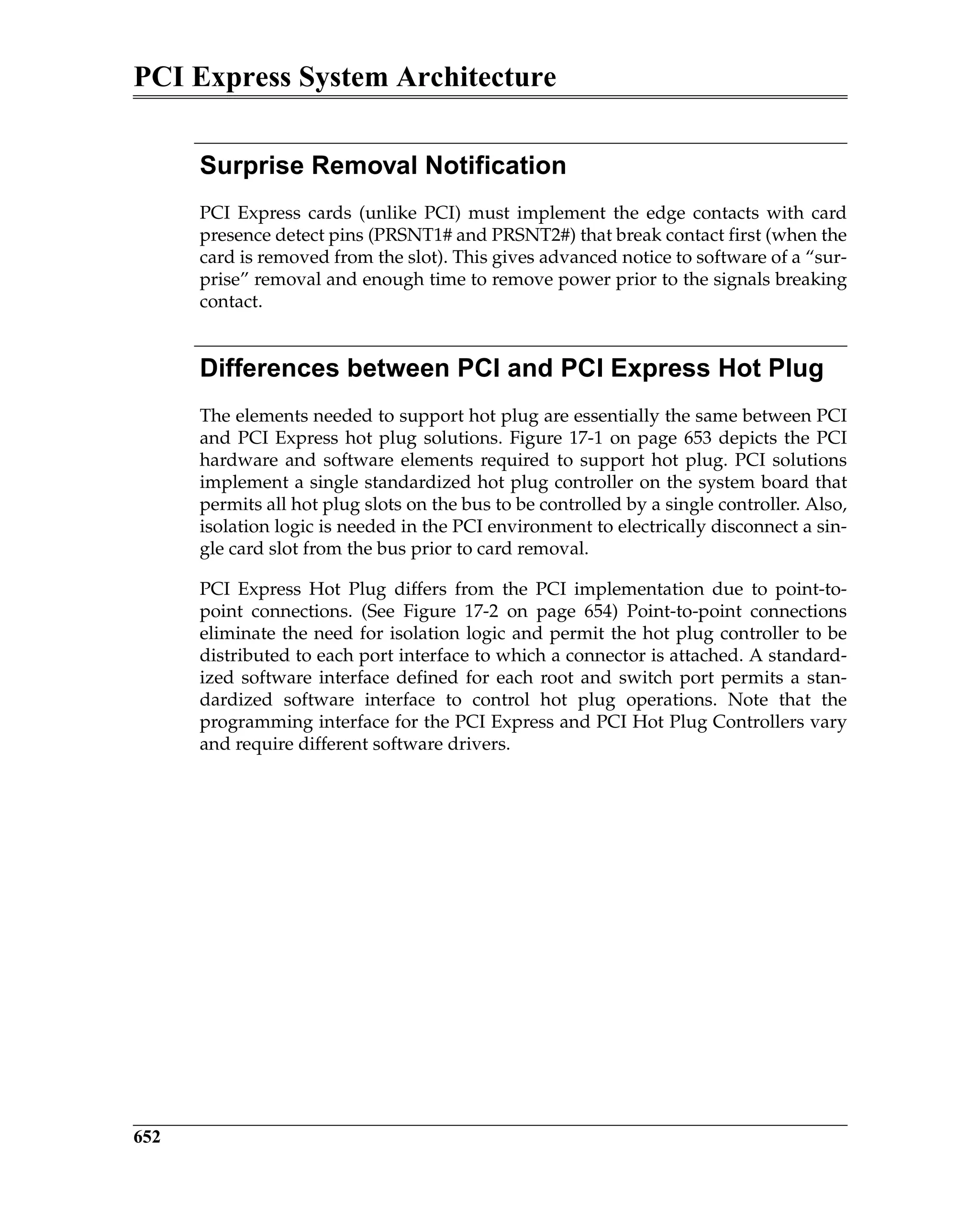 PCI Express System Architecture
652
Surprise Removal Notification
PCI Express cards (unlike PCI) must implement the edge contacts with card
presence detect pins (PRSNT1# and PRSNT2#) that break contact first (when the
card is removed from the slot). This gives advanced notice to software of a “sur-
prise” removal and enough time to remove power prior to the signals breaking
contact.
Differences between PCI and PCI Express Hot Plug
The elements needed to support hot plug are essentially the same between PCI
and PCI Express hot plug solutions. Figure 17-1 on page 653 depicts the PCI
hardware and software elements required to support hot plug. PCI solutions
implement a single standardized hot plug controller on the system board that
permits all hot plug slots on the bus to be controlled by a single controller. Also,
isolation logic is needed in the PCI environment to electrically disconnect a sin-
gle card slot from the bus prior to card removal.
PCI Express Hot Plug differs from the PCI implementation due to point-to-
point connections. (See Figure 17-2 on page 654) Point-to-point connections
eliminate the need for isolation logic and permit the hot plug controller to be
distributed to each port interface to which a connector is attached. A standard-
ized software interface defined for each root and switch port permits a stan-
dardized software interface to control hot plug operations. Note that the
programming interface for the PCI Express and PCI Hot Plug Controllers vary
and require different software drivers.
 