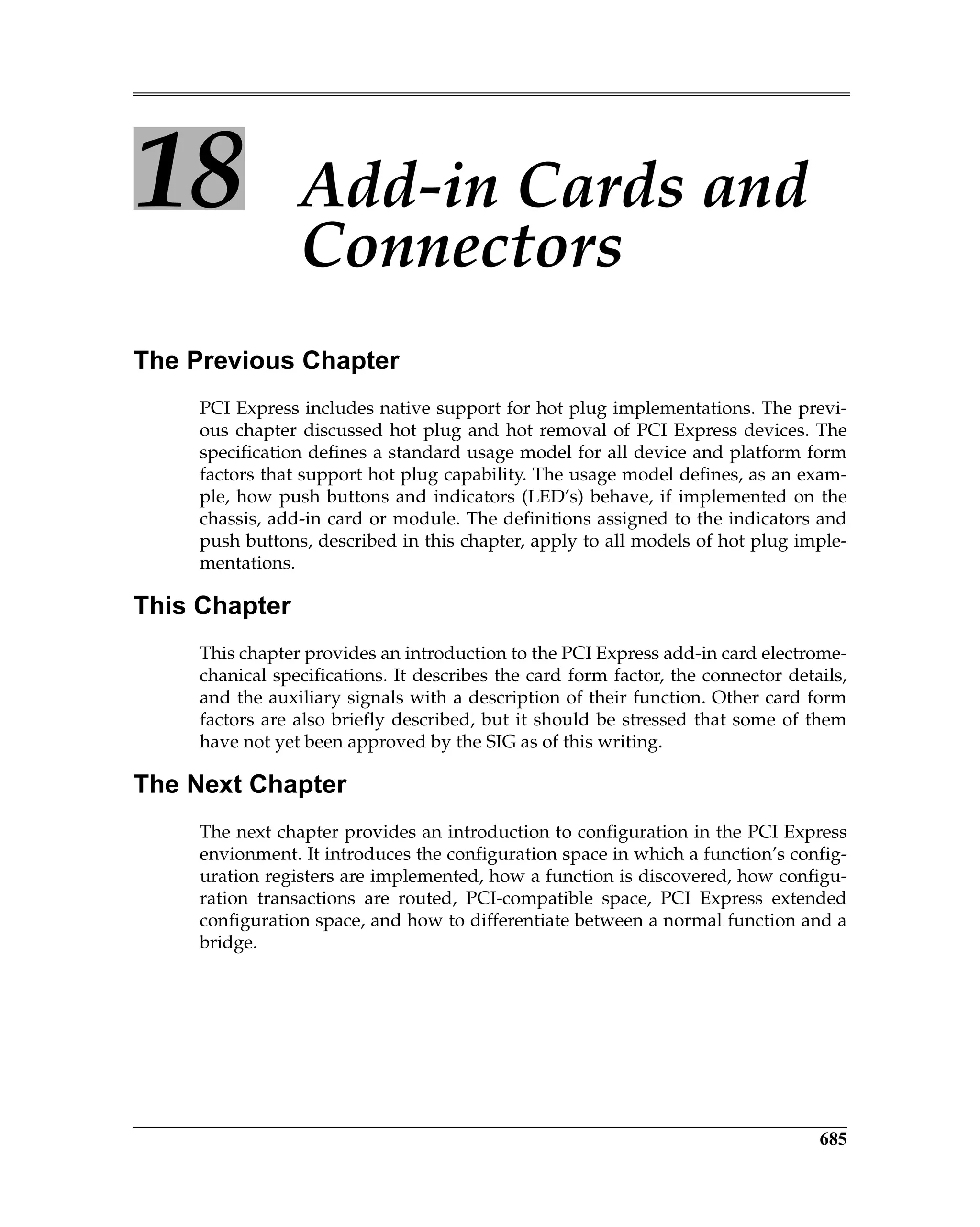 685
18 Add-in Cards and
Connectors
The Previous Chapter
PCI Express includes native support for hot plug implementations. The previ-
ous chapter discussed hot plug and hot removal of PCI Express devices. The
specification defines a standard usage model for all device and platform form
factors that support hot plug capability. The usage model defines, as an exam-
ple, how push buttons and indicators (LED’s) behave, if implemented on the
chassis, add-in card or module. The definitions assigned to the indicators and
push buttons, described in this chapter, apply to all models of hot plug imple-
mentations.
This Chapter
This chapter provides an introduction to the PCI Express add-in card electrome-
chanical specifications. It describes the card form factor, the connector details,
and the auxiliary signals with a description of their function. Other card form
factors are also briefly described, but it should be stressed that some of them
have not yet been approved by the SIG as of this writing.
The Next Chapter
The next chapter provides an introduction to configuration in the PCI Express
envionment. It introduces the configuration space in which a function’s config-
uration registers are implemented, how a function is discovered, how configu-
ration transactions are routed, PCI-compatible space, PCI Express extended
configuration space, and how to differentiate between a normal function and a
bridge.
 