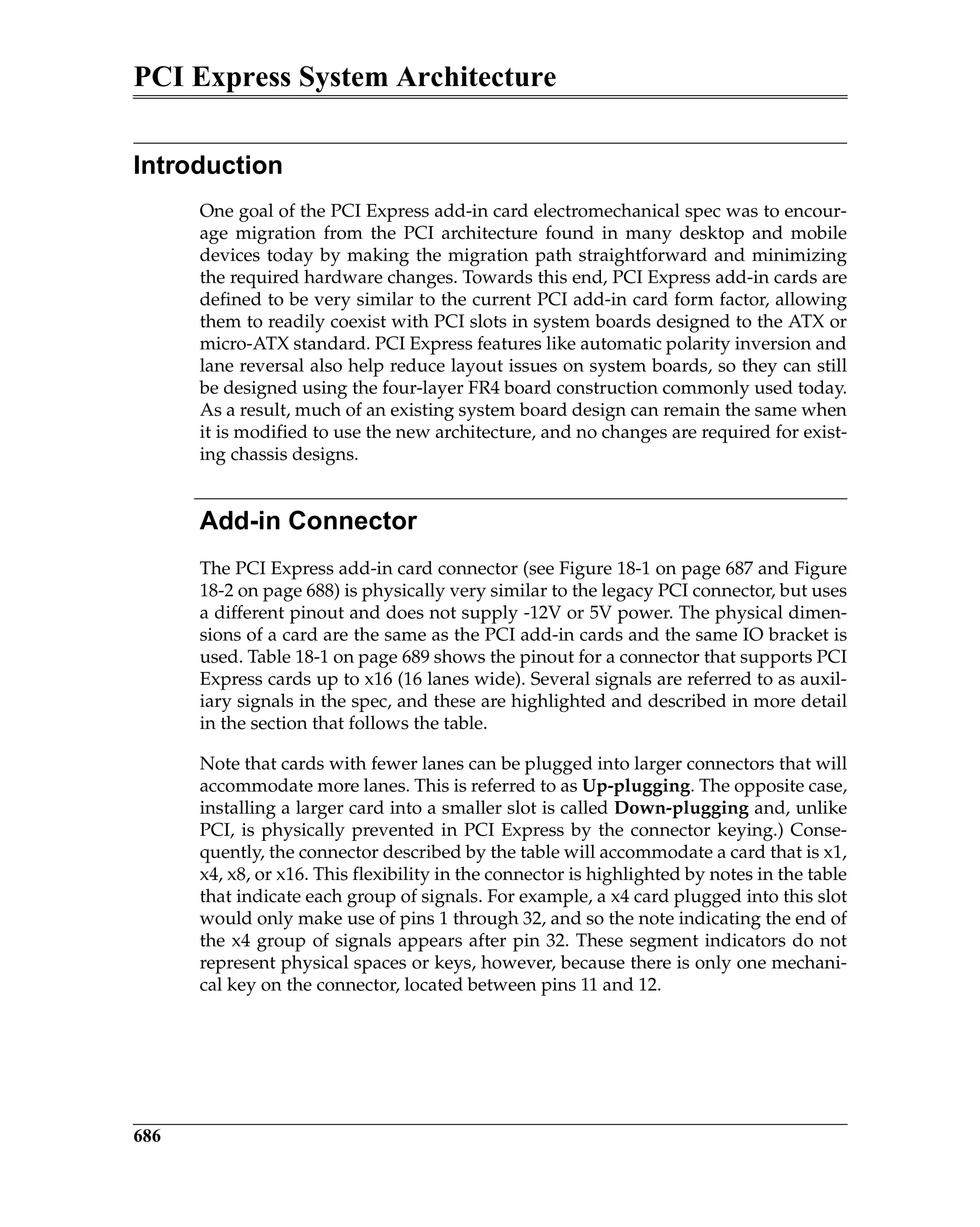 PCI Express System Architecture
686
Introduction
One goal of the PCI Express add-in card electromechanical spec was to encour-
age migration from the PCI architecture found in many desktop and mobile
devices today by making the migration path straightforward and minimizing
the required hardware changes. Towards this end, PCI Express add-in cards are
defined to be very similar to the current PCI add-in card form factor, allowing
them to readily coexist with PCI slots in system boards designed to the ATX or
micro-ATX standard. PCI Express features like automatic polarity inversion and
lane reversal also help reduce layout issues on system boards, so they can still
be designed using the four-layer FR4 board construction commonly used today.
As a result, much of an existing system board design can remain the same when
it is modified to use the new architecture, and no changes are required for exist-
ing chassis designs.
Add-in Connector
The PCI Express add-in card connector (see Figure 18-1 on page 687 and Figure
18-2 on page 688) is physically very similar to the legacy PCI connector, but uses
a different pinout and does not supply -12V or 5V power. The physical dimen-
sions of a card are the same as the PCI add-in cards and the same IO bracket is
used. Table 18-1 on page 689 shows the pinout for a connector that supports PCI
Express cards up to x16 (16 lanes wide). Several signals are referred to as auxil-
iary signals in the spec, and these are highlighted and described in more detail
in the section that follows the table.
Note that cards with fewer lanes can be plugged into larger connectors that will
accommodate more lanes. This is referred to as Up-plugging. The opposite case,
installing a larger card into a smaller slot is called Down-plugging and, unlike
PCI, is physically prevented in PCI Express by the connector keying.) Conse-
quently, the connector described by the table will accommodate a card that is x1,
x4, x8, or x16. This flexibility in the connector is highlighted by notes in the table
that indicate each group of signals. For example, a x4 card plugged into this slot
would only make use of pins 1 through 32, and so the note indicating the end of
the x4 group of signals appears after pin 32. These segment indicators do not
represent physical spaces or keys, however, because there is only one mechani-
cal key on the connector, located between pins 11 and 12.
 