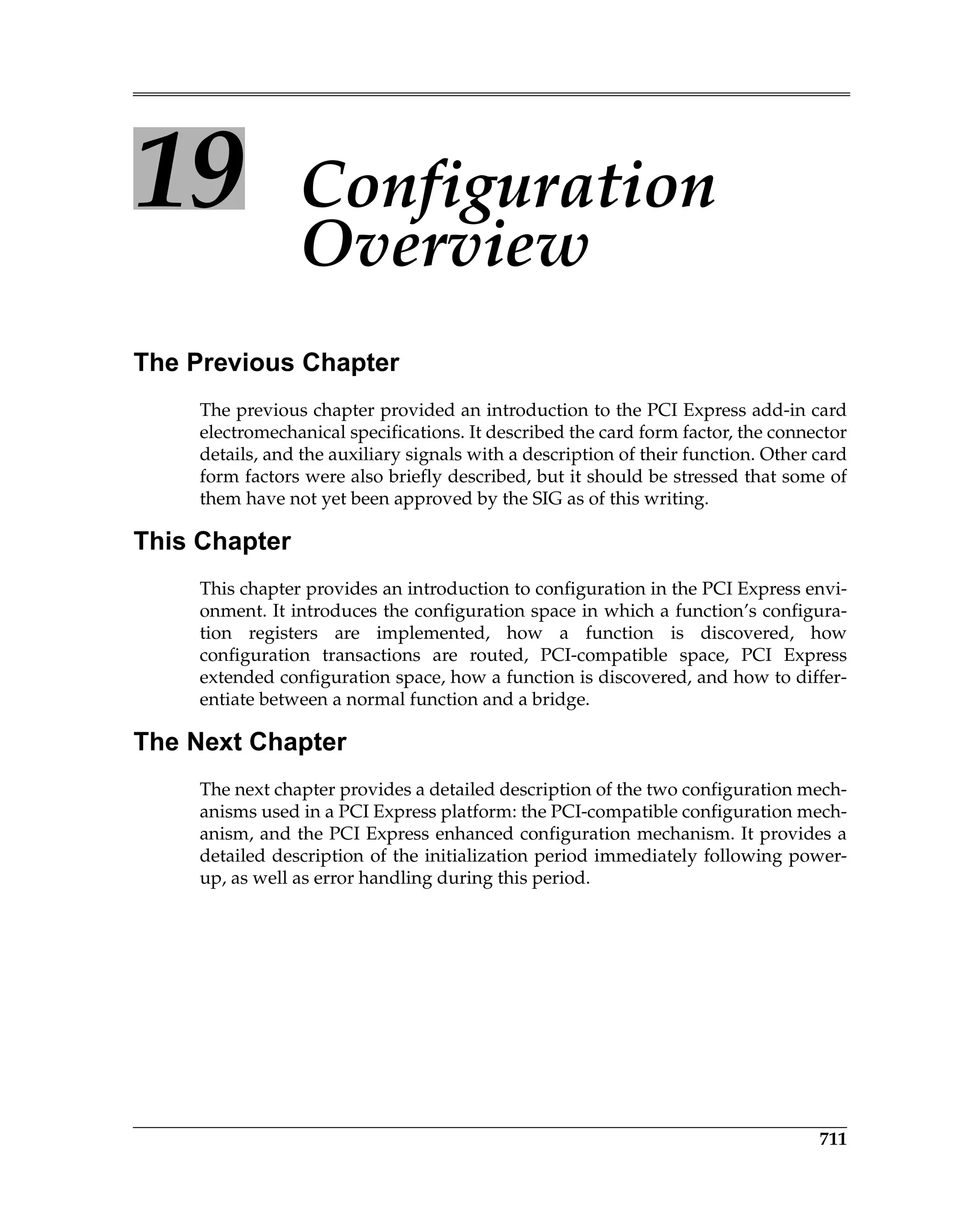 711
19 Configuration
Overview
The Previous Chapter
The previous chapter provided an introduction to the PCI Express add-in card
electromechanical specifications. It described the card form factor, the connector
details, and the auxiliary signals with a description of their function. Other card
form factors were also briefly described, but it should be stressed that some of
them have not yet been approved by the SIG as of this writing.
This Chapter
This chapter provides an introduction to configuration in the PCI Express envi-
onment. It introduces the configuration space in which a function’s configura-
tion registers are implemented, how a function is discovered, how
configuration transactions are routed, PCI-compatible space, PCI Express
extended configuration space, how a function is discovered, and how to differ-
entiate between a normal function and a bridge.
The Next Chapter
The next chapter provides a detailed description of the two configuration mech-
anisms used in a PCI Express platform: the PCI-compatible configuration mech-
anism, and the PCI Express enhanced configuration mechanism. It provides a
detailed description of the initialization period immediately following power-
up, as well as error handling during this period.
 