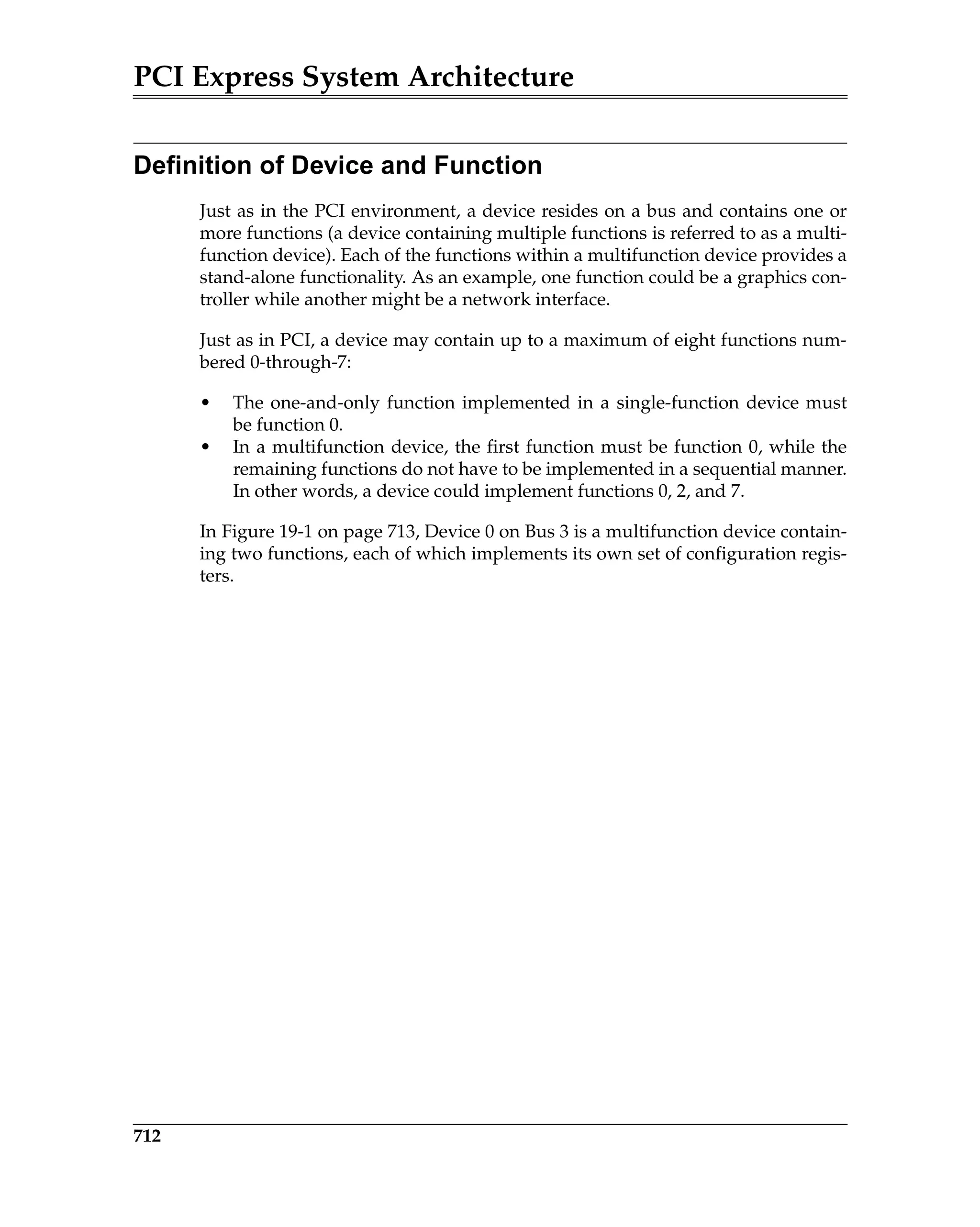 PCI Express System Architecture
712
Definition of Device and Function
Just as in the PCI environment, a device resides on a bus and contains one or
more functions (a device containing multiple functions is referred to as a multi-
function device). Each of the functions within a multifunction device provides a
stand-alone functionality. As an example, one function could be a graphics con-
troller while another might be a network interface.
Just as in PCI, a device may contain up to a maximum of eight functions num-
bered 0-through-7:
• The one-and-only function implemented in a single-function device must
be function 0.
• In a multifunction device, the first function must be function 0, while the
remaining functions do not have to be implemented in a sequential manner.
In other words, a device could implement functions 0, 2, and 7.
In Figure 19-1 on page 713, Device 0 on Bus 3 is a multifunction device contain-
ing two functions, each of which implements its own set of configuration regis-
ters.
 