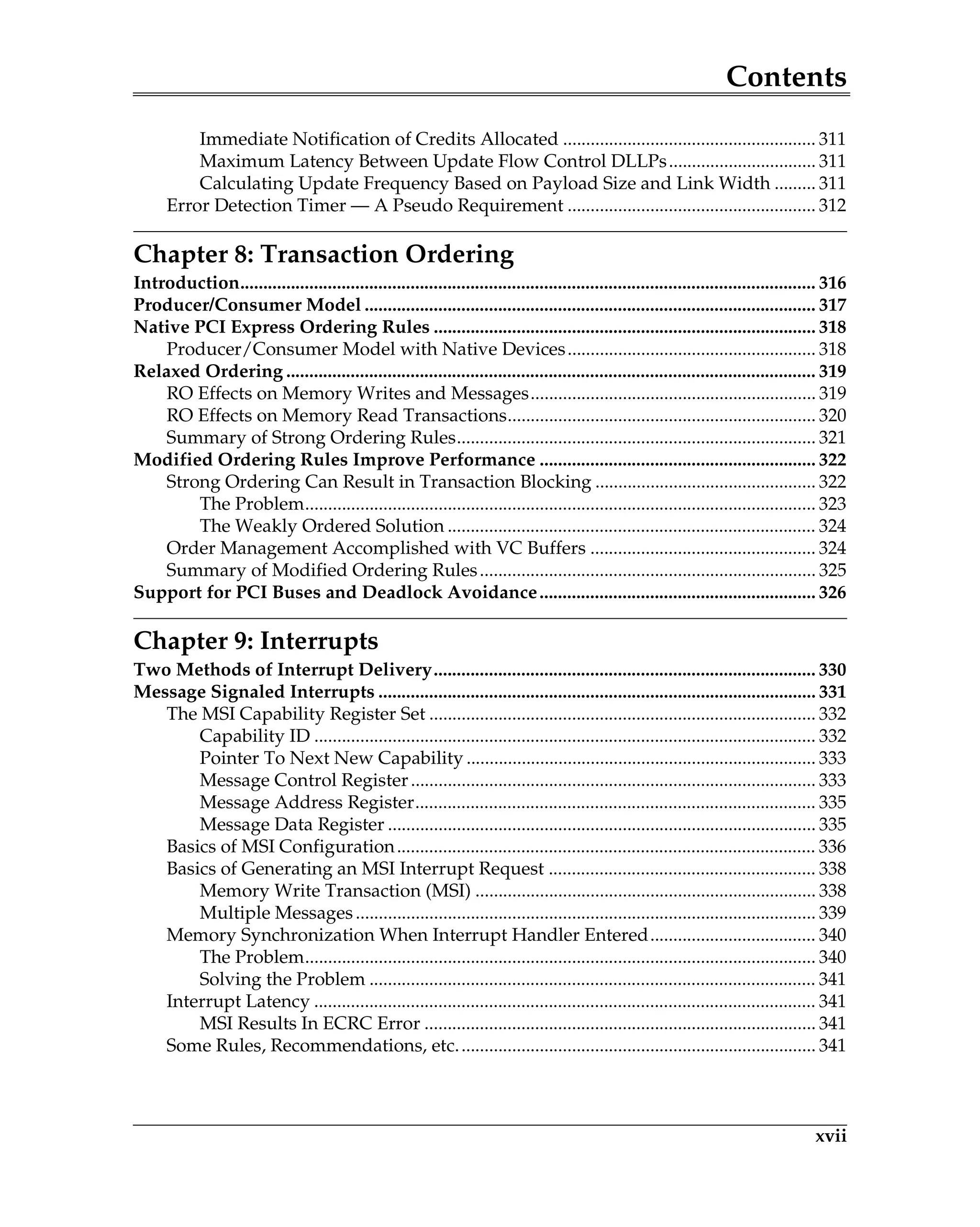 Contents
xvii
Immediate Notification of Credits Allocated ....................................................... 311
Maximum Latency Between Update Flow Control DLLPs................................ 311
Calculating Update Frequency Based on Payload Size and Link Width ......... 311
Error Detection Timer — A Pseudo Requirement ...................................................... 312
Chapter 8: Transaction Ordering
Introduction............................................................................................................................. 316
Producer/Consumer Model .................................................................................................. 317
Native PCI Express Ordering Rules ................................................................................... 318
Producer/Consumer Model with Native Devices...................................................... 318
Relaxed Ordering ................................................................................................................... 319
RO Effects on Memory Writes and Messages.............................................................. 319
RO Effects on Memory Read Transactions................................................................... 320
Summary of Strong Ordering Rules.............................................................................. 321
Modified Ordering Rules Improve Performance ............................................................ 322
Strong Ordering Can Result in Transaction Blocking ................................................ 322
The Problem............................................................................................................... 323
The Weakly Ordered Solution ................................................................................ 324
Order Management Accomplished with VC Buffers ................................................. 324
Summary of Modified Ordering Rules......................................................................... 325
Support for PCI Buses and Deadlock Avoidance............................................................ 326
Chapter 9: Interrupts
Two Methods of Interrupt Delivery................................................................................... 330
Message Signaled Interrupts ............................................................................................... 331
The MSI Capability Register Set .................................................................................... 332
Capability ID ............................................................................................................. 332
Pointer To Next New Capability ............................................................................ 333
Message Control Register........................................................................................ 333
Message Address Register....................................................................................... 335
Message Data Register ............................................................................................. 335
Basics of MSI Configuration........................................................................................... 336
Basics of Generating an MSI Interrupt Request .......................................................... 338
Memory Write Transaction (MSI) .......................................................................... 338
Multiple Messages.................................................................................................... 339
Memory Synchronization When Interrupt Handler Entered.................................... 340
The Problem............................................................................................................... 340
Solving the Problem ................................................................................................. 341
Interrupt Latency ............................................................................................................. 341
MSI Results In ECRC Error ..................................................................................... 341
Some Rules, Recommendations, etc.............................................................................. 341
 