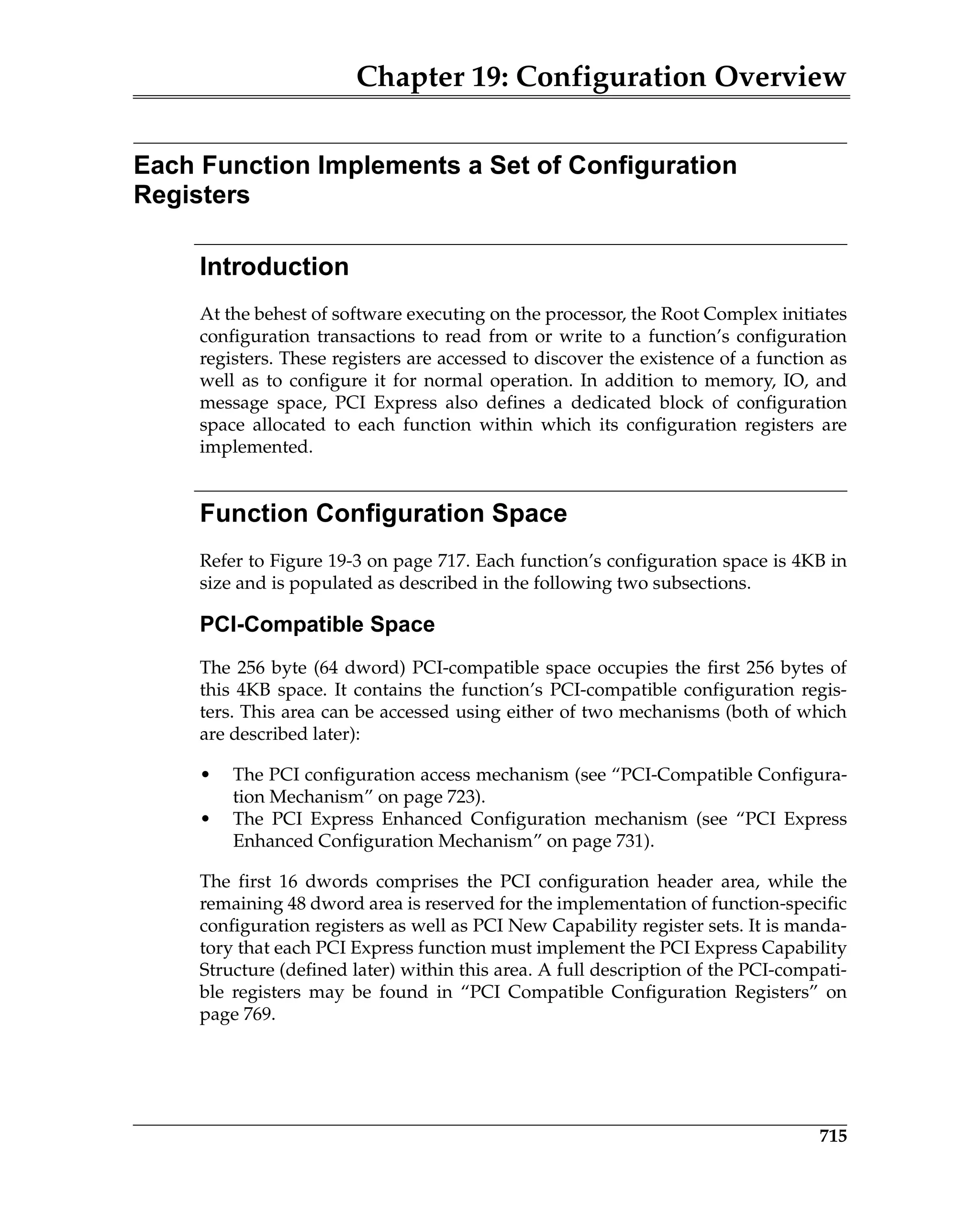 Chapter 19: Configuration Overview
715
Each Function Implements a Set of Configuration
Registers
Introduction
At the behest of software executing on the processor, the Root Complex initiates
configuration transactions to read from or write to a function’s configuration
registers. These registers are accessed to discover the existence of a function as
well as to configure it for normal operation. In addition to memory, IO, and
message space, PCI Express also defines a dedicated block of configuration
space allocated to each function within which its configuration registers are
implemented.
Function Configuration Space
Refer to Figure 19-3 on page 717. Each function’s configuration space is 4KB in
size and is populated as described in the following two subsections.
PCI-Compatible Space
The 256 byte (64 dword) PCI-compatible space occupies the first 256 bytes of
this 4KB space. It contains the function’s PCI-compatible configuration regis-
ters. This area can be accessed using either of two mechanisms (both of which
are described later):
• The PCI configuration access mechanism (see “PCI-Compatible Configura-
tion Mechanism” on page 723).
• The PCI Express Enhanced Configuration mechanism (see “PCI Express
Enhanced Configuration Mechanism” on page 731).
The first 16 dwords comprises the PCI configuration header area, while the
remaining 48 dword area is reserved for the implementation of function-specific
configuration registers as well as PCI New Capability register sets. It is manda-
tory that each PCI Express function must implement the PCI Express Capability
Structure (defined later) within this area. A full description of the PCI-compati-
ble registers may be found in “PCI Compatible Configuration Registers” on
page 769.
 