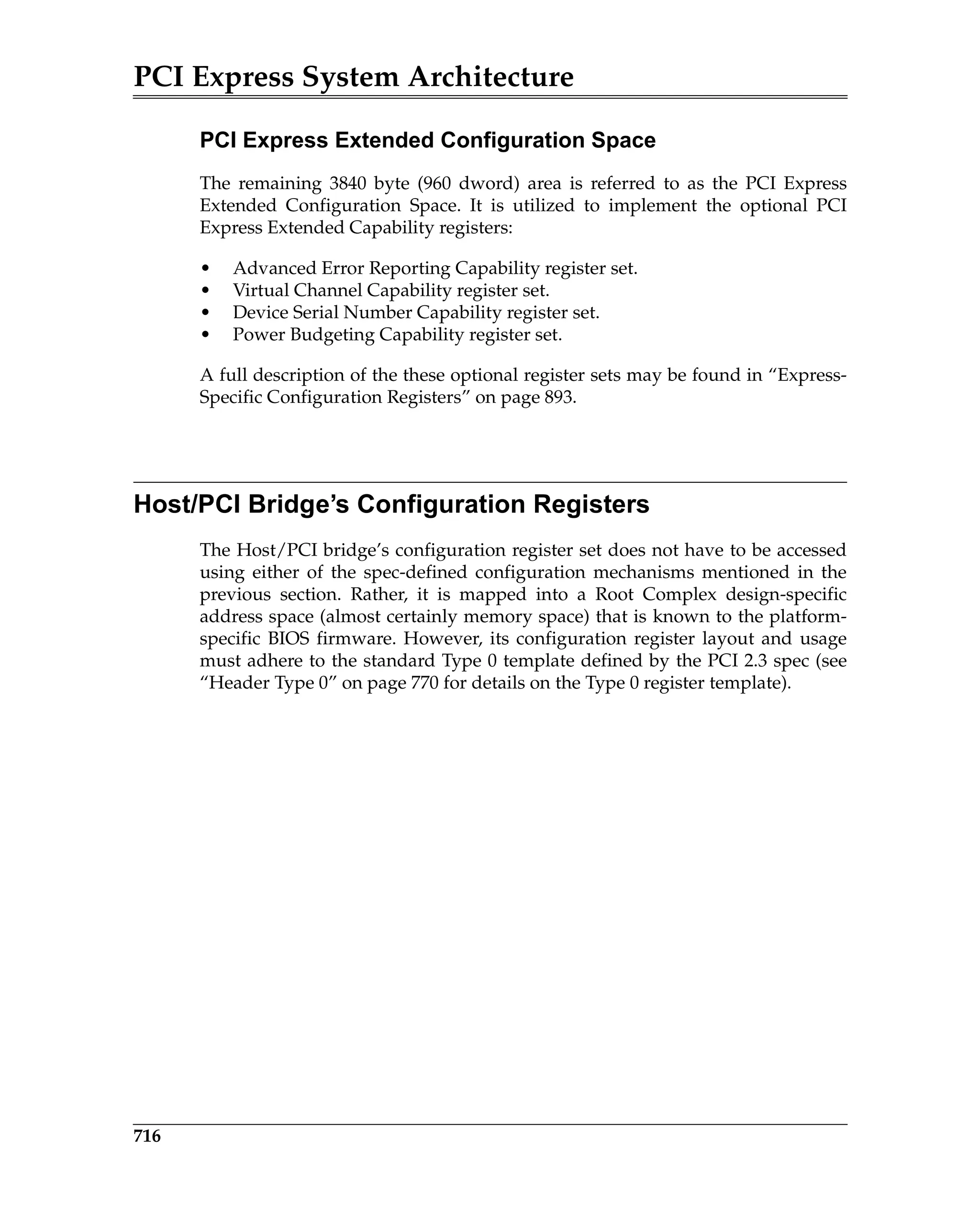 PCI Express System Architecture
716
PCI Express Extended Configuration Space
The remaining 3840 byte (960 dword) area is referred to as the PCI Express
Extended Configuration Space. It is utilized to implement the optional PCI
Express Extended Capability registers:
• Advanced Error Reporting Capability register set.
• Virtual Channel Capability register set.
• Device Serial Number Capability register set.
• Power Budgeting Capability register set.
A full description of the these optional register sets may be found in “Express-
Specific Configuration Registers” on page 893.
Host/PCI Bridge’s Configuration Registers
The Host/PCI bridge’s configuration register set does not have to be accessed
using either of the spec-defined configuration mechanisms mentioned in the
previous section. Rather, it is mapped into a Root Complex design-specific
address space (almost certainly memory space) that is known to the platform-
specific BIOS firmware. However, its configuration register layout and usage
must adhere to the standard Type 0 template defined by the PCI 2.3 spec (see
“Header Type 0” on page 770 for details on the Type 0 register template).
 