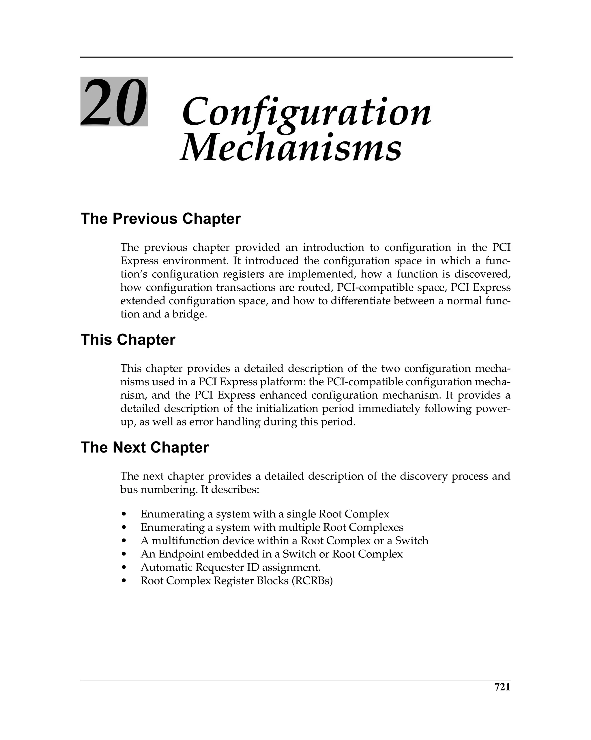 721
20 Configuration
Mechanisms
The Previous Chapter
The previous chapter provided an introduction to configuration in the PCI
Express environment. It introduced the configuration space in which a func-
tion’s configuration registers are implemented, how a function is discovered,
how configuration transactions are routed, PCI-compatible space, PCI Express
extended configuration space, and how to differentiate between a normal func-
tion and a bridge.
This Chapter
This chapter provides a detailed description of the two configuration mecha-
nisms used in a PCI Express platform: the PCI-compatible configuration mecha-
nism, and the PCI Express enhanced configuration mechanism. It provides a
detailed description of the initialization period immediately following power-
up, as well as error handling during this period.
The Next Chapter
The next chapter provides a detailed description of the discovery process and
bus numbering. It describes:
• Enumerating a system with a single Root Complex
• Enumerating a system with multiple Root Complexes
• A multifunction device within a Root Complex or a Switch
• An Endpoint embedded in a Switch or Root Complex
• Automatic Requester ID assignment.
• Root Complex Register Blocks (RCRBs)
 