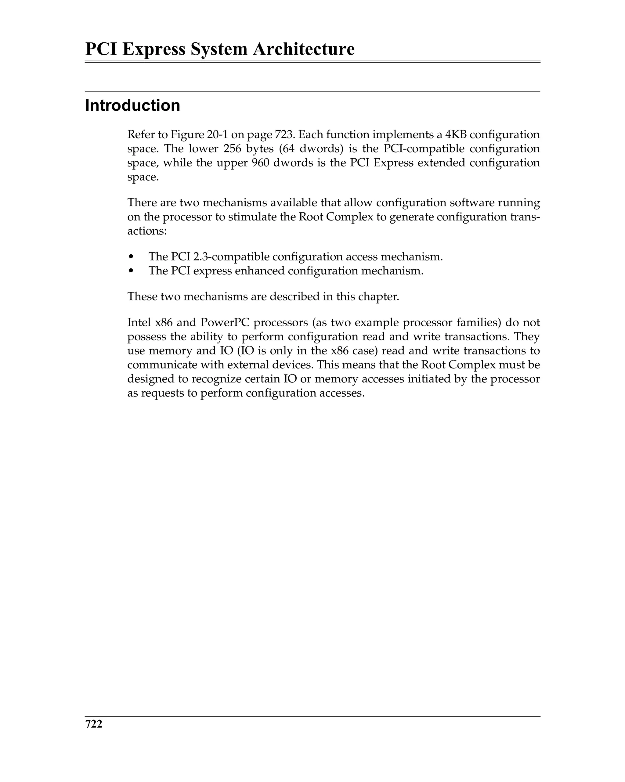 PCI Express System Architecture
722
Introduction
Refer to Figure 20-1 on page 723. Each function implements a 4KB configuration
space. The lower 256 bytes (64 dwords) is the PCI-compatible configuration
space, while the upper 960 dwords is the PCI Express extended configuration
space.
There are two mechanisms available that allow configuration software running
on the processor to stimulate the Root Complex to generate configuration trans-
actions:
• The PCI 2.3-compatible configuration access mechanism.
• The PCI express enhanced configuration mechanism.
These two mechanisms are described in this chapter.
Intel x86 and PowerPC processors (as two example processor families) do not
possess the ability to perform configuration read and write transactions. They
use memory and IO (IO is only in the x86 case) read and write transactions to
communicate with external devices. This means that the Root Complex must be
designed to recognize certain IO or memory accesses initiated by the processor
as requests to perform configuration accesses.
 