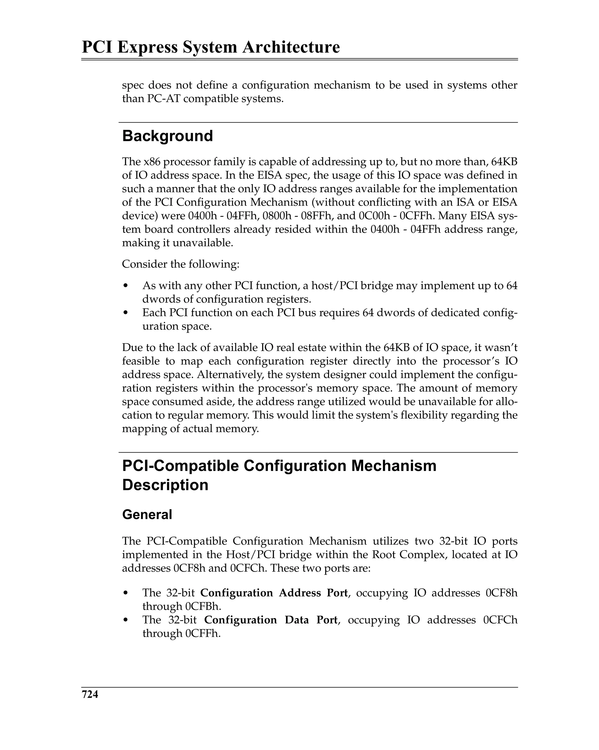 PCI Express System Architecture
724
spec does not define a configuration mechanism to be used in systems other
than PC-AT compatible systems.
Background
The x86 processor family is capable of addressing up to, but no more than, 64KB
of IO address space. In the EISA spec, the usage of this IO space was defined in
such a manner that the only IO address ranges available for the implementation
of the PCI Configuration Mechanism (without conflicting with an ISA or EISA
device) were 0400h - 04FFh, 0800h - 08FFh, and 0C00h - 0CFFh. Many EISA sys-
tem board controllers already resided within the 0400h - 04FFh address range,
making it unavailable.
Consider the following:
• As with any other PCI function, a host/PCI bridge may implement up to 64
dwords of configuration registers.
• Each PCI function on each PCI bus requires 64 dwords of dedicated config-
uration space.
Due to the lack of available IO real estate within the 64KB of IO space, it wasn’t
feasible to map each configuration register directly into the processor’s IO
address space. Alternatively, the system designer could implement the configu-
ration registers within the processor's memory space. The amount of memory
space consumed aside, the address range utilized would be unavailable for allo-
cation to regular memory. This would limit the system's flexibility regarding the
mapping of actual memory.
PCI-Compatible Configuration Mechanism
Description
General
The PCI-Compatible Configuration Mechanism utilizes two 32-bit IO ports
implemented in the Host/PCI bridge within the Root Complex, located at IO
addresses 0CF8h and 0CFCh. These two ports are:
• The 32-bit Configuration Address Port, occupying IO addresses 0CF8h
through 0CFBh.
• The 32-bit Configuration Data Port, occupying IO addresses 0CFCh
through 0CFFh.
 