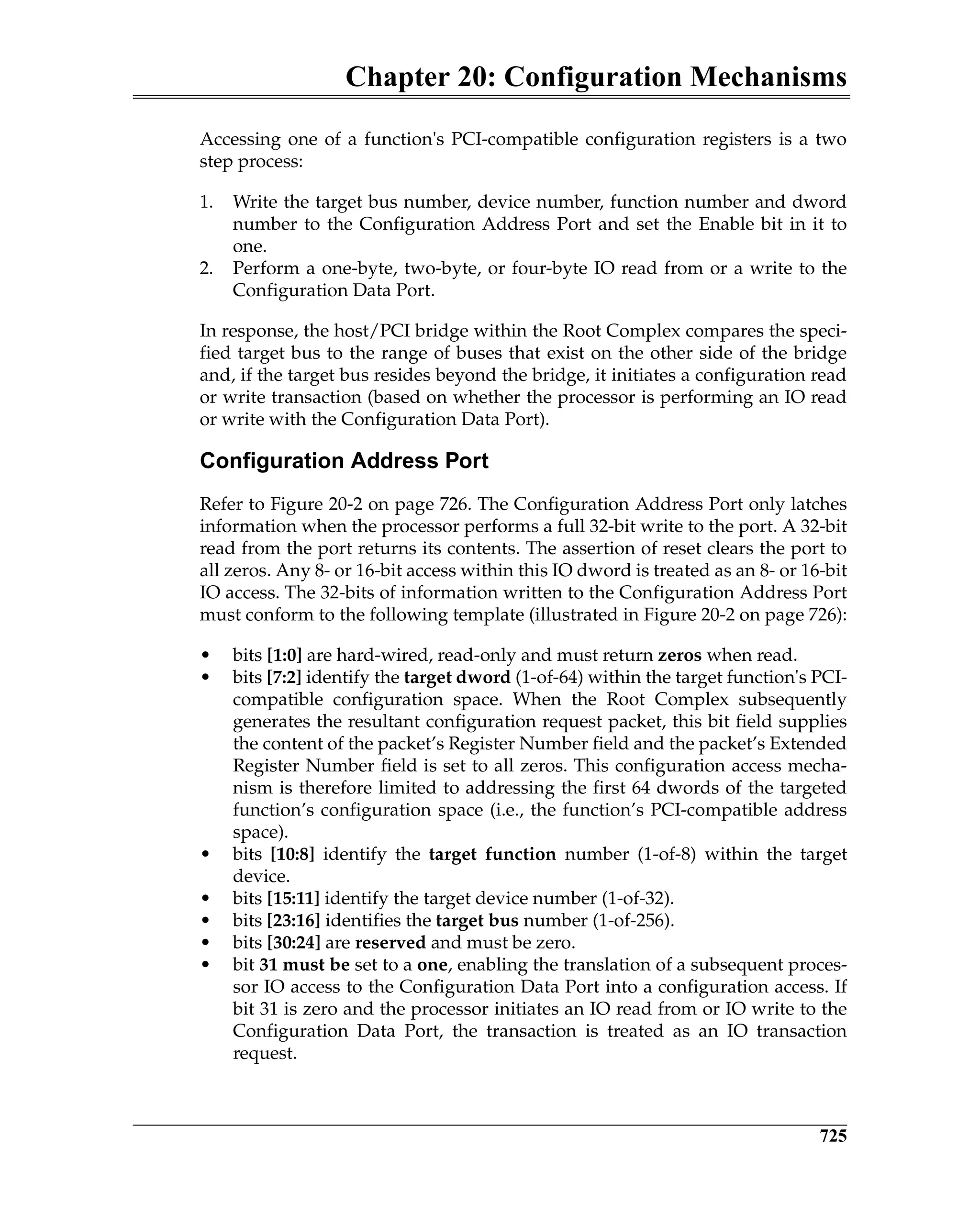 Chapter 20: Configuration Mechanisms
725
Accessing one of a function's PCI-compatible configuration registers is a two
step process:
1. Write the target bus number, device number, function number and dword
number to the Configuration Address Port and set the Enable bit in it to
one.
2. Perform a one-byte, two-byte, or four-byte IO read from or a write to the
Configuration Data Port.
In response, the host/PCI bridge within the Root Complex compares the speci-
fied target bus to the range of buses that exist on the other side of the bridge
and, if the target bus resides beyond the bridge, it initiates a configuration read
or write transaction (based on whether the processor is performing an IO read
or write with the Configuration Data Port).
Configuration Address Port
Refer to Figure 20-2 on page 726. The Configuration Address Port only latches
information when the processor performs a full 32-bit write to the port. A 32-bit
read from the port returns its contents. The assertion of reset clears the port to
all zeros. Any 8- or 16-bit access within this IO dword is treated as an 8- or 16-bit
IO access. The 32-bits of information written to the Configuration Address Port
must conform to the following template (illustrated in Figure 20-2 on page 726):
• bits [1:0] are hard-wired, read-only and must return zeros when read.
• bits [7:2] identify the target dword (1-of-64) within the target function's PCI-
compatible configuration space. When the Root Complex subsequently
generates the resultant configuration request packet, this bit field supplies
the content of the packet’s Register Number field and the packet’s Extended
Register Number field is set to all zeros. This configuration access mecha-
nism is therefore limited to addressing the first 64 dwords of the targeted
function’s configuration space (i.e., the function’s PCI-compatible address
space).
• bits [10:8] identify the target function number (1-of-8) within the target
device.
• bits [15:11] identify the target device number (1-of-32).
• bits [23:16] identifies the target bus number (1-of-256).
• bits [30:24] are reserved and must be zero.
• bit 31 must be set to a one, enabling the translation of a subsequent proces-
sor IO access to the Configuration Data Port into a configuration access. If
bit 31 is zero and the processor initiates an IO read from or IO write to the
Configuration Data Port, the transaction is treated as an IO transaction
request.
 