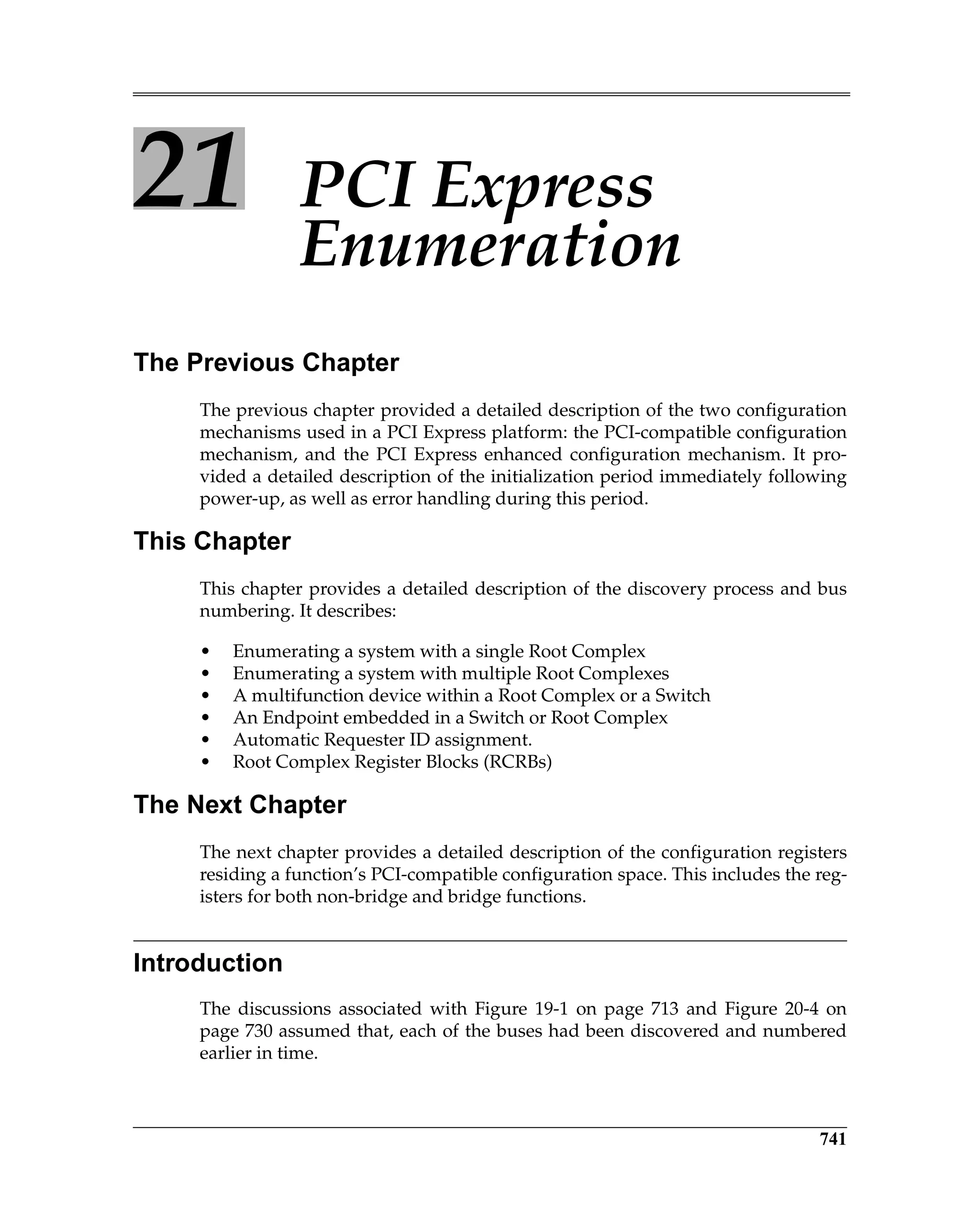 741
21 PCI Express
Enumeration
The Previous Chapter
The previous chapter provided a detailed description of the two configuration
mechanisms used in a PCI Express platform: the PCI-compatible configuration
mechanism, and the PCI Express enhanced configuration mechanism. It pro-
vided a detailed description of the initialization period immediately following
power-up, as well as error handling during this period.
This Chapter
This chapter provides a detailed description of the discovery process and bus
numbering. It describes:
• Enumerating a system with a single Root Complex
• Enumerating a system with multiple Root Complexes
• A multifunction device within a Root Complex or a Switch
• An Endpoint embedded in a Switch or Root Complex
• Automatic Requester ID assignment.
• Root Complex Register Blocks (RCRBs)
The Next Chapter
The next chapter provides a detailed description of the configuration registers
residing a function’s PCI-compatible configuration space. This includes the reg-
isters for both non-bridge and bridge functions.
Introduction
The discussions associated with Figure 19-1 on page 713 and Figure 20-4 on
page 730 assumed that, each of the buses had been discovered and numbered
earlier in time.
 