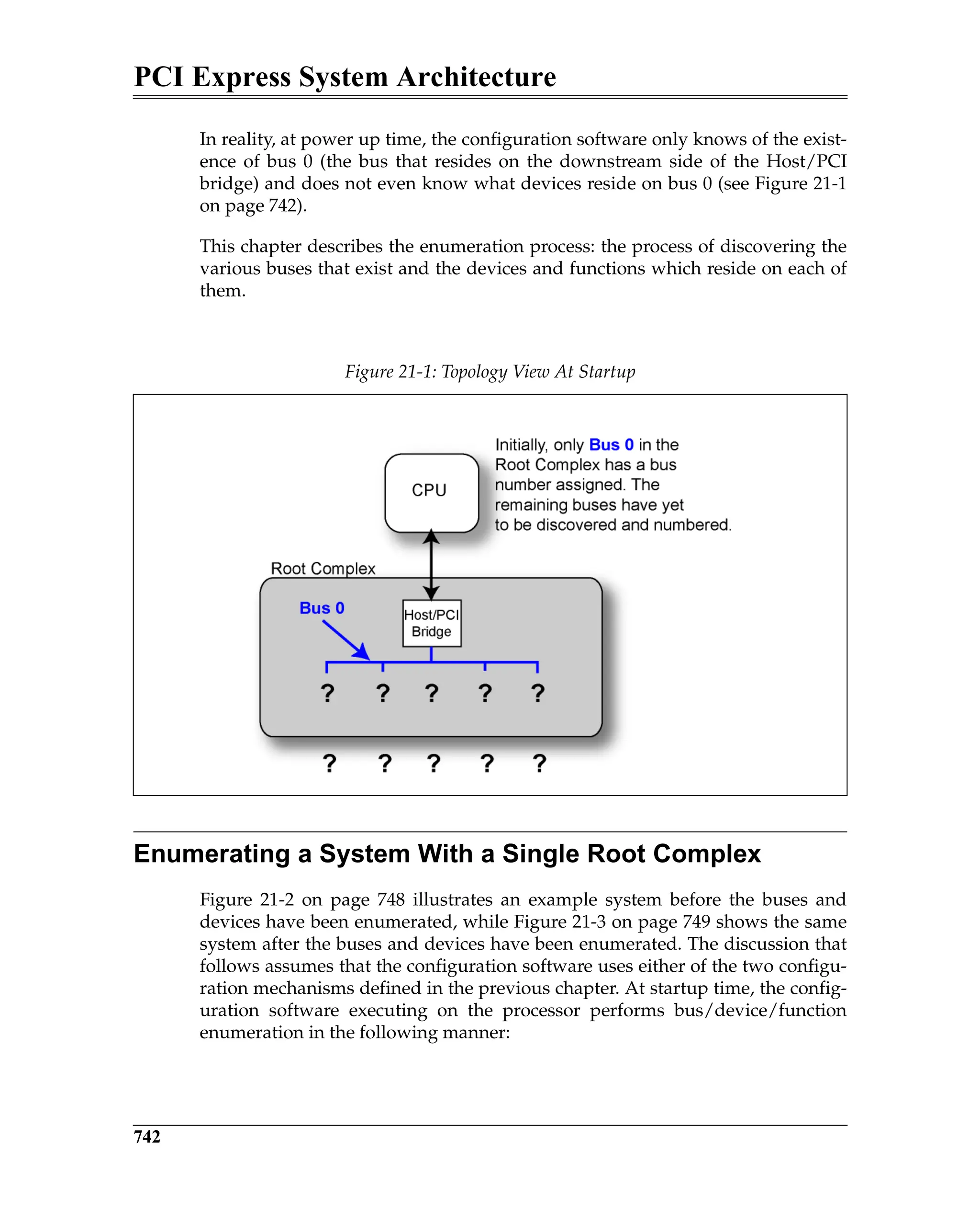PCI Express System Architecture
742
In reality, at power up time, the configuration software only knows of the exist-
ence of bus 0 (the bus that resides on the downstream side of the Host/PCI
bridge) and does not even know what devices reside on bus 0 (see Figure 21-1
on page 742).
This chapter describes the enumeration process: the process of discovering the
various buses that exist and the devices and functions which reside on each of
them.
Enumerating a System With a Single Root Complex
Figure 21-2 on page 748 illustrates an example system before the buses and
devices have been enumerated, while Figure 21-3 on page 749 shows the same
system after the buses and devices have been enumerated. The discussion that
follows assumes that the configuration software uses either of the two configu-
ration mechanisms defined in the previous chapter. At startup time, the config-
uration software executing on the processor performs bus/device/function
enumeration in the following manner:
Figure 21-1: Topology View At Startup
 