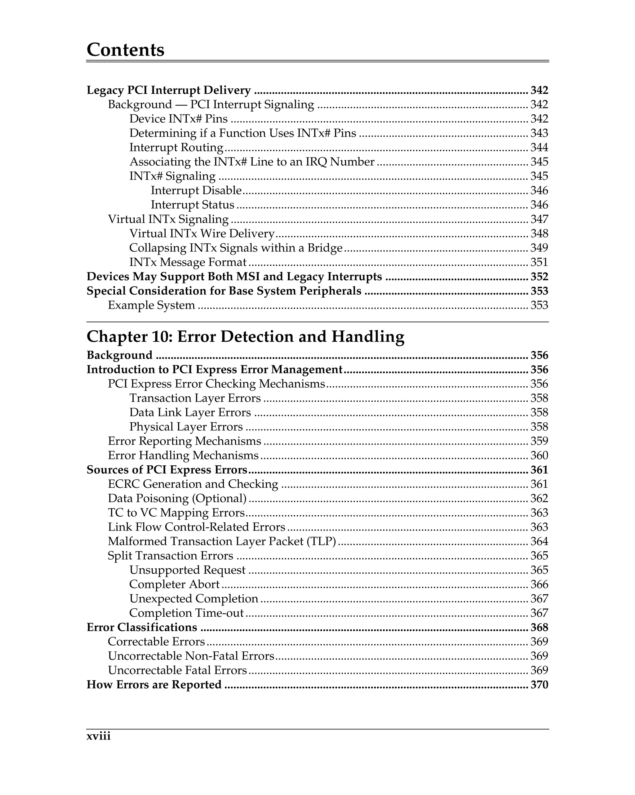 Contents
xviii
Legacy PCI Interrupt Delivery ............................................................................................ 342
Background — PCI Interrupt Signaling ....................................................................... 342
Device INTx# Pins .................................................................................................... 342
Determining if a Function Uses INTx# Pins ......................................................... 343
Interrupt Routing...................................................................................................... 344
Associating the INTx# Line to an IRQ Number ................................................... 345
INTx# Signaling ........................................................................................................ 345
Interrupt Disable................................................................................................ 346
Interrupt Status .................................................................................................. 346
Virtual INTx Signaling .................................................................................................... 347
Virtual INTx Wire Delivery..................................................................................... 348
Collapsing INTx Signals within a Bridge.............................................................. 349
INTx Message Format.............................................................................................. 351
Devices May Support Both MSI and Legacy Interrupts ................................................ 352
Special Consideration for Base System Peripherals ....................................................... 353
Example System ............................................................................................................... 353
Chapter 10: Error Detection and Handling
Background ............................................................................................................................. 356
Introduction to PCI Express Error Management.............................................................. 356
PCI Express Error Checking Mechanisms.................................................................... 356
Transaction Layer Errors ......................................................................................... 358
Data Link Layer Errors ............................................................................................ 358
Physical Layer Errors ............................................................................................... 358
Error Reporting Mechanisms ......................................................................................... 359
Error Handling Mechanisms.......................................................................................... 360
Sources of PCI Express Errors.............................................................................................. 361
ECRC Generation and Checking ................................................................................... 361
Data Poisoning (Optional).............................................................................................. 362
TC to VC Mapping Errors............................................................................................... 363
Link Flow Control-Related Errors................................................................................. 363
Malformed Transaction Layer Packet (TLP)................................................................ 364
Split Transaction Errors .................................................................................................. 365
Unsupported Request .............................................................................................. 365
Completer Abort....................................................................................................... 366
Unexpected Completion .......................................................................................... 367
Completion Time-out............................................................................................... 367
Error Classifications .............................................................................................................. 368
Correctable Errors............................................................................................................ 369
Uncorrectable Non-Fatal Errors..................................................................................... 369
Uncorrectable Fatal Errors.............................................................................................. 369
How Errors are Reported ...................................................................................................... 370
 