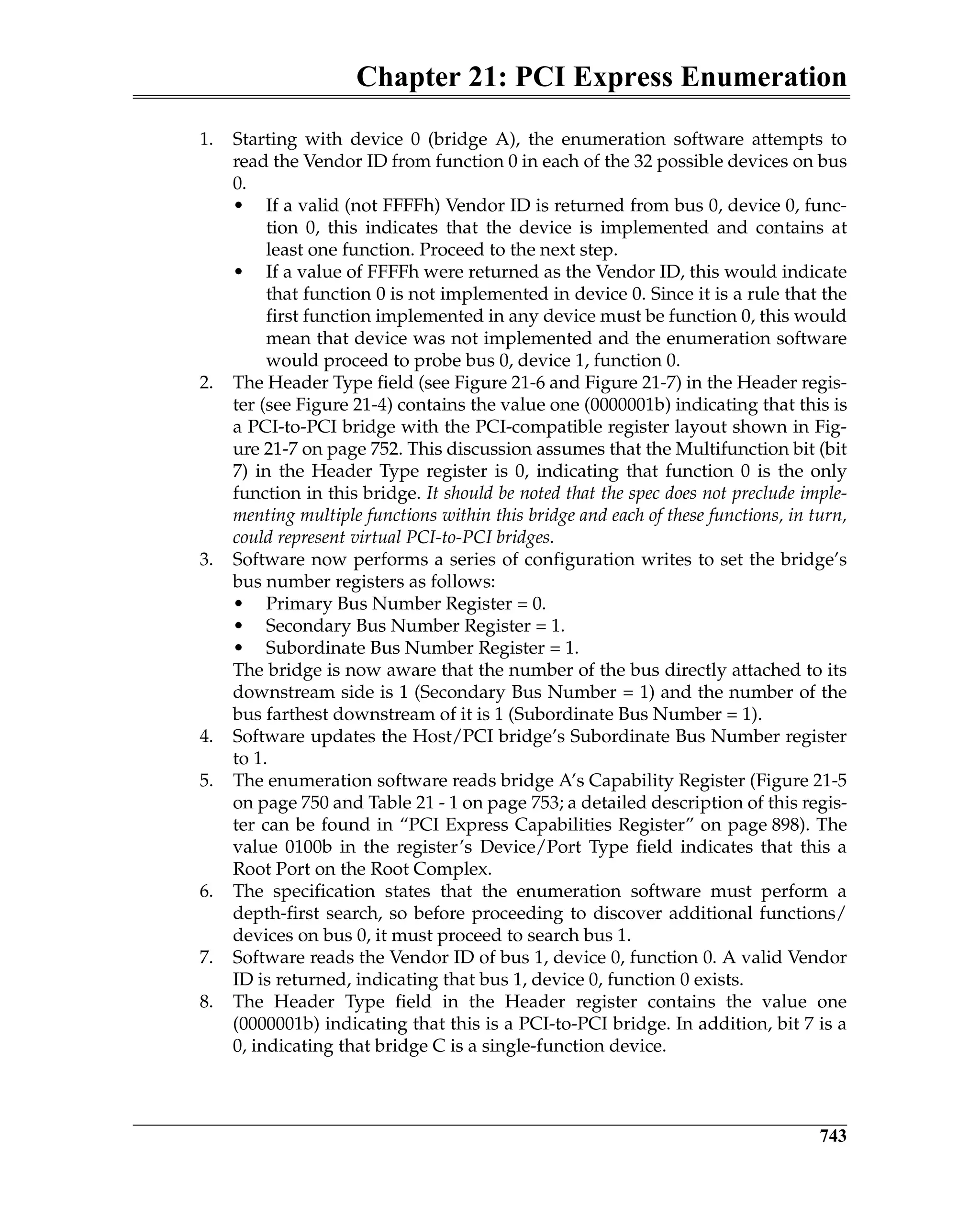 Chapter 21: PCI Express Enumeration
743
1. Starting with device 0 (bridge A), the enumeration software attempts to
read the Vendor ID from function 0 in each of the 32 possible devices on bus
0.
• If a valid (not FFFFh) Vendor ID is returned from bus 0, device 0, func-
tion 0, this indicates that the device is implemented and contains at
least one function. Proceed to the next step.
• If a value of FFFFh were returned as the Vendor ID, this would indicate
that function 0 is not implemented in device 0. Since it is a rule that the
first function implemented in any device must be function 0, this would
mean that device was not implemented and the enumeration software
would proceed to probe bus 0, device 1, function 0.
2. The Header Type field (see Figure 21-6 and Figure 21-7) in the Header regis-
ter (see Figure 21-4) contains the value one (0000001b) indicating that this is
a PCI-to-PCI bridge with the PCI-compatible register layout shown in Fig-
ure 21-7 on page 752. This discussion assumes that the Multifunction bit (bit
7) in the Header Type register is 0, indicating that function 0 is the only
function in this bridge. It should be noted that the spec does not preclude imple-
menting multiple functions within this bridge and each of these functions, in turn,
could represent virtual PCI-to-PCI bridges.
3. Software now performs a series of configuration writes to set the bridge’s
bus number registers as follows:
• Primary Bus Number Register = 0.
• Secondary Bus Number Register = 1.
• Subordinate Bus Number Register = 1.
The bridge is now aware that the number of the bus directly attached to its
downstream side is 1 (Secondary Bus Number = 1) and the number of the
bus farthest downstream of it is 1 (Subordinate Bus Number = 1).
4. Software updates the Host/PCI bridge’s Subordinate Bus Number register
to 1.
5. The enumeration software reads bridge A’s Capability Register (Figure 21-5
on page 750 and Table 21 - 1 on page 753; a detailed description of this regis-
ter can be found in “PCI Express Capabilities Register” on page 898). The
value 0100b in the register’s Device/Port Type field indicates that this a
Root Port on the Root Complex.
6. The specification states that the enumeration software must perform a
depth-first search, so before proceeding to discover additional functions/
devices on bus 0, it must proceed to search bus 1.
7. Software reads the Vendor ID of bus 1, device 0, function 0. A valid Vendor
ID is returned, indicating that bus 1, device 0, function 0 exists.
8. The Header Type field in the Header register contains the value one
(0000001b) indicating that this is a PCI-to-PCI bridge. In addition, bit 7 is a
0, indicating that bridge C is a single-function device.
 