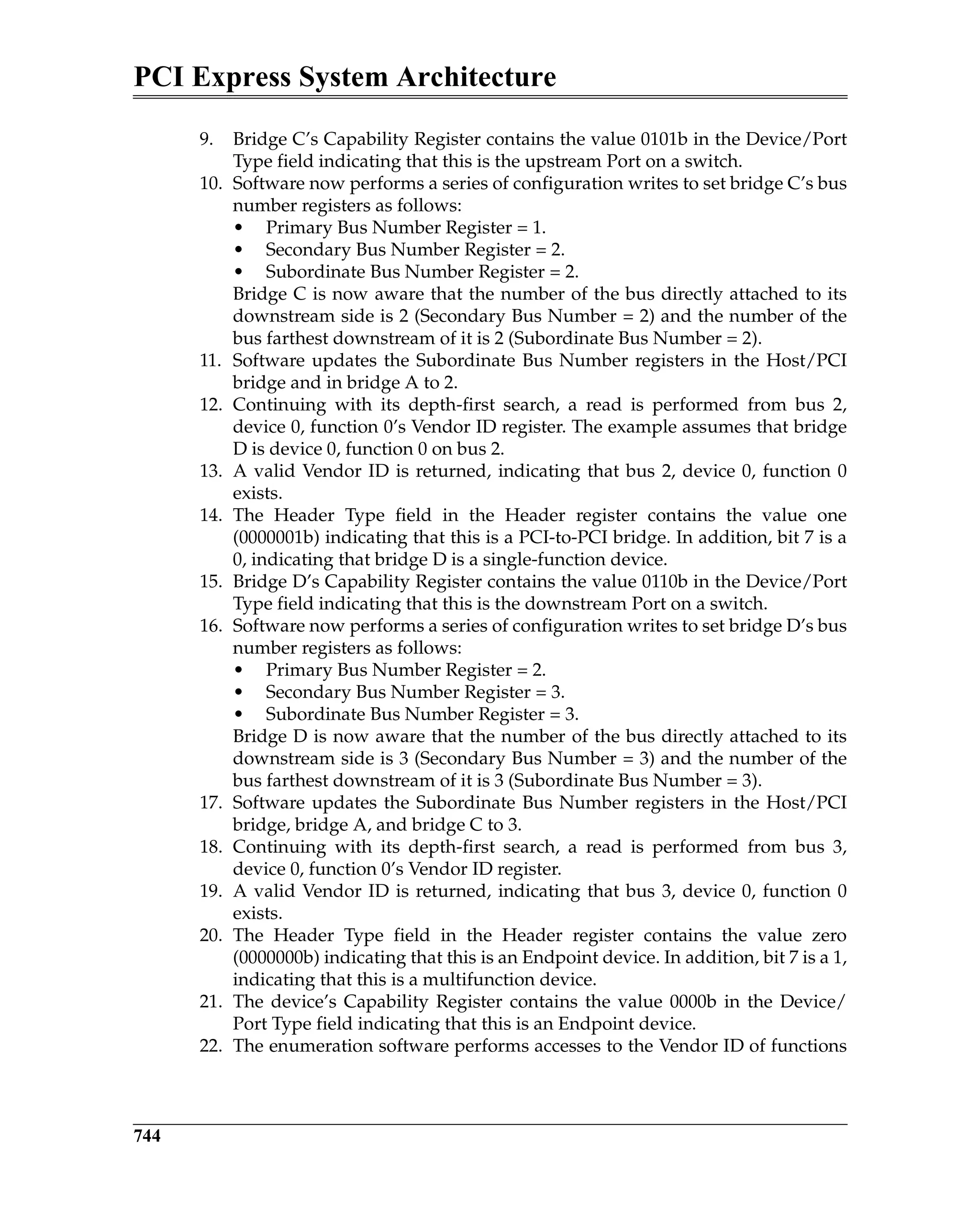 PCI Express System Architecture
744
9. Bridge C’s Capability Register contains the value 0101b in the Device/Port
Type field indicating that this is the upstream Port on a switch.
10. Software now performs a series of configuration writes to set bridge C’s bus
number registers as follows:
• Primary Bus Number Register = 1.
• Secondary Bus Number Register = 2.
• Subordinate Bus Number Register = 2.
Bridge C is now aware that the number of the bus directly attached to its
downstream side is 2 (Secondary Bus Number = 2) and the number of the
bus farthest downstream of it is 2 (Subordinate Bus Number = 2).
11. Software updates the Subordinate Bus Number registers in the Host/PCI
bridge and in bridge A to 2.
12. Continuing with its depth-first search, a read is performed from bus 2,
device 0, function 0’s Vendor ID register. The example assumes that bridge
D is device 0, function 0 on bus 2.
13. A valid Vendor ID is returned, indicating that bus 2, device 0, function 0
exists.
14. The Header Type field in the Header register contains the value one
(0000001b) indicating that this is a PCI-to-PCI bridge. In addition, bit 7 is a
0, indicating that bridge D is a single-function device.
15. Bridge D’s Capability Register contains the value 0110b in the Device/Port
Type field indicating that this is the downstream Port on a switch.
16. Software now performs a series of configuration writes to set bridge D’s bus
number registers as follows:
• Primary Bus Number Register = 2.
• Secondary Bus Number Register = 3.
• Subordinate Bus Number Register = 3.
Bridge D is now aware that the number of the bus directly attached to its
downstream side is 3 (Secondary Bus Number = 3) and the number of the
bus farthest downstream of it is 3 (Subordinate Bus Number = 3).
17. Software updates the Subordinate Bus Number registers in the Host/PCI
bridge, bridge A, and bridge C to 3.
18. Continuing with its depth-first search, a read is performed from bus 3,
device 0, function 0’s Vendor ID register.
19. A valid Vendor ID is returned, indicating that bus 3, device 0, function 0
exists.
20. The Header Type field in the Header register contains the value zero
(0000000b) indicating that this is an Endpoint device. In addition, bit 7 is a 1,
indicating that this is a multifunction device.
21. The device’s Capability Register contains the value 0000b in the Device/
Port Type field indicating that this is an Endpoint device.
22. The enumeration software performs accesses to the Vendor ID of functions
 