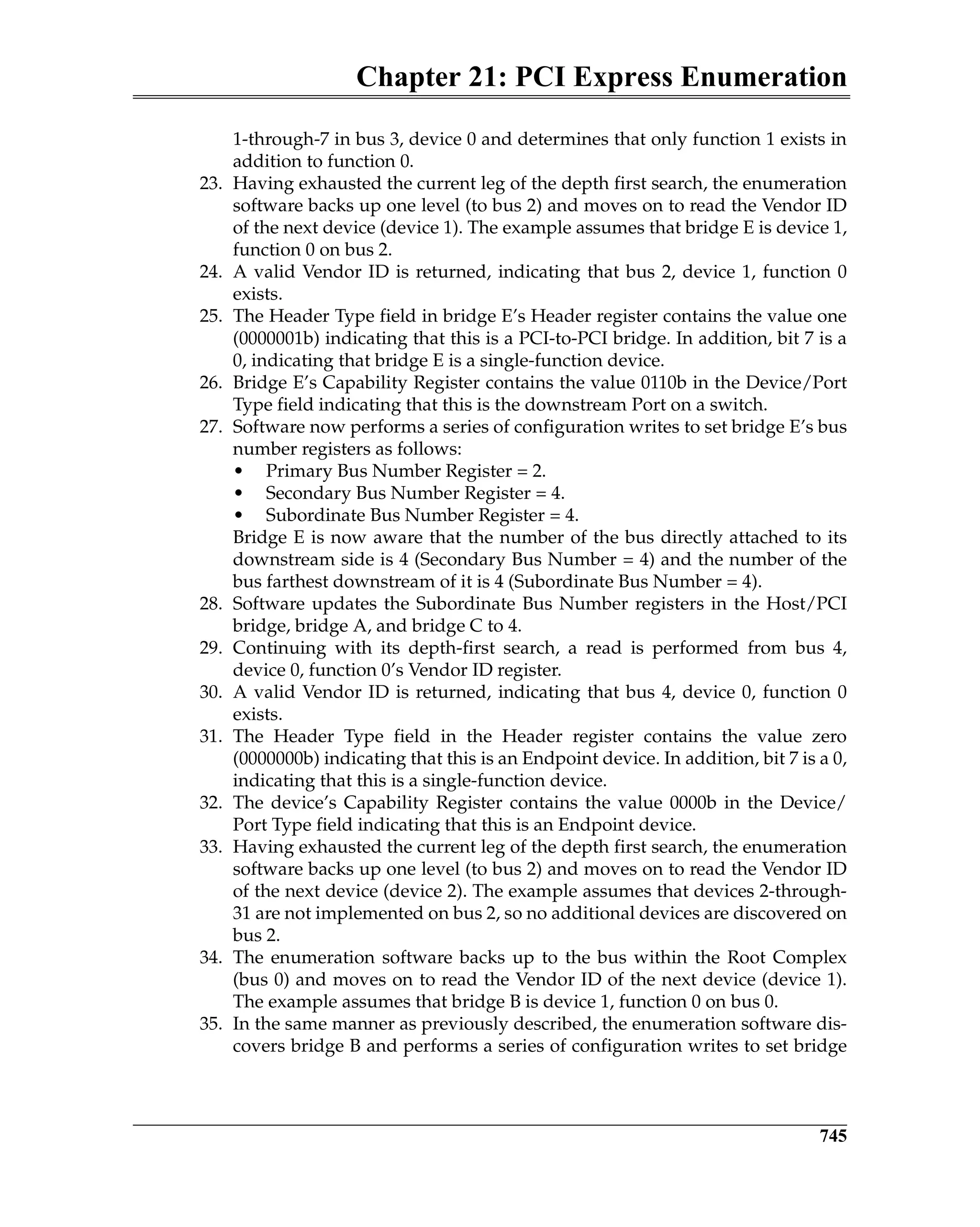 Chapter 21: PCI Express Enumeration
745
1-through-7 in bus 3, device 0 and determines that only function 1 exists in
addition to function 0.
23. Having exhausted the current leg of the depth first search, the enumeration
software backs up one level (to bus 2) and moves on to read the Vendor ID
of the next device (device 1). The example assumes that bridge E is device 1,
function 0 on bus 2.
24. A valid Vendor ID is returned, indicating that bus 2, device 1, function 0
exists.
25. The Header Type field in bridge E’s Header register contains the value one
(0000001b) indicating that this is a PCI-to-PCI bridge. In addition, bit 7 is a
0, indicating that bridge E is a single-function device.
26. Bridge E’s Capability Register contains the value 0110b in the Device/Port
Type field indicating that this is the downstream Port on a switch.
27. Software now performs a series of configuration writes to set bridge E’s bus
number registers as follows:
• Primary Bus Number Register = 2.
• Secondary Bus Number Register = 4.
• Subordinate Bus Number Register = 4.
Bridge E is now aware that the number of the bus directly attached to its
downstream side is 4 (Secondary Bus Number = 4) and the number of the
bus farthest downstream of it is 4 (Subordinate Bus Number = 4).
28. Software updates the Subordinate Bus Number registers in the Host/PCI
bridge, bridge A, and bridge C to 4.
29. Continuing with its depth-first search, a read is performed from bus 4,
device 0, function 0’s Vendor ID register.
30. A valid Vendor ID is returned, indicating that bus 4, device 0, function 0
exists.
31. The Header Type field in the Header register contains the value zero
(0000000b) indicating that this is an Endpoint device. In addition, bit 7 is a 0,
indicating that this is a single-function device.
32. The device’s Capability Register contains the value 0000b in the Device/
Port Type field indicating that this is an Endpoint device.
33. Having exhausted the current leg of the depth first search, the enumeration
software backs up one level (to bus 2) and moves on to read the Vendor ID
of the next device (device 2). The example assumes that devices 2-through-
31 are not implemented on bus 2, so no additional devices are discovered on
bus 2.
34. The enumeration software backs up to the bus within the Root Complex
(bus 0) and moves on to read the Vendor ID of the next device (device 1).
The example assumes that bridge B is device 1, function 0 on bus 0.
35. In the same manner as previously described, the enumeration software dis-
covers bridge B and performs a series of configuration writes to set bridge
 