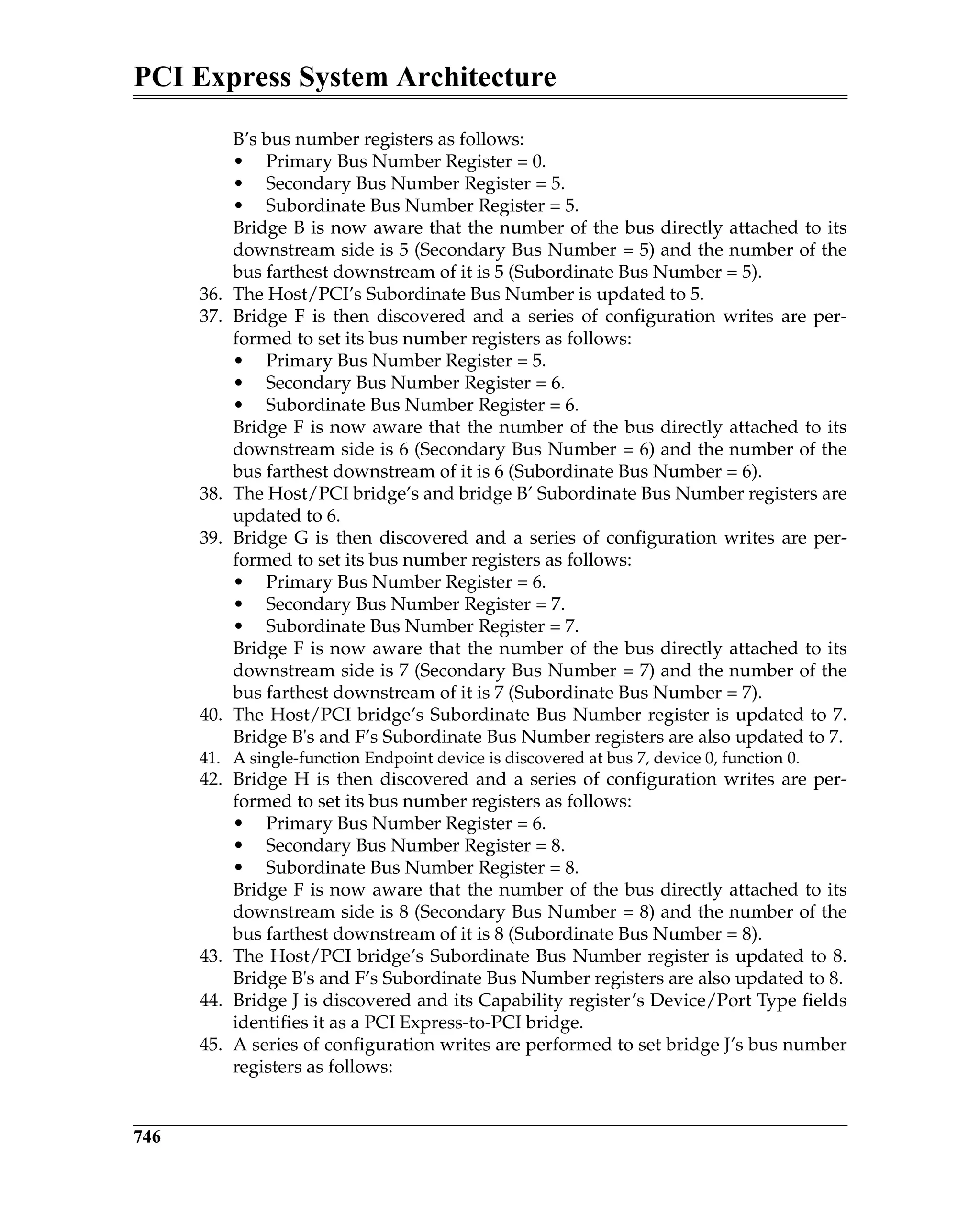 PCI Express System Architecture
746
B’s bus number registers as follows:
• Primary Bus Number Register = 0.
• Secondary Bus Number Register = 5.
• Subordinate Bus Number Register = 5.
Bridge B is now aware that the number of the bus directly attached to its
downstream side is 5 (Secondary Bus Number = 5) and the number of the
bus farthest downstream of it is 5 (Subordinate Bus Number = 5).
36. The Host/PCI’s Subordinate Bus Number is updated to 5.
37. Bridge F is then discovered and a series of configuration writes are per-
formed to set its bus number registers as follows:
• Primary Bus Number Register = 5.
• Secondary Bus Number Register = 6.
• Subordinate Bus Number Register = 6.
Bridge F is now aware that the number of the bus directly attached to its
downstream side is 6 (Secondary Bus Number = 6) and the number of the
bus farthest downstream of it is 6 (Subordinate Bus Number = 6).
38. The Host/PCI bridge’s and bridge B’ Subordinate Bus Number registers are
updated to 6.
39. Bridge G is then discovered and a series of configuration writes are per-
formed to set its bus number registers as follows:
• Primary Bus Number Register = 6.
• Secondary Bus Number Register = 7.
• Subordinate Bus Number Register = 7.
Bridge F is now aware that the number of the bus directly attached to its
downstream side is 7 (Secondary Bus Number = 7) and the number of the
bus farthest downstream of it is 7 (Subordinate Bus Number = 7).
40. The Host/PCI bridge’s Subordinate Bus Number register is updated to 7.
Bridge B's and F’s Subordinate Bus Number registers are also updated to 7.
41. A single-function Endpoint device is discovered at bus 7, device 0, function 0.
42. Bridge H is then discovered and a series of configuration writes are per-
formed to set its bus number registers as follows:
• Primary Bus Number Register = 6.
• Secondary Bus Number Register = 8.
• Subordinate Bus Number Register = 8.
Bridge F is now aware that the number of the bus directly attached to its
downstream side is 8 (Secondary Bus Number = 8) and the number of the
bus farthest downstream of it is 8 (Subordinate Bus Number = 8).
43. The Host/PCI bridge’s Subordinate Bus Number register is updated to 8.
Bridge B's and F’s Subordinate Bus Number registers are also updated to 8.
44. Bridge J is discovered and its Capability register’s Device/Port Type fields
identifies it as a PCI Express-to-PCI bridge.
45. A series of configuration writes are performed to set bridge J’s bus number
registers as follows:
 