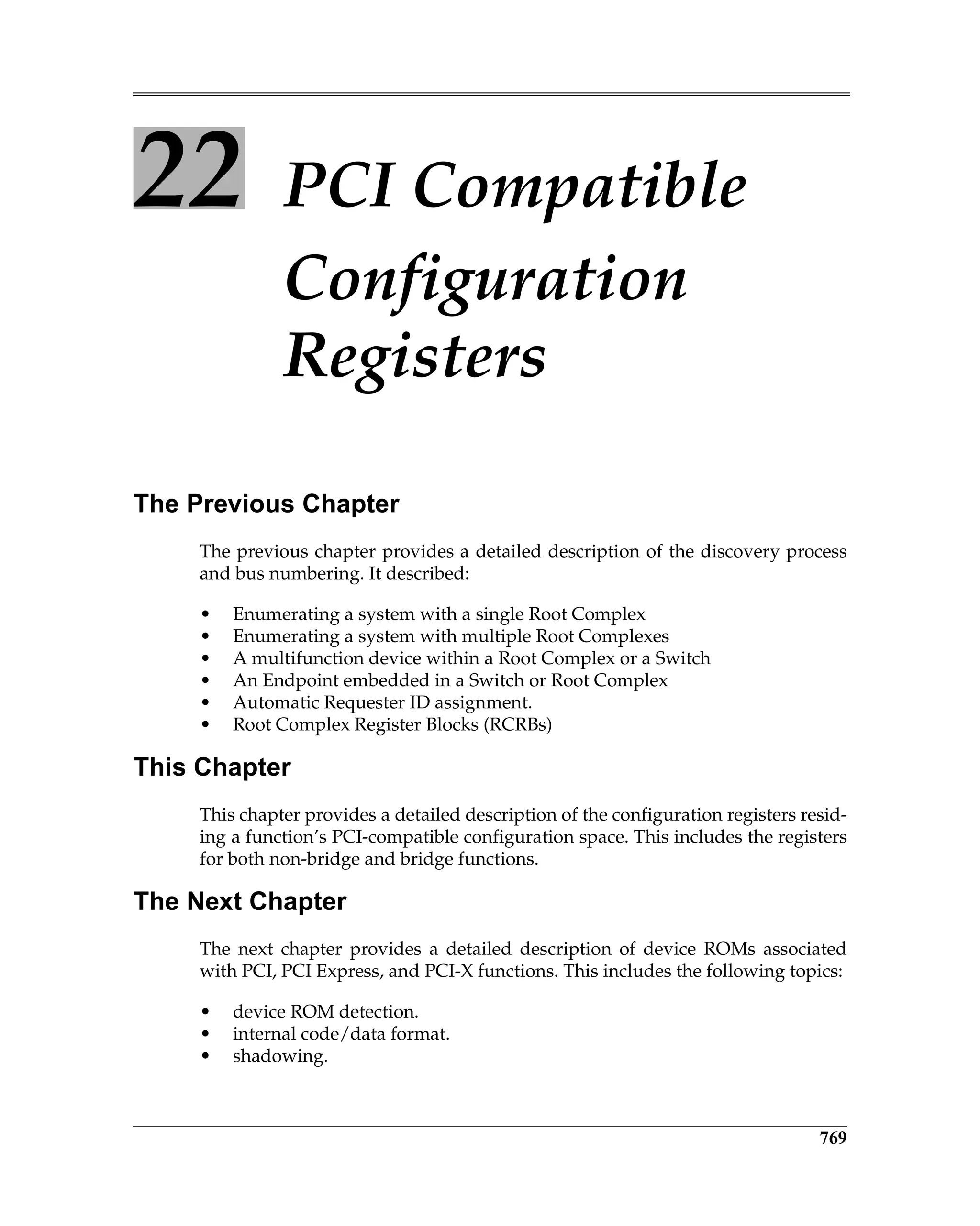 769
22 PCI Compatible
Configuration
Registers
The Previous Chapter
The previous chapter provides a detailed description of the discovery process
and bus numbering. It described:
• Enumerating a system with a single Root Complex
• Enumerating a system with multiple Root Complexes
• A multifunction device within a Root Complex or a Switch
• An Endpoint embedded in a Switch or Root Complex
• Automatic Requester ID assignment.
• Root Complex Register Blocks (RCRBs)
This Chapter
This chapter provides a detailed description of the configuration registers resid-
ing a function’s PCI-compatible configuration space. This includes the registers
for both non-bridge and bridge functions.
The Next Chapter
The next chapter provides a detailed description of device ROMs associated
with PCI, PCI Express, and PCI-X functions. This includes the following topics:
• device ROM detection.
• internal code/data format.
• shadowing.
 