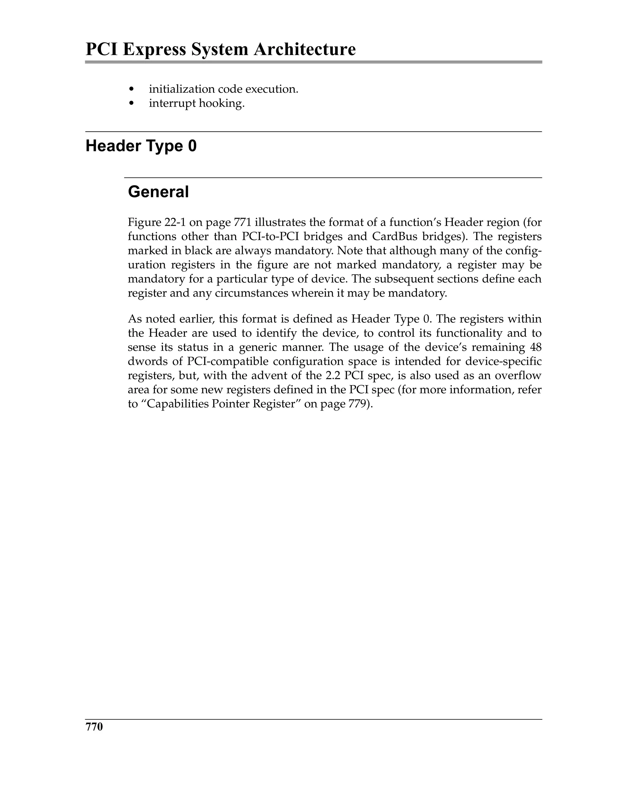 PCI Express System Architecture
770
• initialization code execution.
• interrupt hooking.
Header Type 0
General
Figure 22-1 on page 771 illustrates the format of a function’s Header region (for
functions other than PCI-to-PCI bridges and CardBus bridges). The registers
marked in black are always mandatory. Note that although many of the config-
uration registers in the figure are not marked mandatory, a register may be
mandatory for a particular type of device. The subsequent sections define each
register and any circumstances wherein it may be mandatory.
As noted earlier, this format is defined as Header Type 0. The registers within
the Header are used to identify the device, to control its functionality and to
sense its status in a generic manner. The usage of the device’s remaining 48
dwords of PCI-compatible configuration space is intended for device-specific
registers, but, with the advent of the 2.2 PCI spec, is also used as an overflow
area for some new registers defined in the PCI spec (for more information, refer
to “Capabilities Pointer Register” on page 779).
 