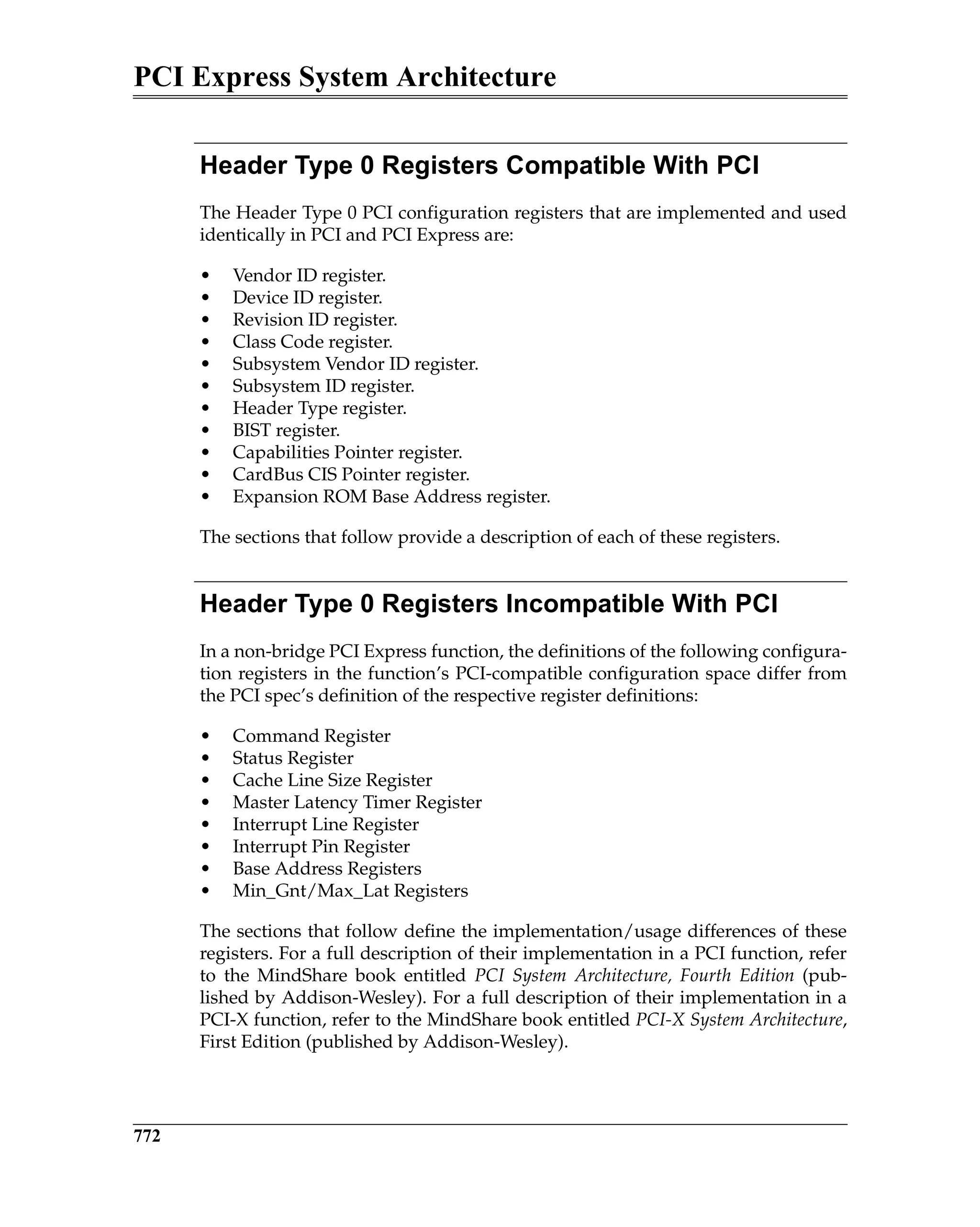PCI Express System Architecture
772
Header Type 0 Registers Compatible With PCI
The Header Type 0 PCI configuration registers that are implemented and used
identically in PCI and PCI Express are:
• Vendor ID register.
• Device ID register.
• Revision ID register.
• Class Code register.
• Subsystem Vendor ID register.
• Subsystem ID register.
• Header Type register.
• BIST register.
• Capabilities Pointer register.
• CardBus CIS Pointer register.
• Expansion ROM Base Address register.
The sections that follow provide a description of each of these registers.
Header Type 0 Registers Incompatible With PCI
In a non-bridge PCI Express function, the definitions of the following configura-
tion registers in the function’s PCI-compatible configuration space differ from
the PCI spec’s definition of the respective register definitions:
• Command Register
• Status Register
• Cache Line Size Register
• Master Latency Timer Register
• Interrupt Line Register
• Interrupt Pin Register
• Base Address Registers
• Min_Gnt/Max_Lat Registers
The sections that follow define the implementation/usage differences of these
registers. For a full description of their implementation in a PCI function, refer
to the MindShare book entitled PCI System Architecture, Fourth Edition (pub-
lished by Addison-Wesley). For a full description of their implementation in a
PCI-X function, refer to the MindShare book entitled PCI-X System Architecture,
First Edition (published by Addison-Wesley).
 