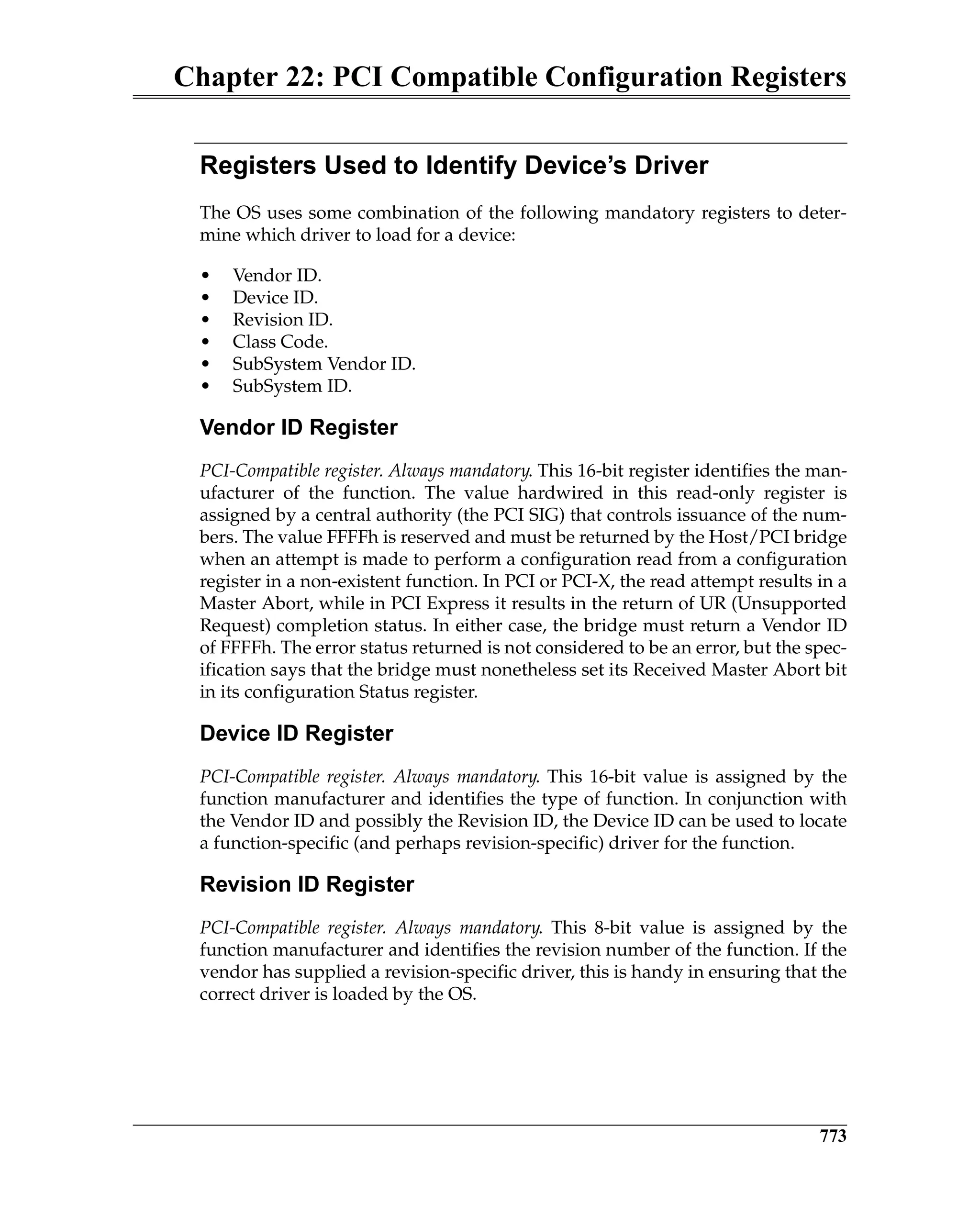 Chapter 22: PCI Compatible Configuration Registers
773
Registers Used to Identify Device’s Driver
The OS uses some combination of the following mandatory registers to deter-
mine which driver to load for a device:
• Vendor ID.
• Device ID.
• Revision ID.
• Class Code.
• SubSystem Vendor ID.
• SubSystem ID.
Vendor ID Register
PCI-Compatible register. Always mandatory. This 16-bit register identifies the man-
ufacturer of the function. The value hardwired in this read-only register is
assigned by a central authority (the PCI SIG) that controls issuance of the num-
bers. The value FFFFh is reserved and must be returned by the Host/PCI bridge
when an attempt is made to perform a configuration read from a configuration
register in a non-existent function. In PCI or PCI-X, the read attempt results in a
Master Abort, while in PCI Express it results in the return of UR (Unsupported
Request) completion status. In either case, the bridge must return a Vendor ID
of FFFFh. The error status returned is not considered to be an error, but the spec-
ification says that the bridge must nonetheless set its Received Master Abort bit
in its configuration Status register.
Device ID Register
PCI-Compatible register. Always mandatory. This 16-bit value is assigned by the
function manufacturer and identifies the type of function. In conjunction with
the Vendor ID and possibly the Revision ID, the Device ID can be used to locate
a function-specific (and perhaps revision-specific) driver for the function.
Revision ID Register
PCI-Compatible register. Always mandatory. This 8-bit value is assigned by the
function manufacturer and identifies the revision number of the function. If the
vendor has supplied a revision-specific driver, this is handy in ensuring that the
correct driver is loaded by the OS.
 