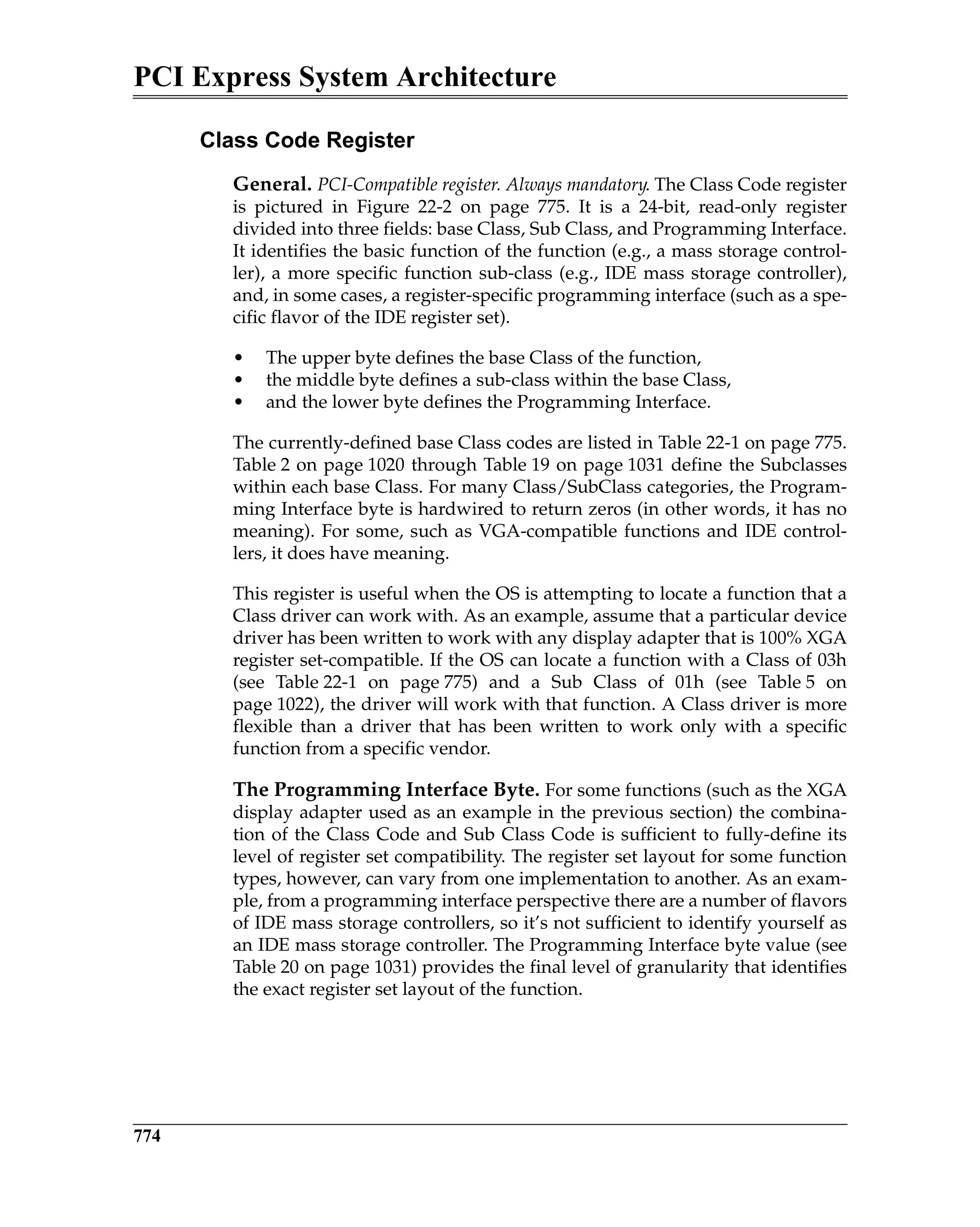 PCI Express System Architecture
774
Class Code Register
General. PCI-Compatible register. Always mandatory. The Class Code register
is pictured in Figure 22-2 on page 775. It is a 24-bit, read-only register
divided into three fields: base Class, Sub Class, and Programming Interface.
It identifies the basic function of the function (e.g., a mass storage control-
ler), a more specific function sub-class (e.g., IDE mass storage controller),
and, in some cases, a register-specific programming interface (such as a spe-
cific flavor of the IDE register set).
• The upper byte defines the base Class of the function,
• the middle byte defines a sub-class within the base Class,
• and the lower byte defines the Programming Interface.
The currently-defined base Class codes are listed in Table 22-1 on page 775.
Table 2 on page 1020 through Table 19 on page 1031 define the Subclasses
within each base Class. For many Class/SubClass categories, the Program-
ming Interface byte is hardwired to return zeros (in other words, it has no
meaning). For some, such as VGA-compatible functions and IDE control-
lers, it does have meaning.
This register is useful when the OS is attempting to locate a function that a
Class driver can work with. As an example, assume that a particular device
driver has been written to work with any display adapter that is 100% XGA
register set-compatible. If the OS can locate a function with a Class of 03h
(see Table 22-1 on page 775) and a Sub Class of 01h (see Table 5 on
page 1022), the driver will work with that function. A Class driver is more
flexible than a driver that has been written to work only with a specific
function from a specific vendor.
The Programming Interface Byte. For some functions (such as the XGA
display adapter used as an example in the previous section) the combina-
tion of the Class Code and Sub Class Code is sufficient to fully-define its
level of register set compatibility. The register set layout for some function
types, however, can vary from one implementation to another. As an exam-
ple, from a programming interface perspective there are a number of flavors
of IDE mass storage controllers, so it’s not sufficient to identify yourself as
an IDE mass storage controller. The Programming Interface byte value (see
Table 20 on page 1031) provides the final level of granularity that identifies
the exact register set layout of the function.
 