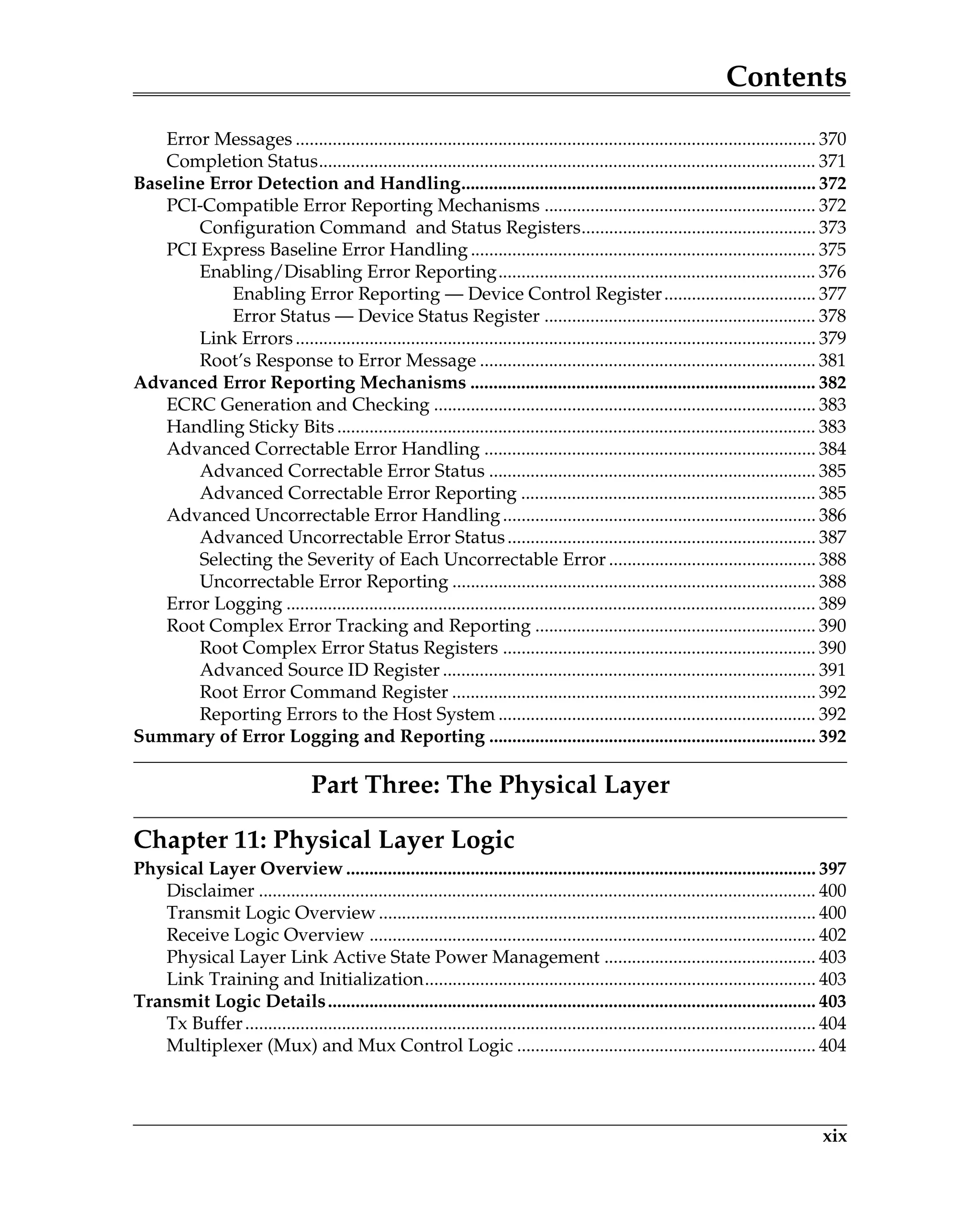 Contents
xix
Error Messages ................................................................................................................. 370
Completion Status............................................................................................................ 371
Baseline Error Detection and Handling............................................................................. 372
PCI-Compatible Error Reporting Mechanisms ........................................................... 372
Configuration Command and Status Registers................................................... 373
PCI Express Baseline Error Handling ........................................................................... 375
Enabling/Disabling Error Reporting..................................................................... 376
Enabling Error Reporting — Device Control Register................................. 377
Error Status — Device Status Register ........................................................... 378
Link Errors................................................................................................................. 379
Root’s Response to Error Message ......................................................................... 381
Advanced Error Reporting Mechanisms ........................................................................... 382
ECRC Generation and Checking ................................................................................... 383
Handling Sticky Bits ........................................................................................................ 383
Advanced Correctable Error Handling ........................................................................ 384
Advanced Correctable Error Status ....................................................................... 385
Advanced Correctable Error Reporting ................................................................ 385
Advanced Uncorrectable Error Handling.................................................................... 386
Advanced Uncorrectable Error Status................................................................... 387
Selecting the Severity of Each Uncorrectable Error ............................................. 388
Uncorrectable Error Reporting ............................................................................... 388
Error Logging ................................................................................................................... 389
Root Complex Error Tracking and Reporting ............................................................. 390
Root Complex Error Status Registers .................................................................... 390
Advanced Source ID Register ................................................................................. 391
Root Error Command Register ............................................................................... 392
Reporting Errors to the Host System ..................................................................... 392
Summary of Error Logging and Reporting ....................................................................... 392
Part Three: The Physical Layer
Chapter 11: Physical Layer Logic
Physical Layer Overview ...................................................................................................... 397
Disclaimer ......................................................................................................................... 400
Transmit Logic Overview ............................................................................................... 400
Receive Logic Overview ................................................................................................. 402
Physical Layer Link Active State Power Management .............................................. 403
Link Training and Initialization..................................................................................... 403
Transmit Logic Details.......................................................................................................... 403
Tx Buffer............................................................................................................................ 404
Multiplexer (Mux) and Mux Control Logic ................................................................. 404
 