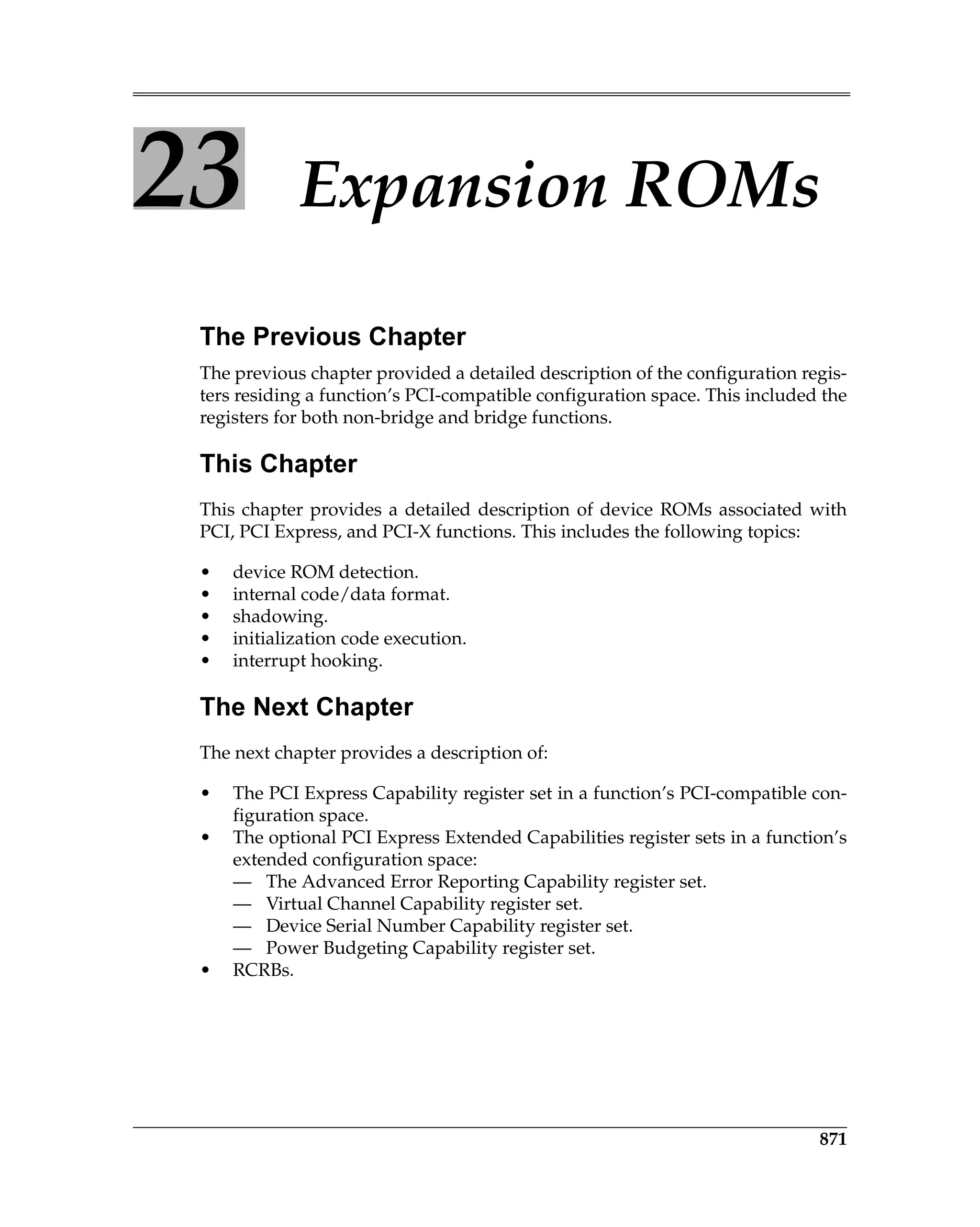 871
23 Expansion ROMs
The Previous Chapter
The previous chapter provided a detailed description of the configuration regis-
ters residing a function’s PCI-compatible configuration space. This included the
registers for both non-bridge and bridge functions.
This Chapter
This chapter provides a detailed description of device ROMs associated with
PCI, PCI Express, and PCI-X functions. This includes the following topics:
• device ROM detection.
• internal code/data format.
• shadowing.
• initialization code execution.
• interrupt hooking.
The Next Chapter
The next chapter provides a description of:
• The PCI Express Capability register set in a function’s PCI-compatible con-
figuration space.
• The optional PCI Express Extended Capabilities register sets in a function’s
extended configuration space:
— The Advanced Error Reporting Capability register set.
— Virtual Channel Capability register set.
— Device Serial Number Capability register set.
— Power Budgeting Capability register set.
• RCRBs.
 