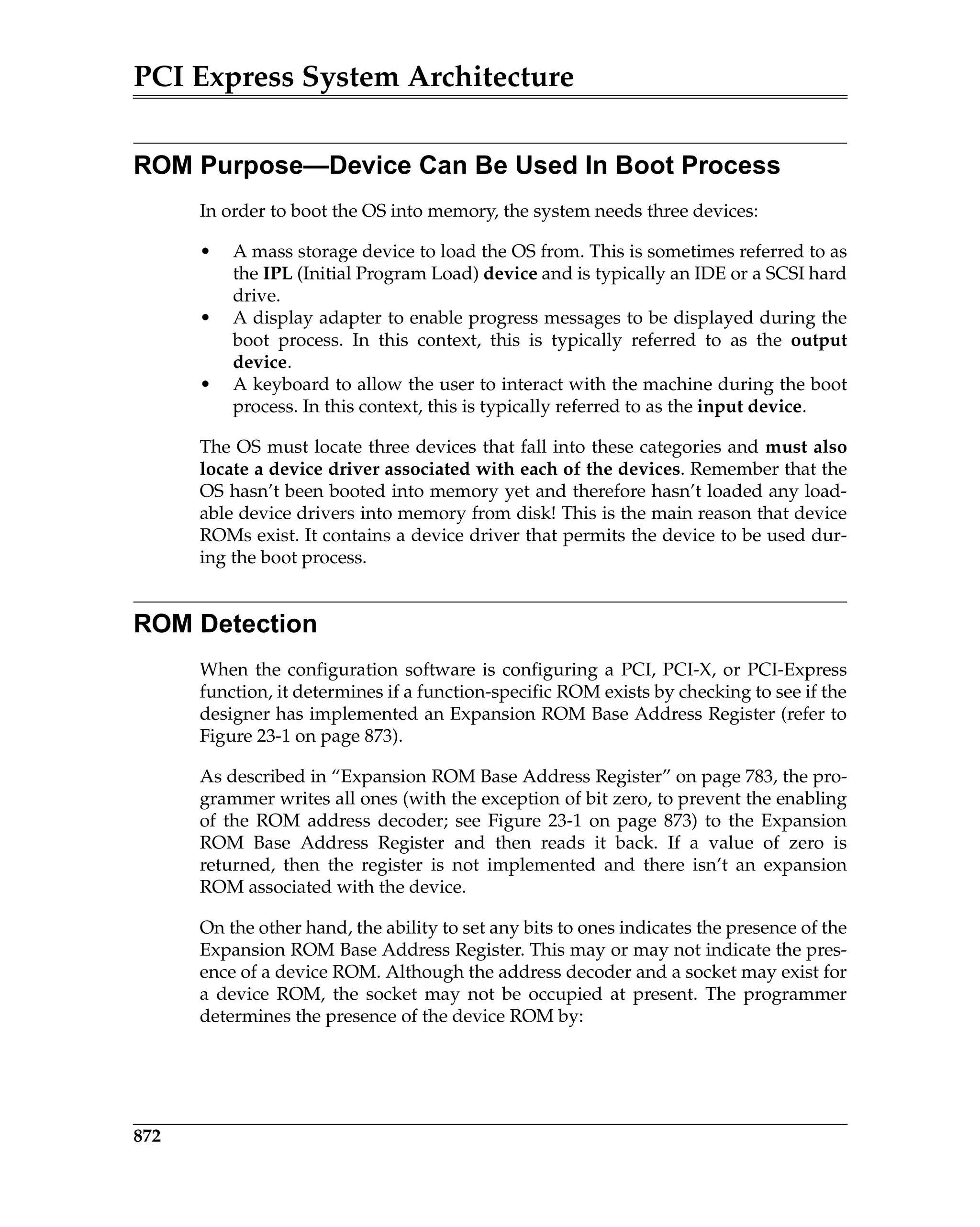 PCI Express System Architecture
872
ROM Purpose—Device Can Be Used In Boot Process
In order to boot the OS into memory, the system needs three devices:
• A mass storage device to load the OS from. This is sometimes referred to as
the IPL (Initial Program Load) device and is typically an IDE or a SCSI hard
drive.
• A display adapter to enable progress messages to be displayed during the
boot process. In this context, this is typically referred to as the output
device.
• A keyboard to allow the user to interact with the machine during the boot
process. In this context, this is typically referred to as the input device.
The OS must locate three devices that fall into these categories and must also
locate a device driver associated with each of the devices. Remember that the
OS hasn’t been booted into memory yet and therefore hasn’t loaded any load-
able device drivers into memory from disk! This is the main reason that device
ROMs exist. It contains a device driver that permits the device to be used dur-
ing the boot process.
ROM Detection
When the configuration software is configuring a PCI, PCI-X, or PCI-Express
function, it determines if a function-specific ROM exists by checking to see if the
designer has implemented an Expansion ROM Base Address Register (refer to
Figure 23-1 on page 873).
As described in “Expansion ROM Base Address Register” on page 783, the pro-
grammer writes all ones (with the exception of bit zero, to prevent the enabling
of the ROM address decoder; see Figure 23-1 on page 873) to the Expansion
ROM Base Address Register and then reads it back. If a value of zero is
returned, then the register is not implemented and there isn’t an expansion
ROM associated with the device.
On the other hand, the ability to set any bits to ones indicates the presence of the
Expansion ROM Base Address Register. This may or may not indicate the pres-
ence of a device ROM. Although the address decoder and a socket may exist for
a device ROM, the socket may not be occupied at present. The programmer
determines the presence of the device ROM by:
 