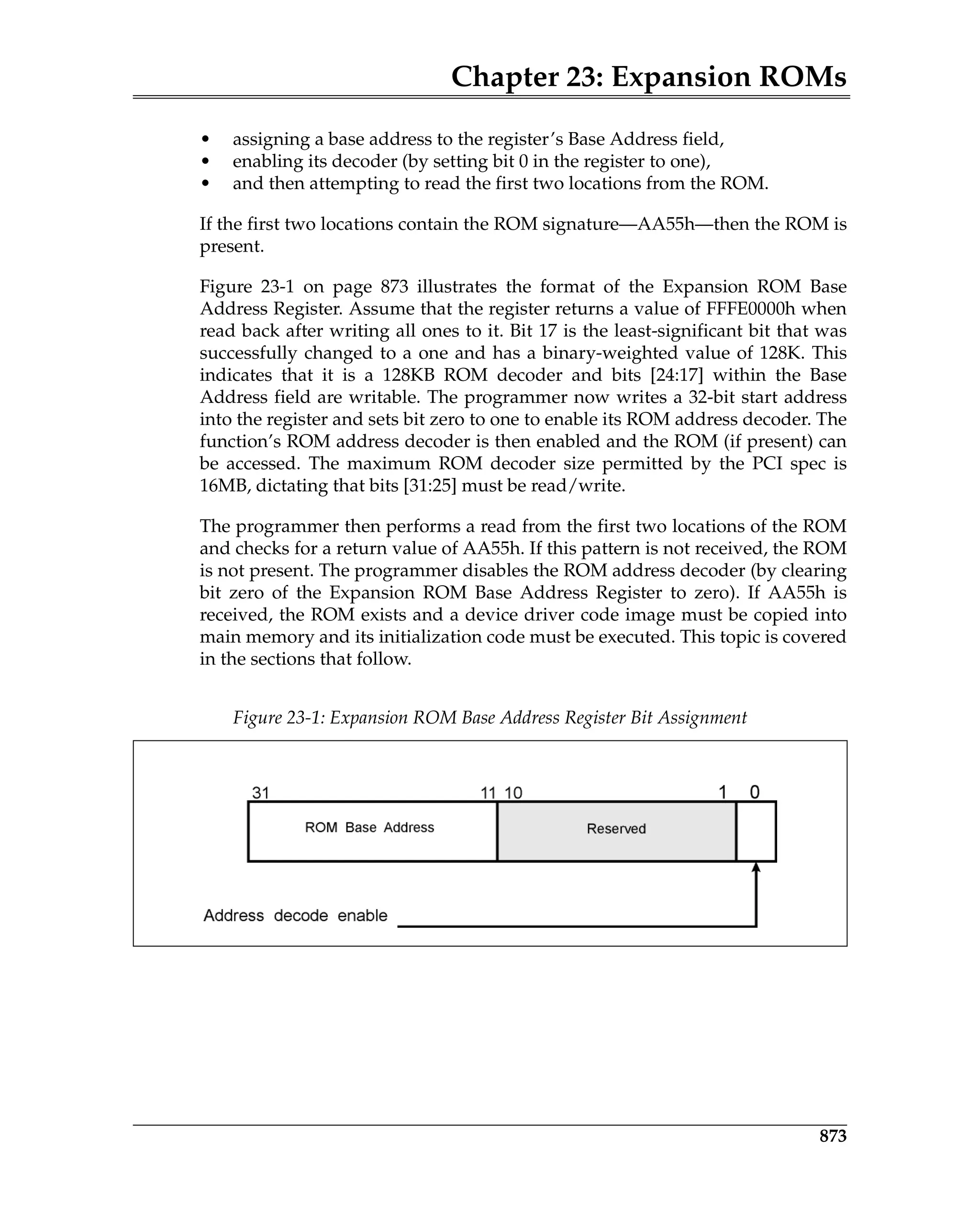 Chapter 23: Expansion ROMs
873
• assigning a base address to the register’s Base Address field,
• enabling its decoder (by setting bit 0 in the register to one),
• and then attempting to read the first two locations from the ROM.
If the first two locations contain the ROM signature—AA55h—then the ROM is
present.
Figure 23-1 on page 873 illustrates the format of the Expansion ROM Base
Address Register. Assume that the register returns a value of FFFE0000h when
read back after writing all ones to it. Bit 17 is the least-significant bit that was
successfully changed to a one and has a binary-weighted value of 128K. This
indicates that it is a 128KB ROM decoder and bits [24:17] within the Base
Address field are writable. The programmer now writes a 32-bit start address
into the register and sets bit zero to one to enable its ROM address decoder. The
function’s ROM address decoder is then enabled and the ROM (if present) can
be accessed. The maximum ROM decoder size permitted by the PCI spec is
16MB, dictating that bits [31:25] must be read/write.
The programmer then performs a read from the first two locations of the ROM
and checks for a return value of AA55h. If this pattern is not received, the ROM
is not present. The programmer disables the ROM address decoder (by clearing
bit zero of the Expansion ROM Base Address Register to zero). If AA55h is
received, the ROM exists and a device driver code image must be copied into
main memory and its initialization code must be executed. This topic is covered
in the sections that follow.
Figure 23-1: Expansion ROM Base Address Register Bit Assignment
 