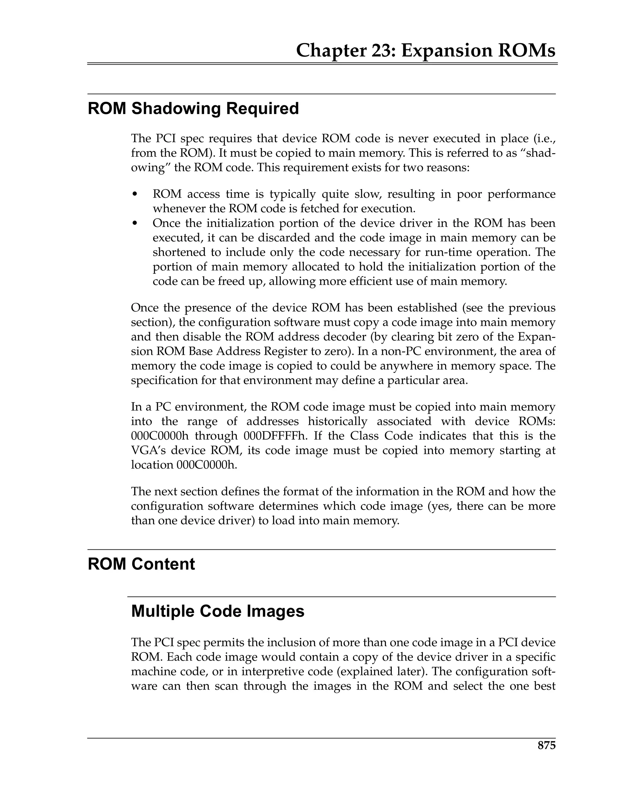 Chapter 23: Expansion ROMs
875
ROM Shadowing Required
The PCI spec requires that device ROM code is never executed in place (i.e.,
from the ROM). It must be copied to main memory. This is referred to as “shad-
owing” the ROM code. This requirement exists for two reasons:
• ROM access time is typically quite slow, resulting in poor performance
whenever the ROM code is fetched for execution.
• Once the initialization portion of the device driver in the ROM has been
executed, it can be discarded and the code image in main memory can be
shortened to include only the code necessary for run-time operation. The
portion of main memory allocated to hold the initialization portion of the
code can be freed up, allowing more efficient use of main memory.
Once the presence of the device ROM has been established (see the previous
section), the configuration software must copy a code image into main memory
and then disable the ROM address decoder (by clearing bit zero of the Expan-
sion ROM Base Address Register to zero). In a non-PC environment, the area of
memory the code image is copied to could be anywhere in memory space. The
specification for that environment may define a particular area.
In a PC environment, the ROM code image must be copied into main memory
into the range of addresses historically associated with device ROMs:
000C0000h through 000DFFFFh. If the Class Code indicates that this is the
VGA’s device ROM, its code image must be copied into memory starting at
location 000C0000h.
The next section defines the format of the information in the ROM and how the
configuration software determines which code image (yes, there can be more
than one device driver) to load into main memory.
ROM Content
Multiple Code Images
The PCI spec permits the inclusion of more than one code image in a PCI device
ROM. Each code image would contain a copy of the device driver in a specific
machine code, or in interpretive code (explained later). The configuration soft-
ware can then scan through the images in the ROM and select the one best
 