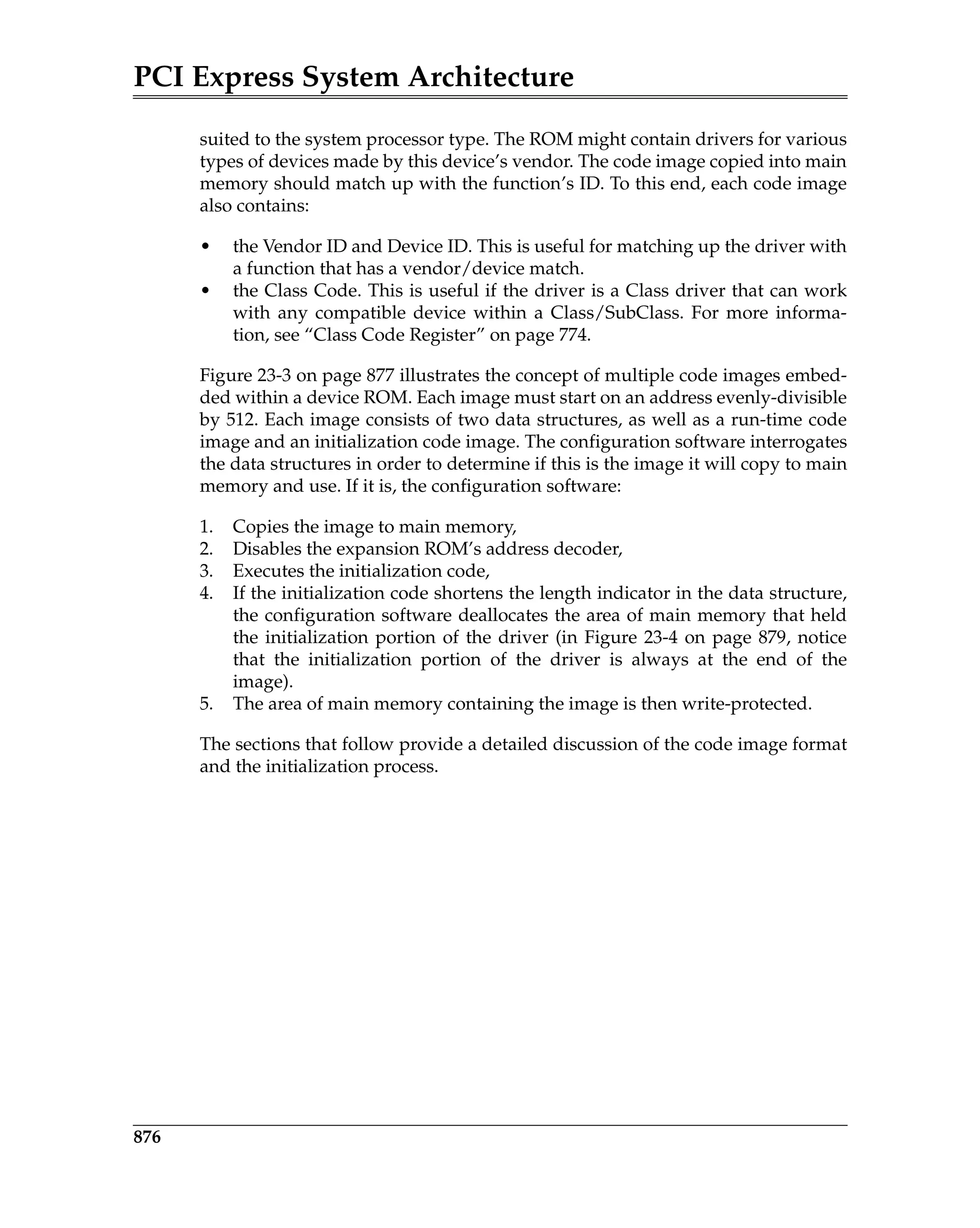 PCI Express System Architecture
876
suited to the system processor type. The ROM might contain drivers for various
types of devices made by this device’s vendor. The code image copied into main
memory should match up with the function’s ID. To this end, each code image
also contains:
• the Vendor ID and Device ID. This is useful for matching up the driver with
a function that has a vendor/device match.
• the Class Code. This is useful if the driver is a Class driver that can work
with any compatible device within a Class/SubClass. For more informa-
tion, see “Class Code Register” on page 774.
Figure 23-3 on page 877 illustrates the concept of multiple code images embed-
ded within a device ROM. Each image must start on an address evenly-divisible
by 512. Each image consists of two data structures, as well as a run-time code
image and an initialization code image. The configuration software interrogates
the data structures in order to determine if this is the image it will copy to main
memory and use. If it is, the configuration software:
1. Copies the image to main memory,
2. Disables the expansion ROM’s address decoder,
3. Executes the initialization code,
4. If the initialization code shortens the length indicator in the data structure,
the configuration software deallocates the area of main memory that held
the initialization portion of the driver (in Figure 23-4 on page 879, notice
that the initialization portion of the driver is always at the end of the
image).
5. The area of main memory containing the image is then write-protected.
The sections that follow provide a detailed discussion of the code image format
and the initialization process.
 
