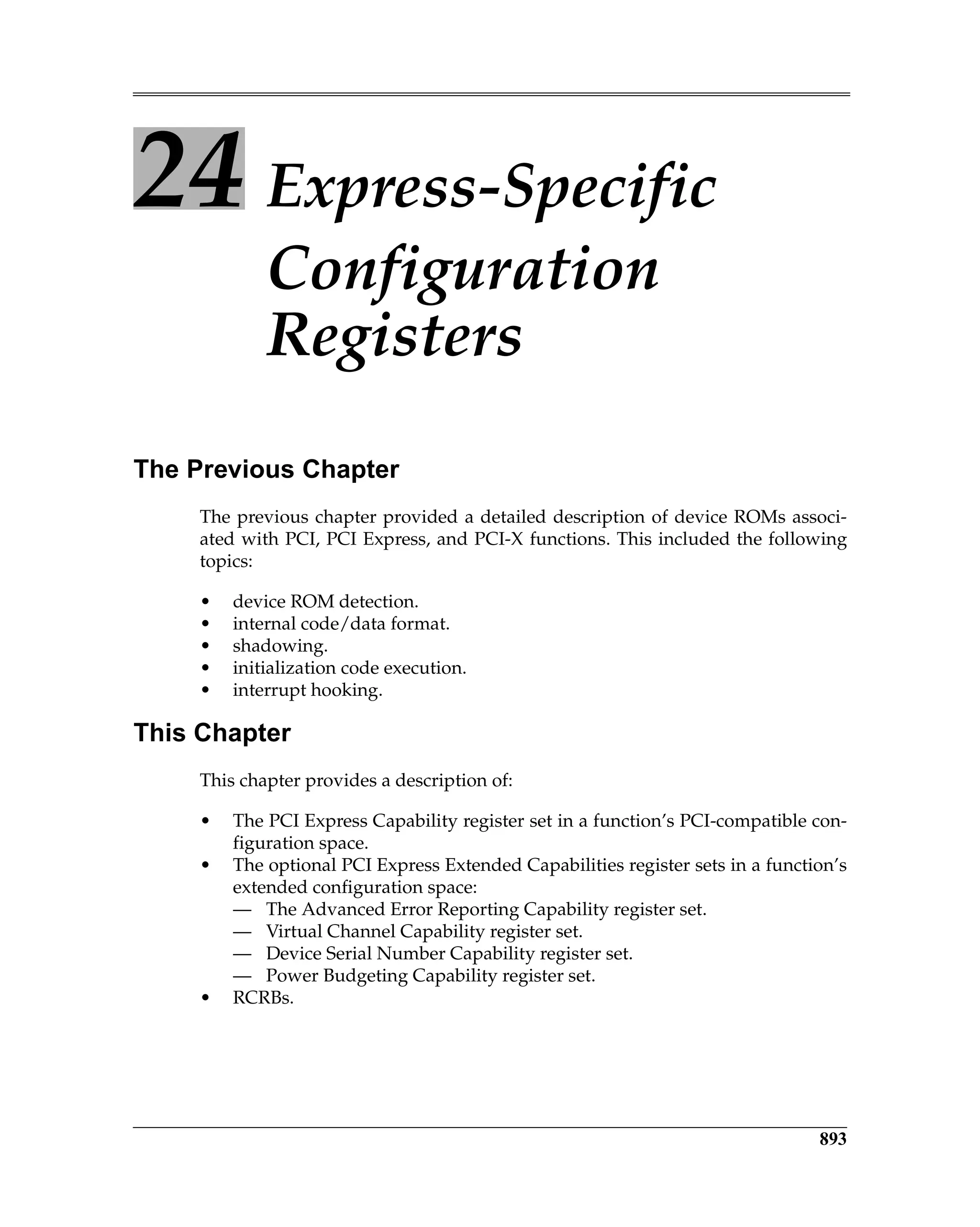 893
24 Express-Specific
Configuration
Registers
The Previous Chapter
The previous chapter provided a detailed description of device ROMs associ-
ated with PCI, PCI Express, and PCI-X functions. This included the following
topics:
• device ROM detection.
• internal code/data format.
• shadowing.
• initialization code execution.
• interrupt hooking.
This Chapter
This chapter provides a description of:
• The PCI Express Capability register set in a function’s PCI-compatible con-
figuration space.
• The optional PCI Express Extended Capabilities register sets in a function’s
extended configuration space:
— The Advanced Error Reporting Capability register set.
— Virtual Channel Capability register set.
— Device Serial Number Capability register set.
— Power Budgeting Capability register set.
• RCRBs.
 