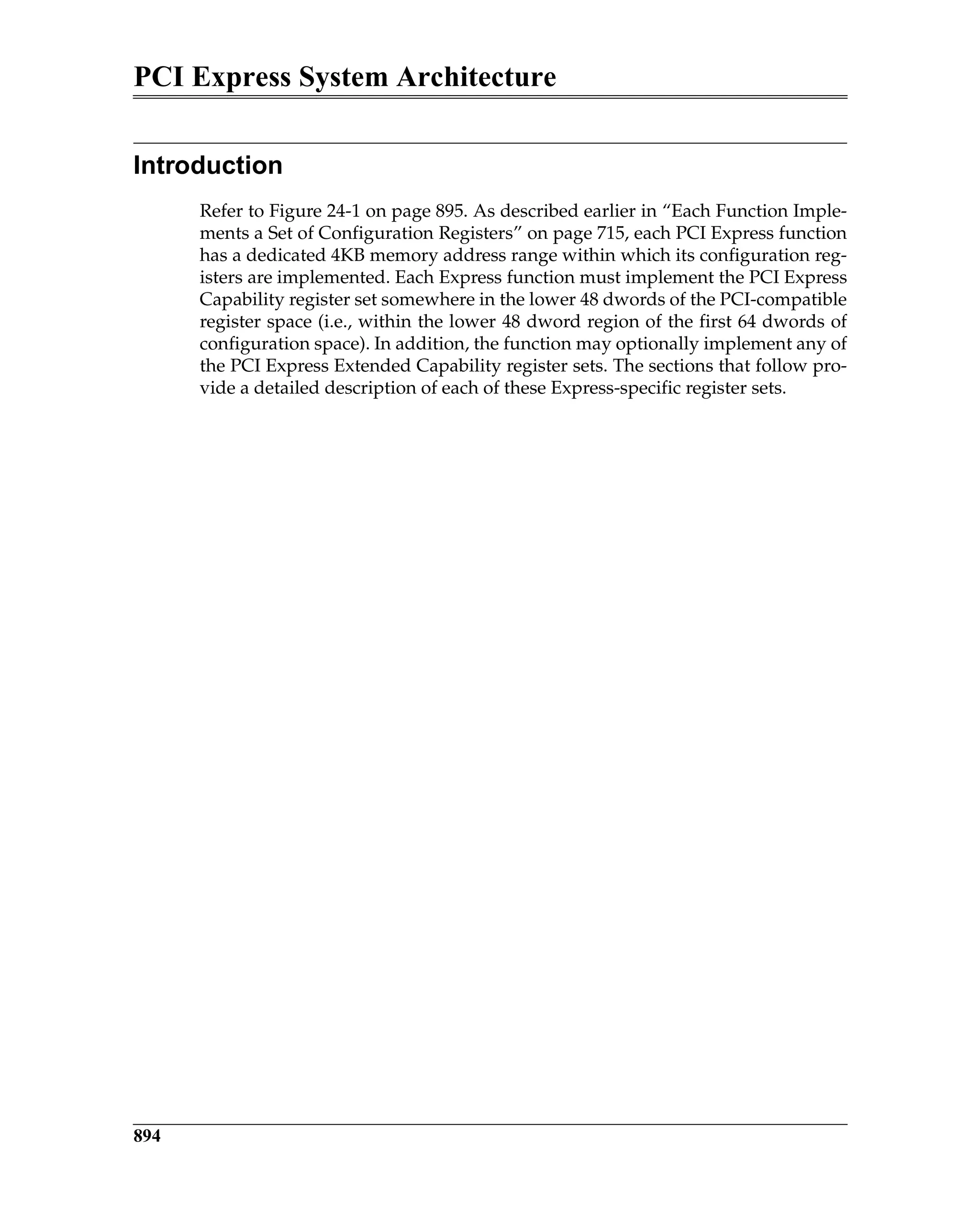 PCI Express System Architecture
894
Introduction
Refer to Figure 24-1 on page 895. As described earlier in “Each Function Imple-
ments a Set of Configuration Registers” on page 715, each PCI Express function
has a dedicated 4KB memory address range within which its configuration reg-
isters are implemented. Each Express function must implement the PCI Express
Capability register set somewhere in the lower 48 dwords of the PCI-compatible
register space (i.e., within the lower 48 dword region of the first 64 dwords of
configuration space). In addition, the function may optionally implement any of
the PCI Express Extended Capability register sets. The sections that follow pro-
vide a detailed description of each of these Express-specific register sets.
 