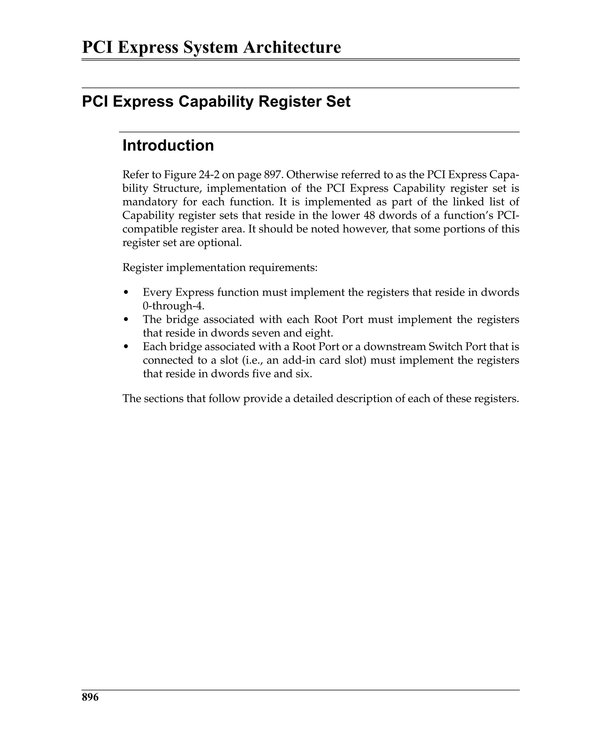 PCI Express System Architecture
896
PCI Express Capability Register Set
Introduction
Refer to Figure 24-2 on page 897. Otherwise referred to as the PCI Express Capa-
bility Structure, implementation of the PCI Express Capability register set is
mandatory for each function. It is implemented as part of the linked list of
Capability register sets that reside in the lower 48 dwords of a function’s PCI-
compatible register area. It should be noted however, that some portions of this
register set are optional.
Register implementation requirements:
• Every Express function must implement the registers that reside in dwords
0-through-4.
• The bridge associated with each Root Port must implement the registers
that reside in dwords seven and eight.
• Each bridge associated with a Root Port or a downstream Switch Port that is
connected to a slot (i.e., an add-in card slot) must implement the registers
that reside in dwords five and six.
The sections that follow provide a detailed description of each of these registers.
 