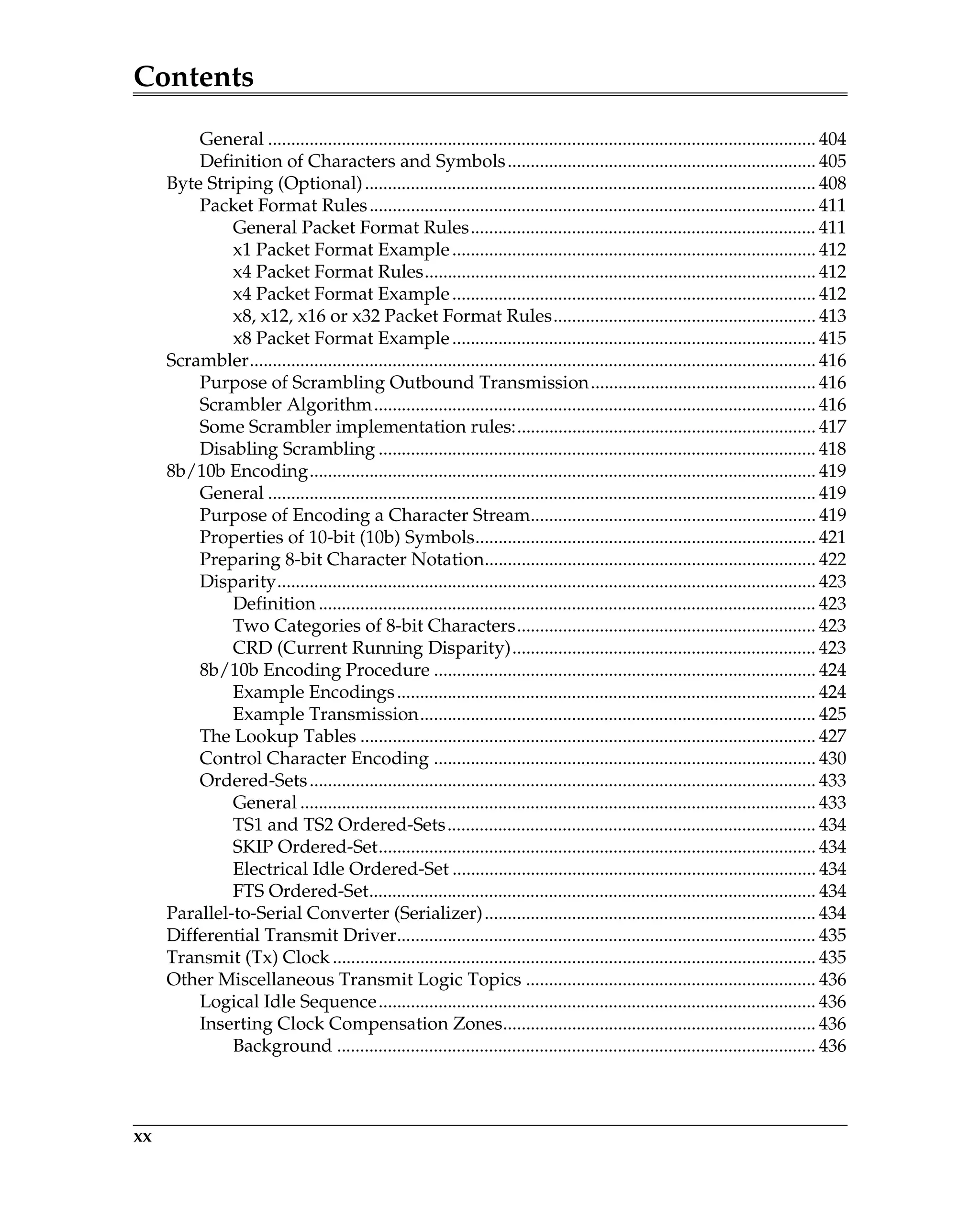 Contents
xx
General ....................................................................................................................... 404
Definition of Characters and Symbols................................................................... 405
Byte Striping (Optional).................................................................................................. 408
Packet Format Rules................................................................................................. 411
General Packet Format Rules........................................................................... 411
x1 Packet Format Example............................................................................... 412
x4 Packet Format Rules..................................................................................... 412
x4 Packet Format Example............................................................................... 412
x8, x12, x16 or x32 Packet Format Rules......................................................... 413
x8 Packet Format Example............................................................................... 415
Scrambler........................................................................................................................... 416
Purpose of Scrambling Outbound Transmission................................................. 416
Scrambler Algorithm................................................................................................ 416
Some Scrambler implementation rules:................................................................. 417
Disabling Scrambling ............................................................................................... 418
8b/10b Encoding.............................................................................................................. 419
General ....................................................................................................................... 419
Purpose of Encoding a Character Stream.............................................................. 419
Properties of 10-bit (10b) Symbols.......................................................................... 421
Preparing 8-bit Character Notation........................................................................ 422
Disparity..................................................................................................................... 423
Definition ............................................................................................................ 423
Two Categories of 8-bit Characters................................................................. 423
CRD (Current Running Disparity).................................................................. 423
8b/10b Encoding Procedure ................................................................................... 424
Example Encodings........................................................................................... 424
Example Transmission...................................................................................... 425
The Lookup Tables ................................................................................................... 427
Control Character Encoding ................................................................................... 430
Ordered-Sets.............................................................................................................. 433
General ................................................................................................................ 433
TS1 and TS2 Ordered-Sets................................................................................ 434
SKIP Ordered-Set............................................................................................... 434
Electrical Idle Ordered-Set ............................................................................... 434
FTS Ordered-Set................................................................................................. 434
Parallel-to-Serial Converter (Serializer)........................................................................ 434
Differential Transmit Driver........................................................................................... 435
Transmit (Tx) Clock ......................................................................................................... 435
Other Miscellaneous Transmit Logic Topics ............................................................... 436
Logical Idle Sequence............................................................................................... 436
Inserting Clock Compensation Zones.................................................................... 436
Background ........................................................................................................ 436
 