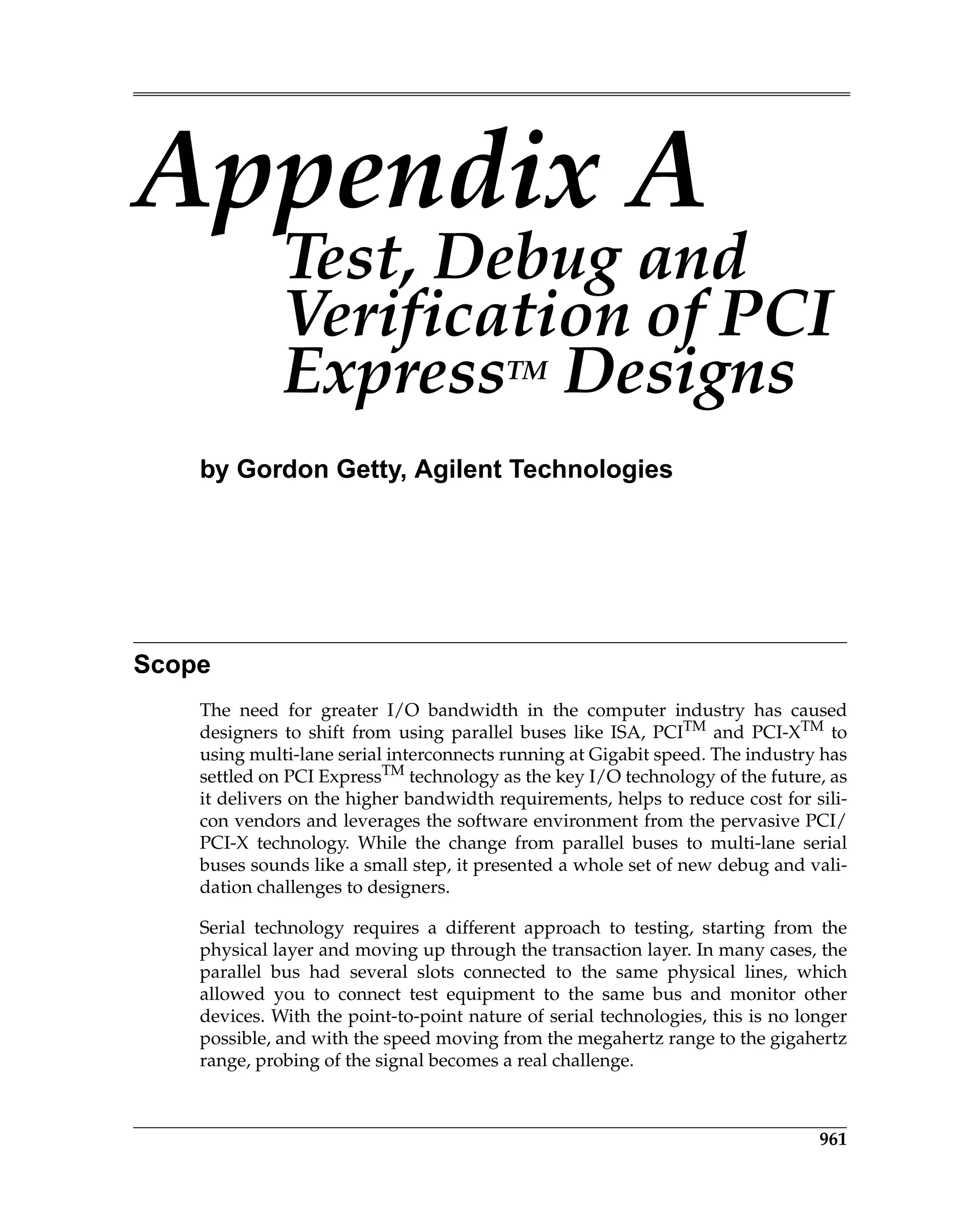 961
Appendix A
Test, Debug and
Verification of PCI
ExpressTM
Designs
by Gordon Getty, Agilent Technologies
Scope
The need for greater I/O bandwidth in the computer industry has caused
designers to shift from using parallel buses like ISA, PCITM
and PCI-XTM
to
using multi-lane serial interconnects running at Gigabit speed. The industry has
settled on PCI ExpressTM
technology as the key I/O technology of the future, as
it delivers on the higher bandwidth requirements, helps to reduce cost for sili-
con vendors and leverages the software environment from the pervasive PCI/
PCI-X technology. While the change from parallel buses to multi-lane serial
buses sounds like a small step, it presented a whole set of new debug and vali-
dation challenges to designers.
Serial technology requires a different approach to testing, starting from the
physical layer and moving up through the transaction layer. In many cases, the
parallel bus had several slots connected to the same physical lines, which
allowed you to connect test equipment to the same bus and monitor other
devices. With the point-to-point nature of serial technologies, this is no longer
possible, and with the speed moving from the megahertz range to the gigahertz
range, probing of the signal becomes a real challenge.
TestDebugVerification.fm Page 961 Thursday, March 13, 2008 4:57 AM
 
