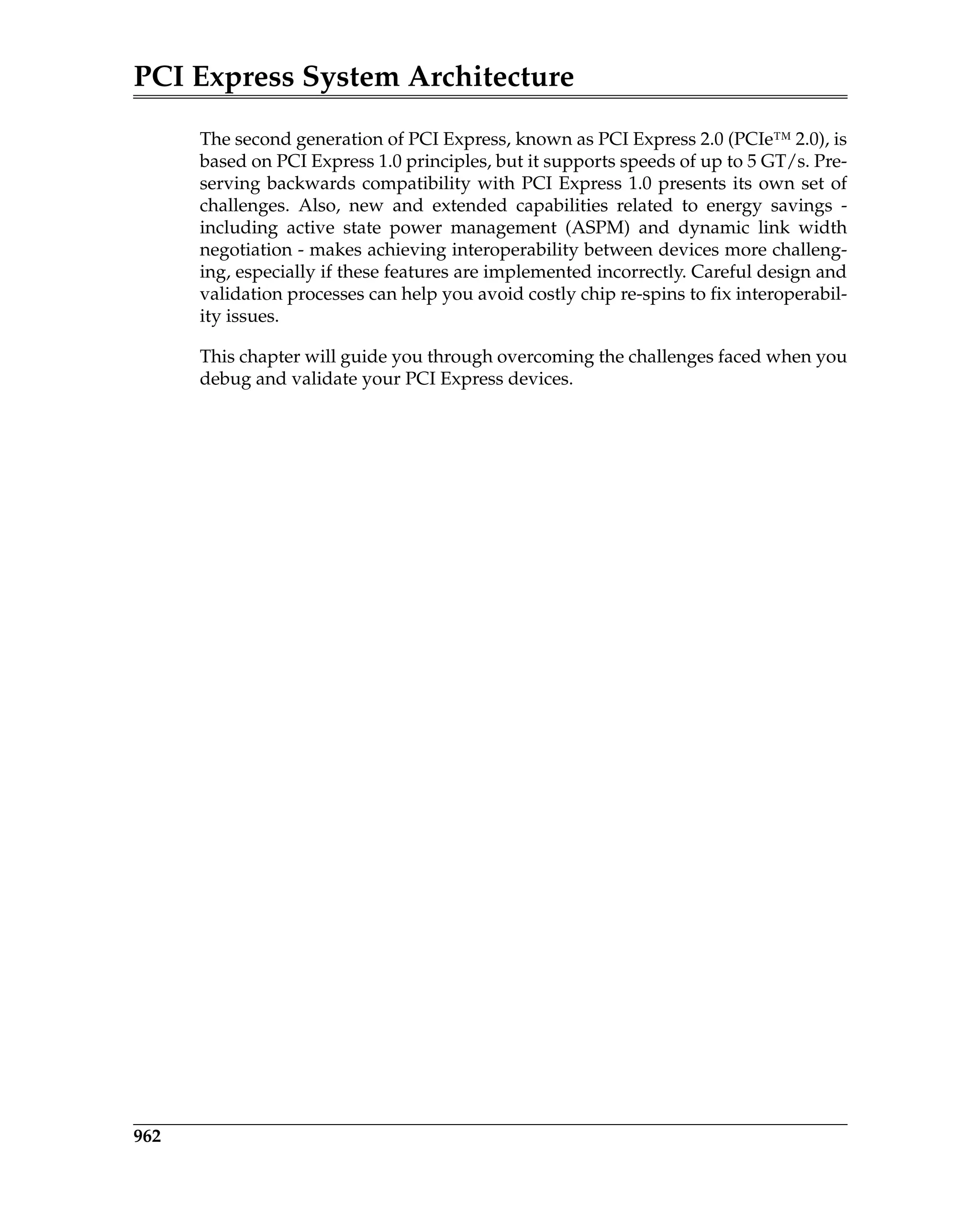 PCI Express System Architecture
962
The second generation of PCI Express, known as PCI Express 2.0 (PCIe™ 2.0), is
based on PCI Express 1.0 principles, but it supports speeds of up to 5 GT/s. Pre-
serving backwards compatibility with PCI Express 1.0 presents its own set of
challenges. Also, new and extended capabilities related to energy savings -
including active state power management (ASPM) and dynamic link width
negotiation - makes achieving interoperability between devices more challeng-
ing, especially if these features are implemented incorrectly. Careful design and
validation processes can help you avoid costly chip re-spins to fix interoperabil-
ity issues.
This chapter will guide you through overcoming the challenges faced when you
debug and validate your PCI Express devices.
TestDebugVerification.fm Page 962 Thursday, March 13, 2008 4:57 AM
 