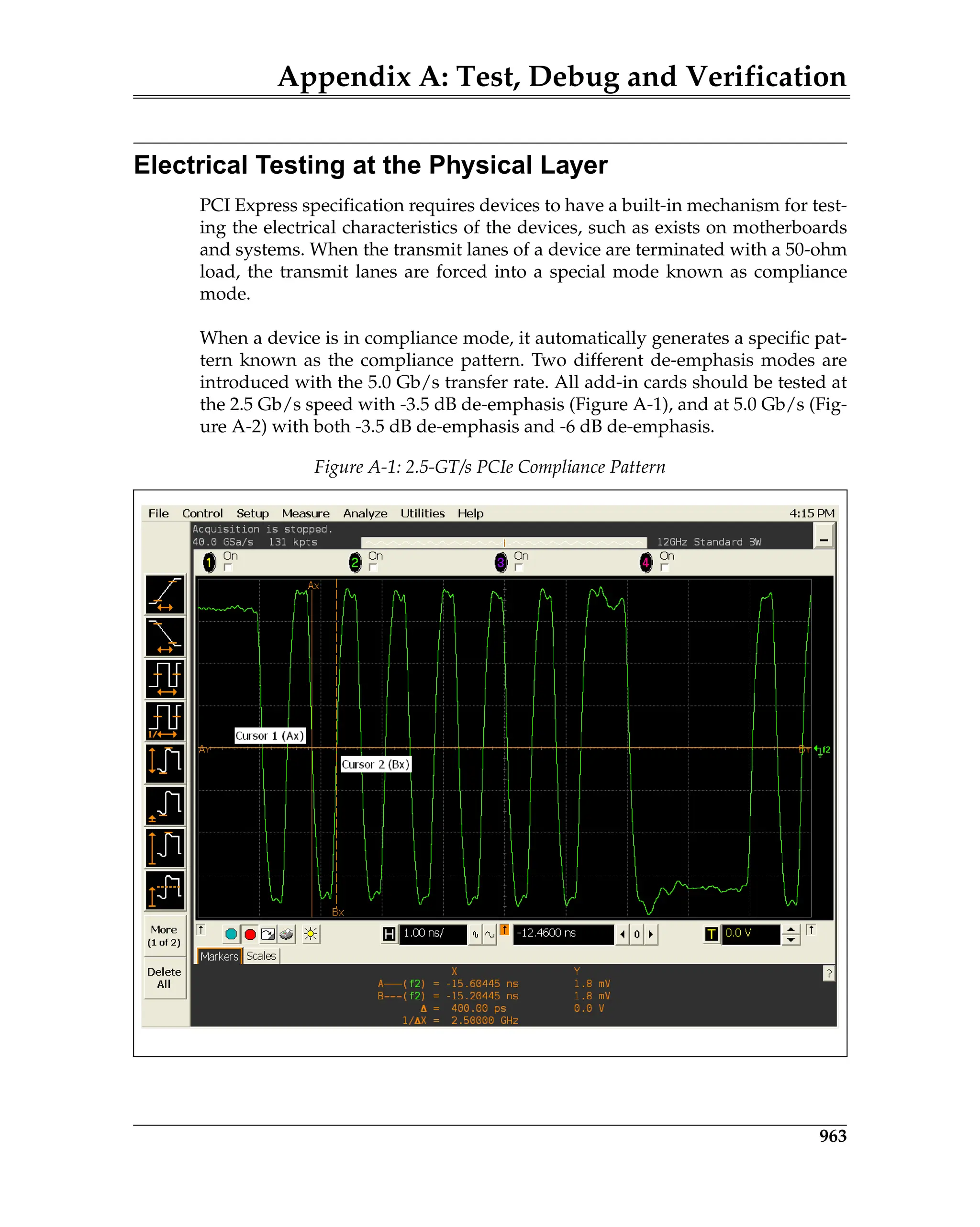 Appendix A: Test, Debug and Verification
963
Electrical Testing at the Physical Layer
PCI Express specification requires devices to have a built-in mechanism for test-
ing the electrical characteristics of the devices, such as exists on motherboards
and systems. When the transmit lanes of a device are terminated with a 50-ohm
load, the transmit lanes are forced into a special mode known as compliance
mode.
When a device is in compliance mode, it automatically generates a specific pat-
tern known as the compliance pattern. Two different de-emphasis modes are
introduced with the 5.0 Gb/s transfer rate. All add-in cards should be tested at
the 2.5 Gb/s speed with -3.5 dB de-emphasis (Figure A-1), and at 5.0 Gb/s (Fig-
ure A-2) with both -3.5 dB de-emphasis and -6 dB de-emphasis.
Figure A-1: 2.5-GT/s PCIe Compliance Pattern
TestDebugVerification.fm Page 963 Thursday, March 13, 2008 4:57 AM
 