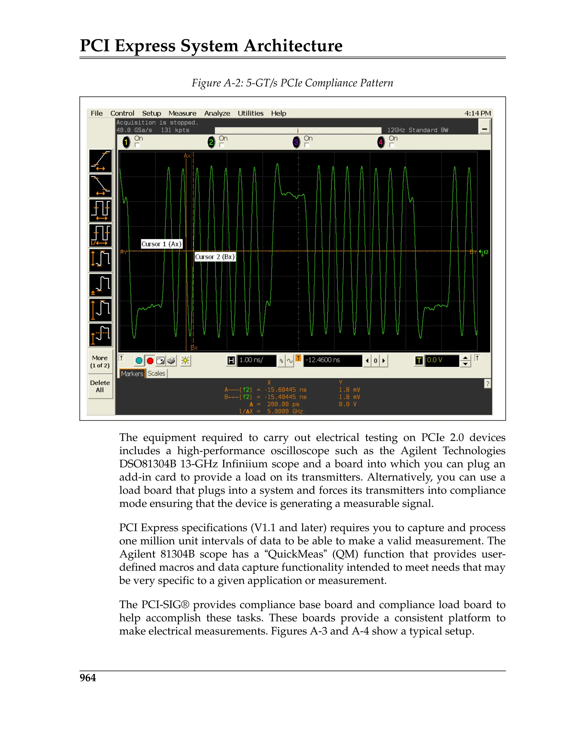 PCI Express System Architecture
964
The equipment required to carry out electrical testing on PCIe 2.0 devices
includes a high-performance oscilloscope such as the Agilent Technologies
DSO81304B 13-GHz Infiniium scope and a board into which you can plug an
add-in card to provide a load on its transmitters. Alternatively, you can use a
load board that plugs into a system and forces its transmitters into compliance
mode ensuring that the device is generating a measurable signal.
PCI Express specifications (V1.1 and later) requires you to capture and process
one million unit intervals of data to be able to make a valid measurement. The
Agilent 81304B scope has a “QuickMeas” (QM) function that provides user-
defined macros and data capture functionality intended to meet needs that may
be very specific to a given application or measurement.
The PCI-SIG® provides compliance base board and compliance load board to
help accomplish these tasks. These boards provide a consistent platform to
make electrical measurements. Figures A-3 and A-4 show a typical setup.
Figure A-2: 5-GT/s PCIe Compliance Pattern
TestDebugVerification.fm Page 964 Thursday, March 13, 2008 4:57 AM
 