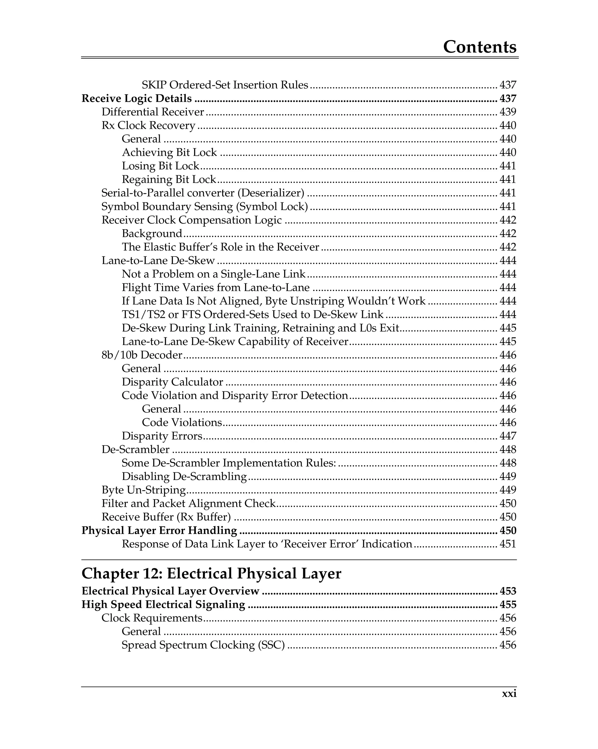 Contents
xxi
SKIP Ordered-Set Insertion Rules................................................................... 437
Receive Logic Details ............................................................................................................ 437
Differential Receiver........................................................................................................ 439
Rx Clock Recovery........................................................................................................... 440
General ....................................................................................................................... 440
Achieving Bit Lock ................................................................................................... 440
Losing Bit Lock.......................................................................................................... 441
Regaining Bit Lock.................................................................................................... 441
Serial-to-Parallel converter (Deserializer) .................................................................... 441
Symbol Boundary Sensing (Symbol Lock)................................................................... 441
Receiver Clock Compensation Logic ............................................................................ 442
Background................................................................................................................ 442
The Elastic Buffer’s Role in the Receiver............................................................... 442
Lane-to-Lane De-Skew.................................................................................................... 444
Not a Problem on a Single-Lane Link.................................................................... 444
Flight Time Varies from Lane-to-Lane .................................................................. 444
If Lane Data Is Not Aligned, Byte Unstriping Wouldn’t Work ......................... 444
TS1/TS2 or FTS Ordered-Sets Used to De-Skew Link ........................................ 444
De-Skew During Link Training, Retraining and L0s Exit................................... 445
Lane-to-Lane De-Skew Capability of Receiver..................................................... 445
8b/10b Decoder................................................................................................................ 446
General ....................................................................................................................... 446
Disparity Calculator ................................................................................................. 446
Code Violation and Disparity Error Detection..................................................... 446
General ................................................................................................................ 446
Code Violations.................................................................................................. 446
Disparity Errors......................................................................................................... 447
De-Scrambler .................................................................................................................... 448
Some De-Scrambler Implementation Rules:......................................................... 448
Disabling De-Scrambling......................................................................................... 449
Byte Un-Striping............................................................................................................... 449
Filter and Packet Alignment Check............................................................................... 450
Receive Buffer (Rx Buffer) .............................................................................................. 450
Physical Layer Error Handling ............................................................................................ 450
Response of Data Link Layer to ‘Receiver Error’ Indication.............................. 451
Chapter 12: Electrical Physical Layer
Electrical Physical Layer Overview .................................................................................... 453
High Speed Electrical Signaling ......................................................................................... 455
Clock Requirements......................................................................................................... 456
General ....................................................................................................................... 456
Spread Spectrum Clocking (SSC) ........................................................................... 456
 
