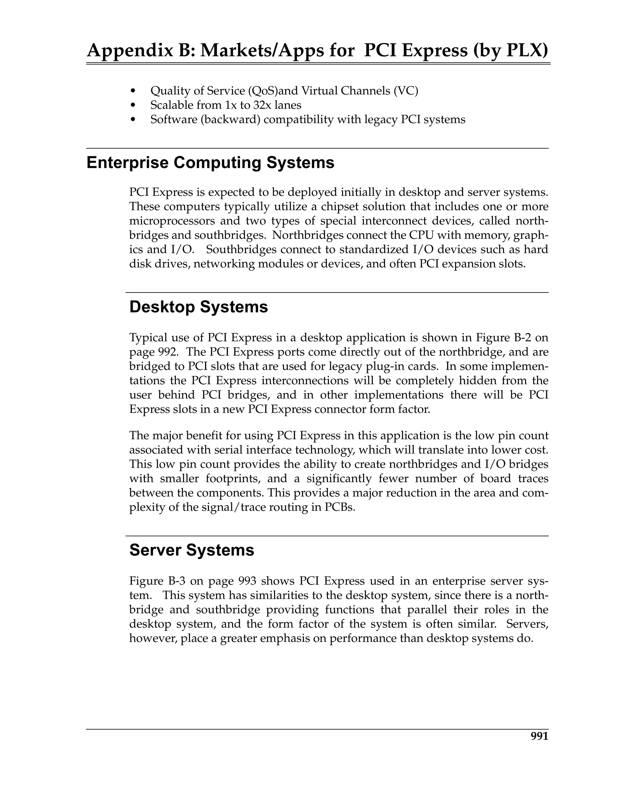 Appendix B: Markets/Apps for PCI Express (by PLX)
991
• Quality of Service (QoS)and Virtual Channels (VC)
• Scalable from 1x to 32x lanes
• Software (backward) compatibility with legacy PCI systems
Enterprise Computing Systems
PCI Express is expected to be deployed initially in desktop and server systems.
These computers typically utilize a chipset solution that includes one or more
microprocessors and two types of special interconnect devices, called north-
bridges and southbridges. Northbridges connect the CPU with memory, graph-
ics and I/O. Southbridges connect to standardized I/O devices such as hard
disk drives, networking modules or devices, and often PCI expansion slots.
Desktop Systems
Typical use of PCI Express in a desktop application is shown in Figure B-2 on
page 992. The PCI Express ports come directly out of the northbridge, and are
bridged to PCI slots that are used for legacy plug-in cards. In some implemen-
tations the PCI Express interconnections will be completely hidden from the
user behind PCI bridges, and in other implementations there will be PCI
Express slots in a new PCI Express connector form factor.
The major benefit for using PCI Express in this application is the low pin count
associated with serial interface technology, which will translate into lower cost.
This low pin count provides the ability to create northbridges and I/O bridges
with smaller footprints, and a significantly fewer number of board traces
between the components. This provides a major reduction in the area and com-
plexity of the signal/trace routing in PCBs.
Server Systems
Figure B-3 on page 993 shows PCI Express used in an enterprise server sys-
tem. This system has similarities to the desktop system, since there is a north-
bridge and southbridge providing functions that parallel their roles in the
desktop system, and the form factor of the system is often similar. Servers,
however, place a greater emphasis on performance than desktop systems do.
 