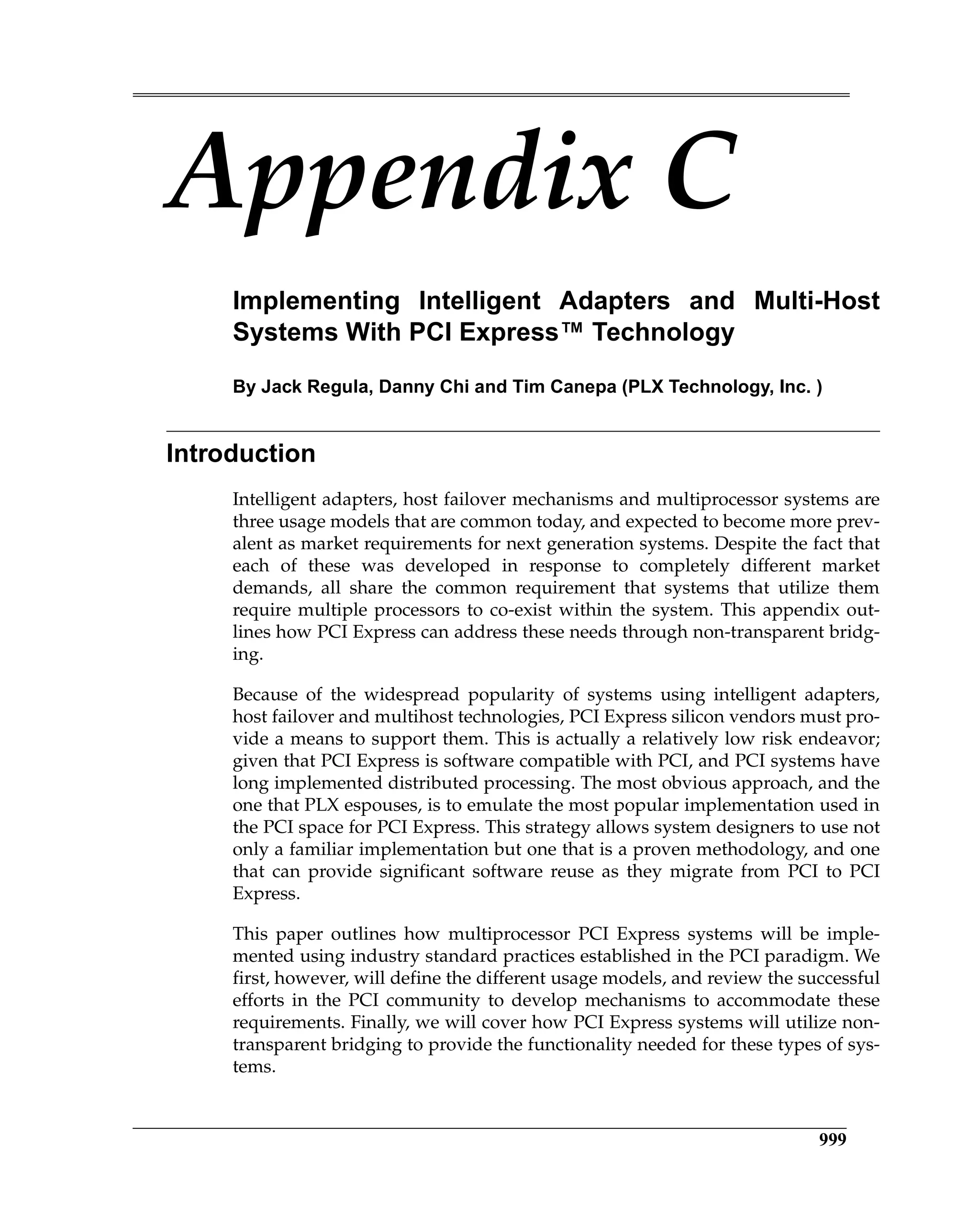 999
Appendix C
Implementing Intelligent Adapters and Multi-Host
Systems With PCI Express™ Technology
By Jack Regula, Danny Chi and Tim Canepa (PLX Technology, Inc. )
Introduction
Intelligent adapters, host failover mechanisms and multiprocessor systems are
three usage models that are common today, and expected to become more prev-
alent as market requirements for next generation systems. Despite the fact that
each of these was developed in response to completely different market
demands, all share the common requirement that systems that utilize them
require multiple processors to co-exist within the system. This appendix out-
lines how PCI Express can address these needs through non-transparent bridg-
ing.
Because of the widespread popularity of systems using intelligent adapters,
host failover and multihost technologies, PCI Express silicon vendors must pro-
vide a means to support them. This is actually a relatively low risk endeavor;
given that PCI Express is software compatible with PCI, and PCI systems have
long implemented distributed processing. The most obvious approach, and the
one that PLX espouses, is to emulate the most popular implementation used in
the PCI space for PCI Express. This strategy allows system designers to use not
only a familiar implementation but one that is a proven methodology, and one
that can provide significant software reuse as they migrate from PCI to PCI
Express.
This paper outlines how multiprocessor PCI Express systems will be imple-
mented using industry standard practices established in the PCI paradigm. We
first, however, will define the different usage models, and review the successful
efforts in the PCI community to develop mechanisms to accommodate these
requirements. Finally, we will cover how PCI Express systems will utilize non-
transparent bridging to provide the functionality needed for these types of sys-
tems.
 