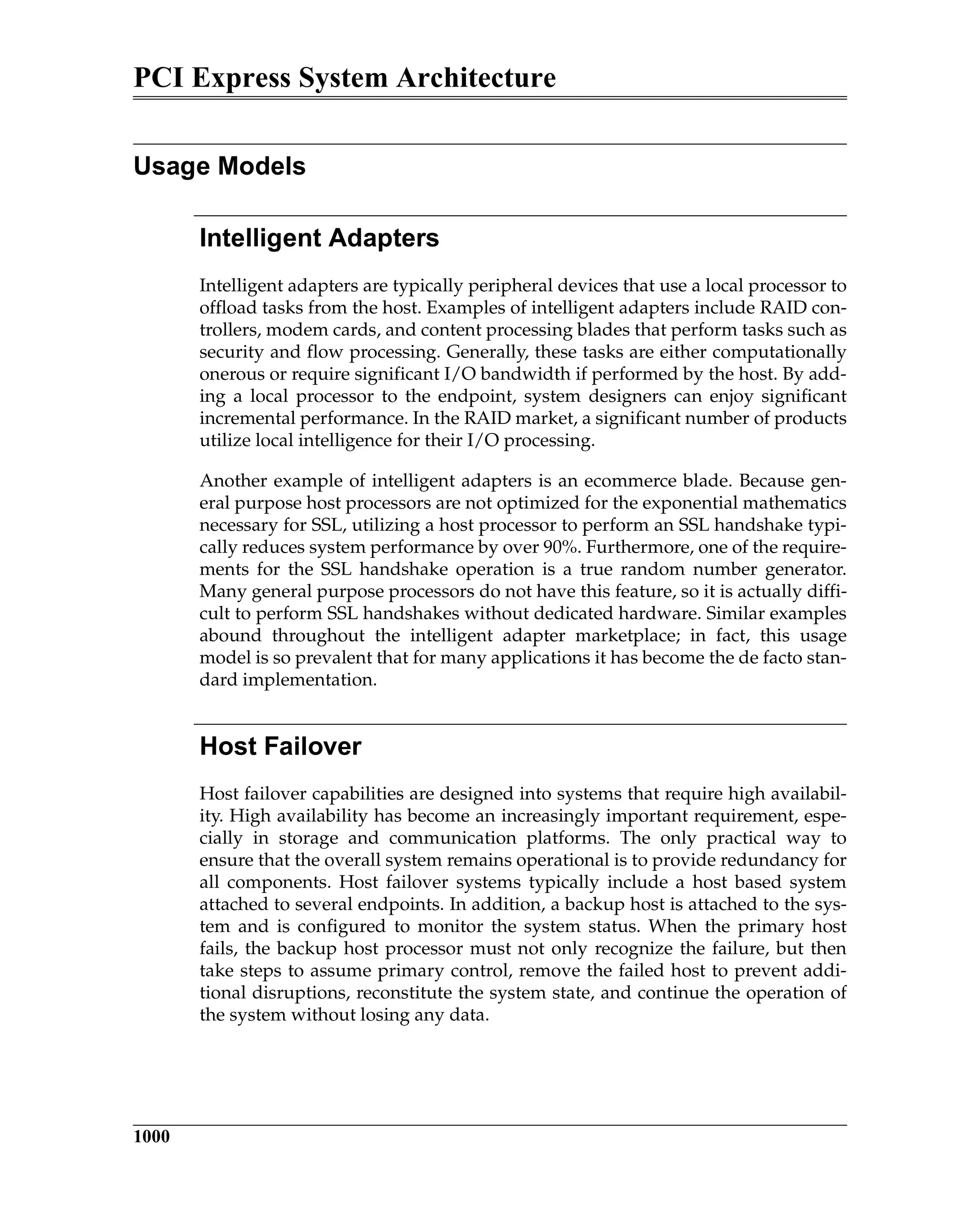 PCI Express System Architecture
1000
Usage Models
Intelligent Adapters
Intelligent adapters are typically peripheral devices that use a local processor to
offload tasks from the host. Examples of intelligent adapters include RAID con-
trollers, modem cards, and content processing blades that perform tasks such as
security and flow processing. Generally, these tasks are either computationally
onerous or require significant I/O bandwidth if performed by the host. By add-
ing a local processor to the endpoint, system designers can enjoy significant
incremental performance. In the RAID market, a significant number of products
utilize local intelligence for their I/O processing.
Another example of intelligent adapters is an ecommerce blade. Because gen-
eral purpose host processors are not optimized for the exponential mathematics
necessary for SSL, utilizing a host processor to perform an SSL handshake typi-
cally reduces system performance by over 90%. Furthermore, one of the require-
ments for the SSL handshake operation is a true random number generator.
Many general purpose processors do not have this feature, so it is actually diffi-
cult to perform SSL handshakes without dedicated hardware. Similar examples
abound throughout the intelligent adapter marketplace; in fact, this usage
model is so prevalent that for many applications it has become the de facto stan-
dard implementation.
Host Failover
Host failover capabilities are designed into systems that require high availabil-
ity. High availability has become an increasingly important requirement, espe-
cially in storage and communication platforms. The only practical way to
ensure that the overall system remains operational is to provide redundancy for
all components. Host failover systems typically include a host based system
attached to several endpoints. In addition, a backup host is attached to the sys-
tem and is configured to monitor the system status. When the primary host
fails, the backup host processor must not only recognize the failure, but then
take steps to assume primary control, remove the failed host to prevent addi-
tional disruptions, reconstitute the system state, and continue the operation of
the system without losing any data.
 