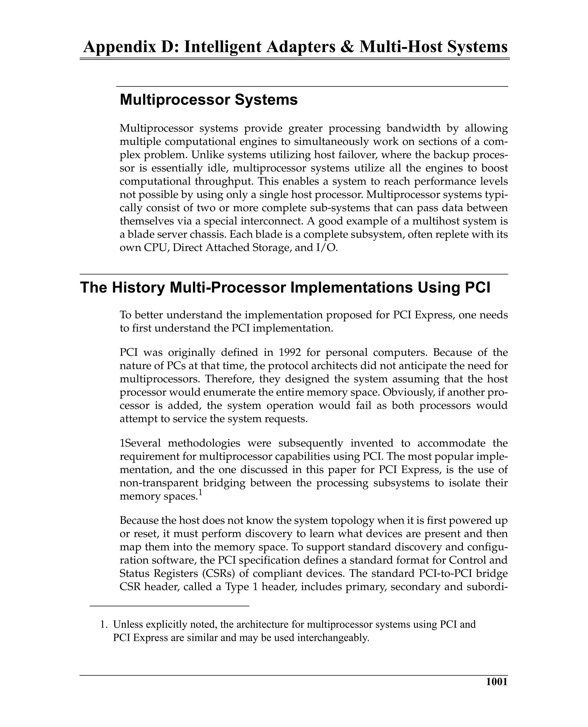 Appendix D: Intelligent Adapters & Multi-Host Systems
1001
Multiprocessor Systems
Multiprocessor systems provide greater processing bandwidth by allowing
multiple computational engines to simultaneously work on sections of a com-
plex problem. Unlike systems utilizing host failover, where the backup proces-
sor is essentially idle, multiprocessor systems utilize all the engines to boost
computational throughput. This enables a system to reach performance levels
not possible by using only a single host processor. Multiprocessor systems typi-
cally consist of two or more complete sub-systems that can pass data between
themselves via a special interconnect. A good example of a multihost system is
a blade server chassis. Each blade is a complete subsystem, often replete with its
own CPU, Direct Attached Storage, and I/O.
The History Multi-Processor Implementations Using PCI
To better understand the implementation proposed for PCI Express, one needs
to first understand the PCI implementation.
PCI was originally defined in 1992 for personal computers. Because of the
nature of PCs at that time, the protocol architects did not anticipate the need for
multiprocessors. Therefore, they designed the system assuming that the host
processor would enumerate the entire memory space. Obviously, if another pro-
cessor is added, the system operation would fail as both processors would
attempt to service the system requests.
1Several methodologies were subsequently invented to accommodate the
requirement for multiprocessor capabilities using PCI. The most popular imple-
mentation, and the one discussed in this paper for PCI Express, is the use of
non-transparent bridging between the processing subsystems to isolate their
memory spaces.1
Because the host does not know the system topology when it is first powered up
or reset, it must perform discovery to learn what devices are present and then
map them into the memory space. To support standard discovery and configu-
ration software, the PCI specification defines a standard format for Control and
Status Registers (CSRs) of compliant devices. The standard PCI-to-PCI bridge
CSR header, called a Type 1 header, includes primary, secondary and subordi-
1. Unless explicitly noted, the architecture for multiprocessor systems using PCI and
PCI Express are similar and may be used interchangeably.
 