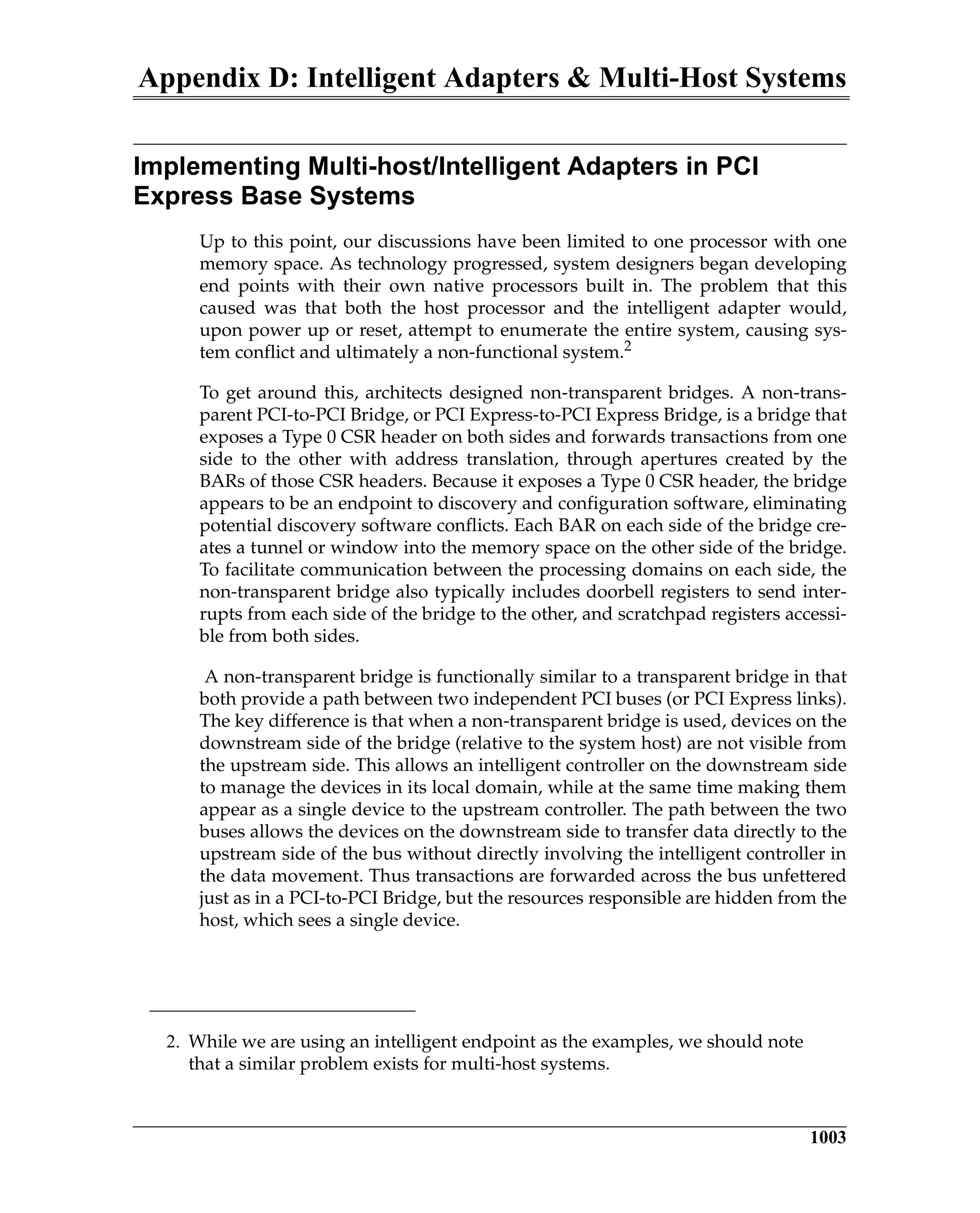 Appendix D: Intelligent Adapters & Multi-Host Systems
1003
Implementing Multi-host/Intelligent Adapters in PCI
Express Base Systems
Up to this point, our discussions have been limited to one processor with one
memory space. As technology progressed, system designers began developing
end points with their own native processors built in. The problem that this
caused was that both the host processor and the intelligent adapter would,
upon power up or reset, attempt to enumerate the entire system, causing sys-
tem conflict and ultimately a non-functional system.2
To get around this, architects designed non-transparent bridges. A non-trans-
parent PCI-to-PCI Bridge, or PCI Express-to-PCI Express Bridge, is a bridge that
exposes a Type 0 CSR header on both sides and forwards transactions from one
side to the other with address translation, through apertures created by the
BARs of those CSR headers. Because it exposes a Type 0 CSR header, the bridge
appears to be an endpoint to discovery and configuration software, eliminating
potential discovery software conflicts. Each BAR on each side of the bridge cre-
ates a tunnel or window into the memory space on the other side of the bridge.
To facilitate communication between the processing domains on each side, the
non-transparent bridge also typically includes doorbell registers to send inter-
rupts from each side of the bridge to the other, and scratchpad registers accessi-
ble from both sides.
A non-transparent bridge is functionally similar to a transparent bridge in that
both provide a path between two independent PCI buses (or PCI Express links).
The key difference is that when a non-transparent bridge is used, devices on the
downstream side of the bridge (relative to the system host) are not visible from
the upstream side. This allows an intelligent controller on the downstream side
to manage the devices in its local domain, while at the same time making them
appear as a single device to the upstream controller. The path between the two
buses allows the devices on the downstream side to transfer data directly to the
upstream side of the bus without directly involving the intelligent controller in
the data movement. Thus transactions are forwarded across the bus unfettered
just as in a PCI-to-PCI Bridge, but the resources responsible are hidden from the
host, which sees a single device.
2. While we are using an intelligent endpoint as the examples, we should note
that a similar problem exists for multi-host systems.
 