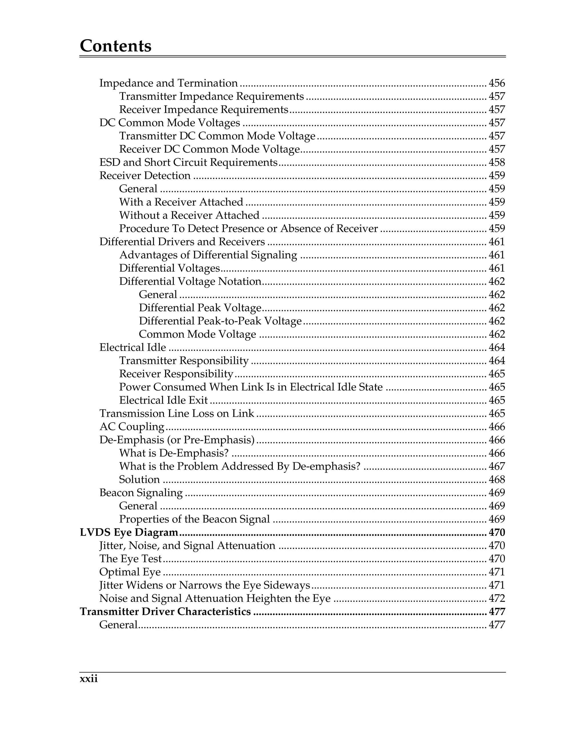 Contents
xxii
Impedance and Termination .......................................................................................... 456
Transmitter Impedance Requirements .................................................................. 457
Receiver Impedance Requirements........................................................................ 457
DC Common Mode Voltages ......................................................................................... 457
Transmitter DC Common Mode Voltage.............................................................. 457
Receiver DC Common Mode Voltage.................................................................... 457
ESD and Short Circuit Requirements............................................................................ 458
Receiver Detection ........................................................................................................... 459
General ....................................................................................................................... 459
With a Receiver Attached ........................................................................................ 459
Without a Receiver Attached .................................................................................. 459
Procedure To Detect Presence or Absence of Receiver ....................................... 459
Differential Drivers and Receivers ................................................................................ 461
Advantages of Differential Signaling .................................................................... 461
Differential Voltages................................................................................................. 461
Differential Voltage Notation.................................................................................. 462
General ................................................................................................................ 462
Differential Peak Voltage.................................................................................. 462
Differential Peak-to-Peak Voltage................................................................... 462
Common Mode Voltage ................................................................................... 462
Electrical Idle .................................................................................................................... 464
Transmitter Responsibility ...................................................................................... 464
Receiver Responsibility............................................................................................ 465
Power Consumed When Link Is in Electrical Idle State ..................................... 465
Electrical Idle Exit ..................................................................................................... 465
Transmission Line Loss on Link .................................................................................... 465
AC Coupling..................................................................................................................... 466
De-Emphasis (or Pre-Emphasis).................................................................................... 466
What is De-Emphasis? ............................................................................................. 466
What is the Problem Addressed By De-emphasis? ............................................. 467
Solution ...................................................................................................................... 468
Beacon Signaling .............................................................................................................. 469
General ....................................................................................................................... 469
Properties of the Beacon Signal .............................................................................. 469
LVDS Eye Diagram................................................................................................................ 470
Jitter, Noise, and Signal Attenuation ............................................................................ 470
The Eye Test...................................................................................................................... 470
Optimal Eye ...................................................................................................................... 471
Jitter Widens or Narrows the Eye Sideways................................................................ 471
Noise and Signal Attenuation Heighten the Eye ........................................................ 472
Transmitter Driver Characteristics ..................................................................................... 477
General............................................................................................................................... 477
 