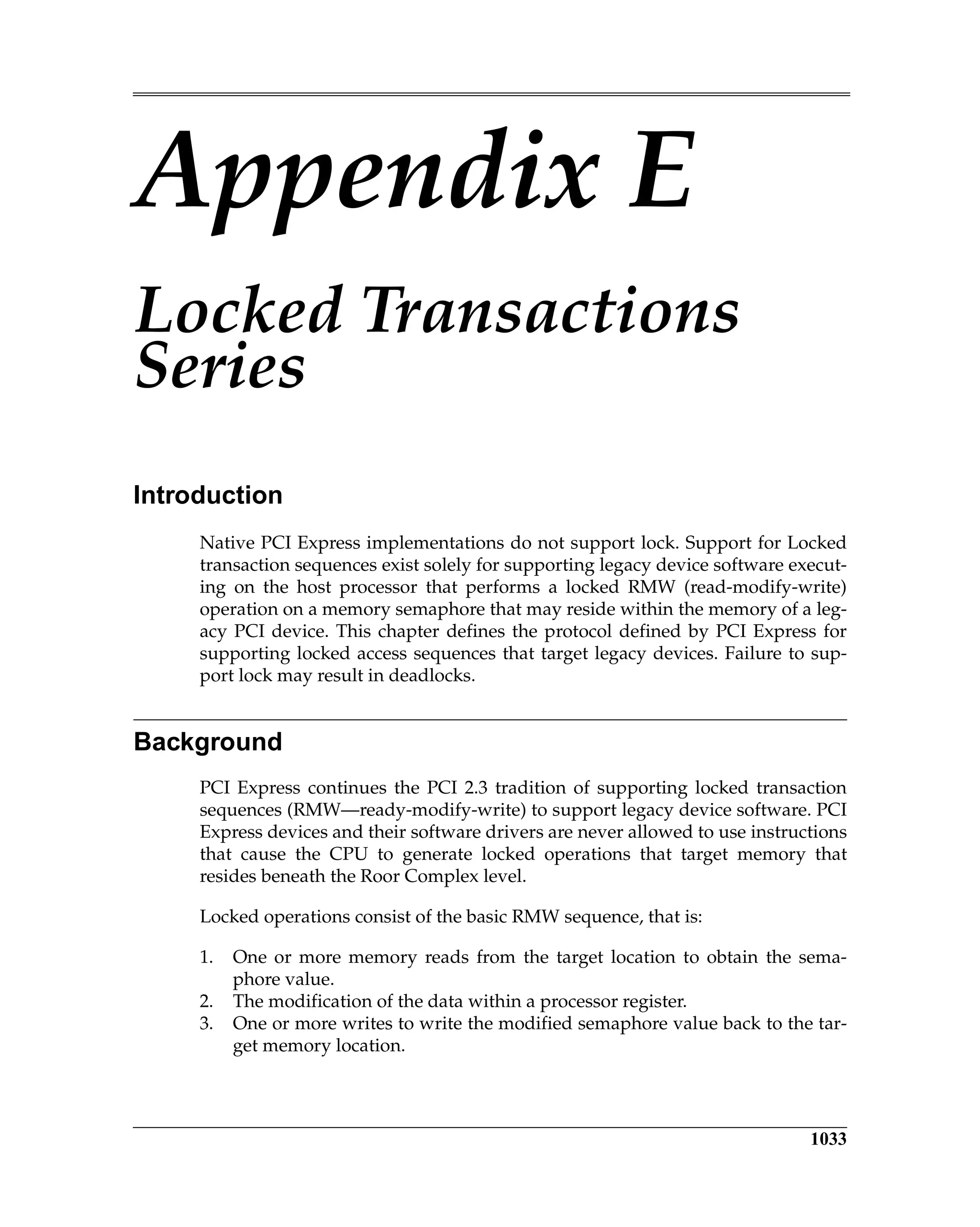 1033
Appendix E
Locked Transactions
Series
Introduction
Native PCI Express implementations do not support lock. Support for Locked
transaction sequences exist solely for supporting legacy device software execut-
ing on the host processor that performs a locked RMW (read-modify-write)
operation on a memory semaphore that may reside within the memory of a leg-
acy PCI device. This chapter defines the protocol defined by PCI Express for
supporting locked access sequences that target legacy devices. Failure to sup-
port lock may result in deadlocks.
Background
PCI Express continues the PCI 2.3 tradition of supporting locked transaction
sequences (RMW—ready-modify-write) to support legacy device software. PCI
Express devices and their software drivers are never allowed to use instructions
that cause the CPU to generate locked operations that target memory that
resides beneath the Roor Complex level.
Locked operations consist of the basic RMW sequence, that is:
1. One or more memory reads from the target location to obtain the sema-
phore value.
2. The modification of the data within a processor register.
3. One or more writes to write the modified semaphore value back to the tar-
get memory location.
 