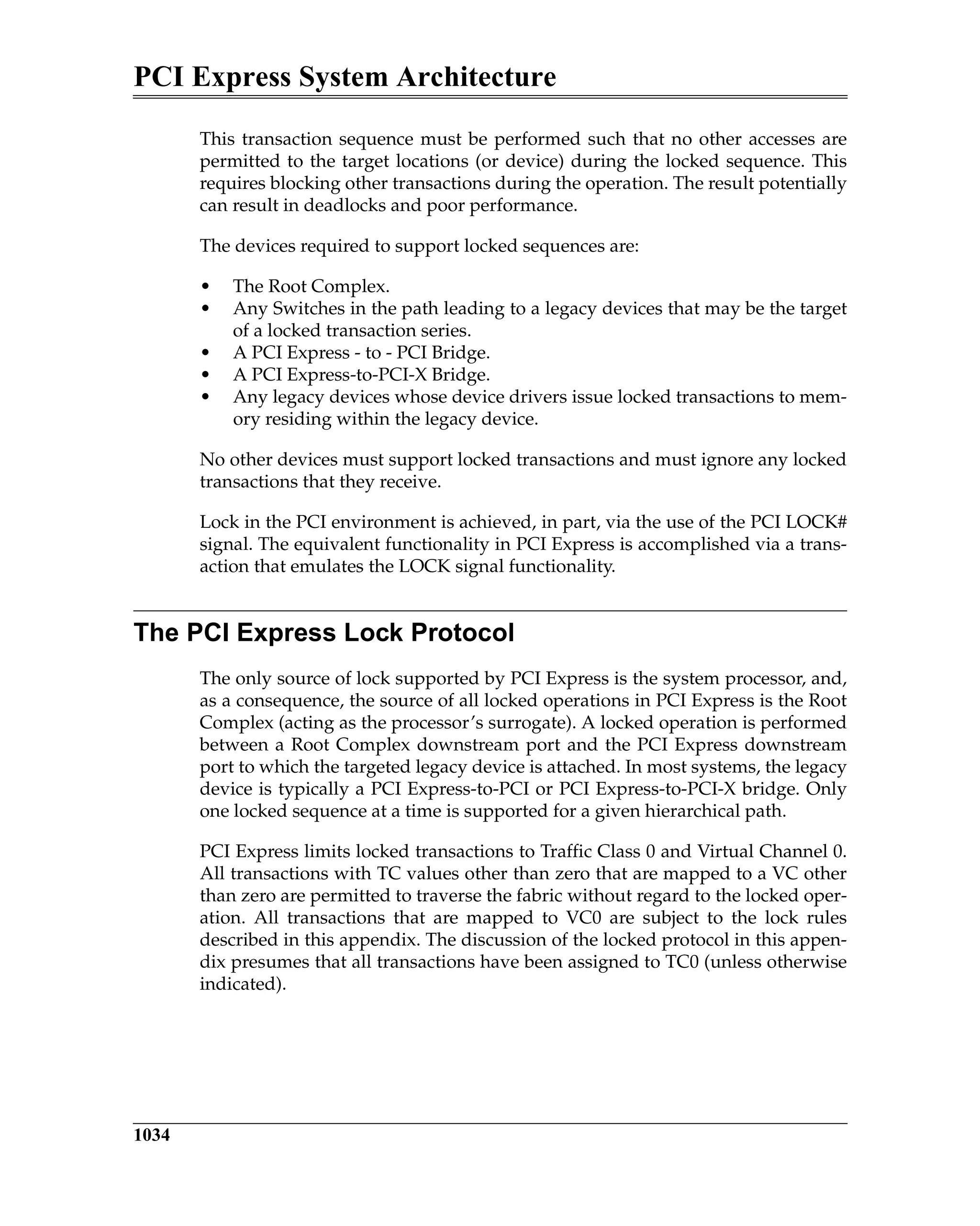 PCI Express System Architecture
1034
This transaction sequence must be performed such that no other accesses are
permitted to the target locations (or device) during the locked sequence. This
requires blocking other transactions during the operation. The result potentially
can result in deadlocks and poor performance.
The devices required to support locked sequences are:
• The Root Complex.
• Any Switches in the path leading to a legacy devices that may be the target
of a locked transaction series.
• A PCI Express - to - PCI Bridge.
• A PCI Express-to-PCI-X Bridge.
• Any legacy devices whose device drivers issue locked transactions to mem-
ory residing within the legacy device.
No other devices must support locked transactions and must ignore any locked
transactions that they receive.
Lock in the PCI environment is achieved, in part, via the use of the PCI LOCK#
signal. The equivalent functionality in PCI Express is accomplished via a trans-
action that emulates the LOCK signal functionality.
The PCI Express Lock Protocol
The only source of lock supported by PCI Express is the system processor, and,
as a consequence, the source of all locked operations in PCI Express is the Root
Complex (acting as the processor’s surrogate). A locked operation is performed
between a Root Complex downstream port and the PCI Express downstream
port to which the targeted legacy device is attached. In most systems, the legacy
device is typically a PCI Express-to-PCI or PCI Express-to-PCI-X bridge. Only
one locked sequence at a time is supported for a given hierarchical path.
PCI Express limits locked transactions to Traffic Class 0 and Virtual Channel 0.
All transactions with TC values other than zero that are mapped to a VC other
than zero are permitted to traverse the fabric without regard to the locked oper-
ation. All transactions that are mapped to VC0 are subject to the lock rules
described in this appendix. The discussion of the locked protocol in this appen-
dix presumes that all transactions have been assigned to TC0 (unless otherwise
indicated).
 
