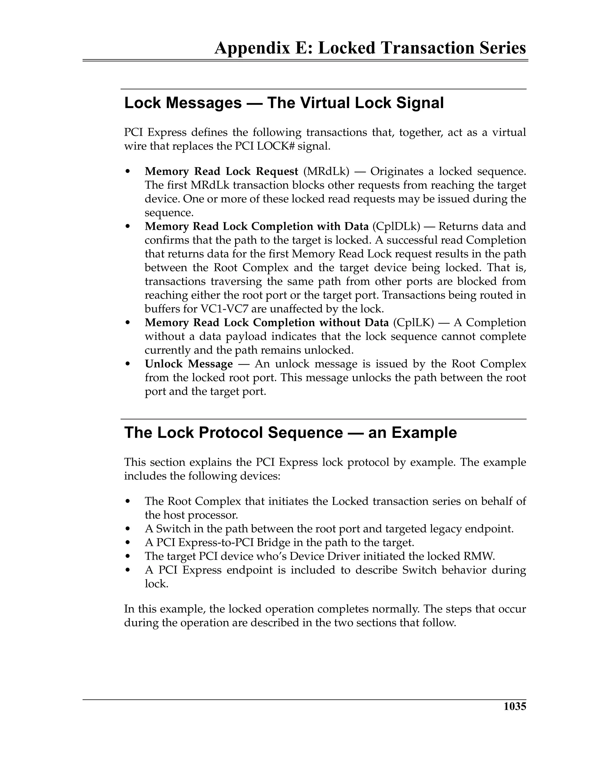 Appendix E: Locked Transaction Series
1035
Lock Messages — The Virtual Lock Signal
PCI Express defines the following transactions that, together, act as a virtual
wire that replaces the PCI LOCK# signal.
• Memory Read Lock Request (MRdLk) — Originates a locked sequence.
The first MRdLk transaction blocks other requests from reaching the target
device. One or more of these locked read requests may be issued during the
sequence.
• Memory Read Lock Completion with Data (CplDLk) — Returns data and
confirms that the path to the target is locked. A successful read Completion
that returns data for the first Memory Read Lock request results in the path
between the Root Complex and the target device being locked. That is,
transactions traversing the same path from other ports are blocked from
reaching either the root port or the target port. Transactions being routed in
buffers for VC1-VC7 are unaffected by the lock.
• Memory Read Lock Completion without Data (CplLK) — A Completion
without a data payload indicates that the lock sequence cannot complete
currently and the path remains unlocked.
• Unlock Message — An unlock message is issued by the Root Complex
from the locked root port. This message unlocks the path between the root
port and the target port.
The Lock Protocol Sequence — an Example
This section explains the PCI Express lock protocol by example. The example
includes the following devices:
• The Root Complex that initiates the Locked transaction series on behalf of
the host processor.
• A Switch in the path between the root port and targeted legacy endpoint.
• A PCI Express-to-PCI Bridge in the path to the target.
• The target PCI device who’s Device Driver initiated the locked RMW.
• A PCI Express endpoint is included to describe Switch behavior during
lock.
In this example, the locked operation completes normally. The steps that occur
during the operation are described in the two sections that follow.
 